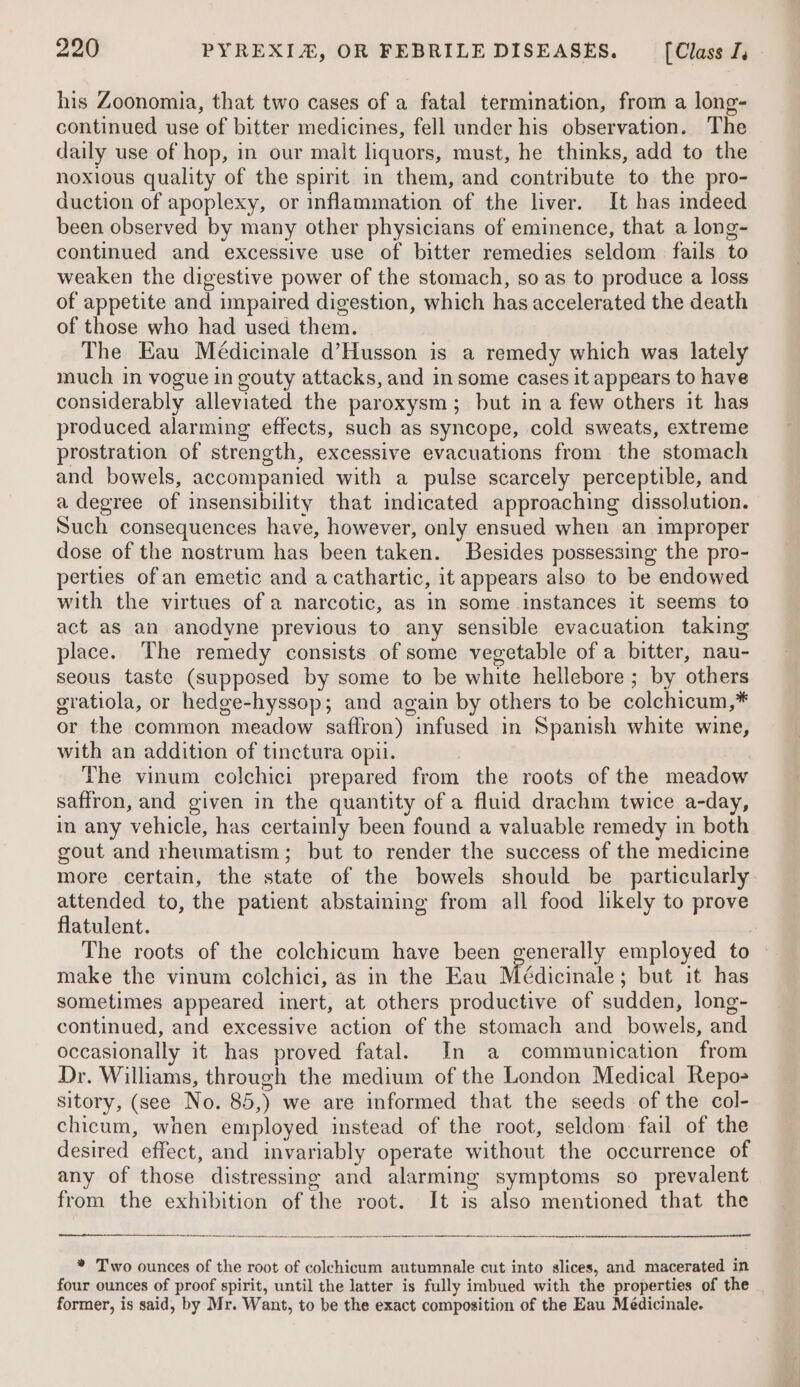 his Zoonomia, that two cases of a fatal termination, from a long- continued use of bitter medicines, fell under his observation. The daily use of hop, in our malt liquors, must, he thinks, add to the noxious quality of the spirit in them, and contribute to the pro- duction of apoplexy, or inflammation of the liver. It has indeed been observed by many other physicians of eminence, that a long- continued and excessive use of bitter remedies seldom fails to weaken the digestive power of the stomach, so as to produce a loss of appetite and impaired digestion, which has accelerated the death of those who had used them. The Eau Médicinale d’Husson is a remedy which was lately much in vogue in gouty attacks, and in some cases it appears to have considerably alleviated the paroxysm; but in a few others it has produced alarming effects, such as syncope, cold sweats, extreme prostration of strength, excessive evacuations from the stomach and bowels, accompanied with a pulse scarcely perceptible, and a degree of insensibility that indicated approaching dissolution. Such consequences have, however, only ensued when an improper dose of the nostrum has been taken. Besides possessing the pro- perties of an emetic and a cathartic, it appears also to be endowed with the virtues of a narcotic, as in some instances it seems to act as an anodyne previous to any sensible evacuation taking place. The remedy consists of some vegetable of a bitter, nau- seous taste (supposed by some to be white hellebore ; by others gratiola, or hedge-hyssop; and again by others to be colchicum,* or the common meadow saffron) infused in Spanish white wine, with an addition of tinctura opii. | The vinum colchici prepared from the roots of the meadow saffron, and given in the quantity of a fluid drachm twice a-day, in any vehicle, has certainly been found a valuable remedy in both gout and rheumatism; but to render the success of the medicine more certain, the state of the bowels should be particularly attended to, the patient abstaining from all food likely to prove flatulent. The roots of the colchicum have been generally employed to ~ make the vinum colchici, as in the Eau Médicinale : but it has sometimes appeared inert, at others productive of sudden, long- continued, and excessive action of the stomach and bowels, and occasionally it has proved fatal. In a communication from Dr. Williams, through the medium of the London Medical Repo- sitory, (see No. 85,) we are informed that the seeds of the col- chicum, when employed instead of the root, seldom fail of the desired effect, and invariably operate without the occurrence of any of those distressing and alarming symptoms so prevalent from the exhibition of the root. It is also mentioned that the * Two ounces of the root of colchicum autumnale cut into slices, and macerated in four ounces of proof spirit, until the latter is fully imbued with the properties of the former, is said, by Mr. Want, to be the exact composition of the Eau Meédicinale.