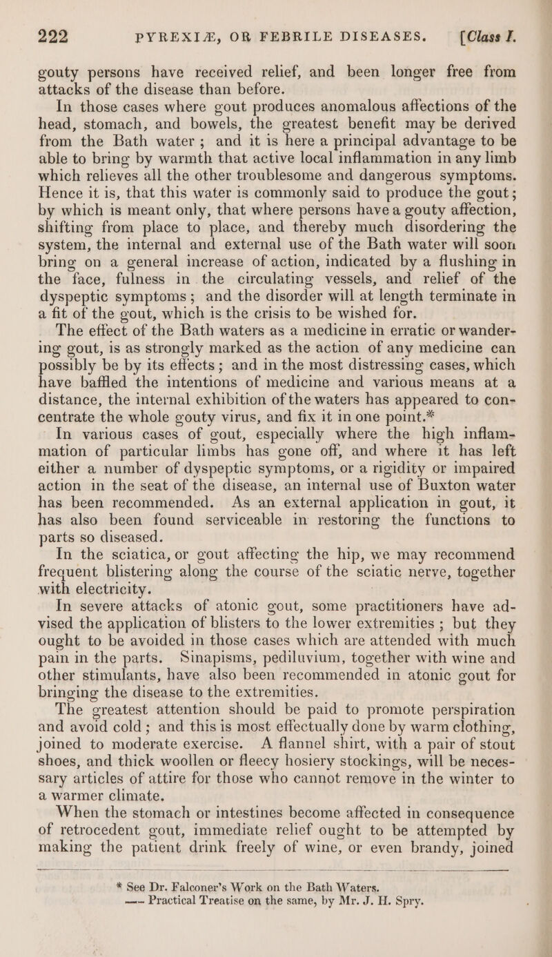 gouty persons have received relief, and been longer free from attacks of the disease than before. In those cases where gout produces anomalous affections of the head, stomach, and bowels, the greatest benefit may be derived from the Bath water; and it is here a principal advantage to be able to bring by warmth that active local inflammation in any limb which relieves all the other troublesome and dangerous symptoms. Hence it is, that this water 1s commonly said to produce the gout ; by which is meant only, that where persons have a gouty affection, shifting from place to place, and thereby much disordering the system, the internal and external use of the Bath water will soon bring on a general increase of action, indicated by a flushing in the face, fulness in the circulating vessels, and relief of the dyspeptic symptoms; and the disorder will at length terminate in a fit of the gout, which is the crisis to be wished for. The effect of the Bath waters as a medicine in erratic or wander- ing gout, is as strongly marked as the action of any medicine can possibly be by its effects; and in the most distressing cases, which have baffled the intentions of medicine and various means at a distance, the internal exhibition of the waters has appeared to con- centrate the whole gouty virus, and fix it in one point.* In various cases of gout, especially where the high inflam- mation of particular limbs has gone off, and where it has left either a number of dyspeptic symptoms, or a rigidity or impaired action in the seat of the disease, an internal use of Buxton water has been recommended. As an external application in gout, it has also been found serviceable in restormg the functions to parts so diseased. In the sciatica, or gout affecting the hip, we may recommend frequent blistering along the course of the sciatic nerve, together with electricity. | In severe attacks of atonic gout, some practitioners have ad- vised the application of blisters to the lower extremities ; but they ought to be avoided in those cases which are attended with much pain in the parts. Sinapisms, pediluvium, together with wine and other stimulants, have also been recommended in atonic gout for bringing the disease to the extremities. The greatest attention should be paid to promote perspiration and avoid cold; and this is most effectually done by warm clothing, joined to moderate exercise. A flannel shirt, with a pair of stout shoes, and thick woollen or fleecy hosiery stockings, will be neces- sary articles of attire for those who cannot remove in the winter to a warmer climate. When the stomach or intestines become affected in consequence of retrocedent gout, immediate relief ought to be attempted by making the patient drink freely of wine, or even brandy, joined —— 2S eee =: SSS — — — ——s. Se es * See Dr. Falconer’s Work on the Bath Waters. ~~~ Practical Treatise on the same, by Mr. J. H. Spry.