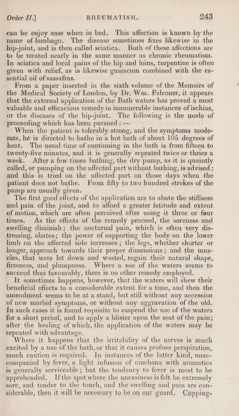can he enjoy ease when in bed. This affection is known by the name of lumbago. The disease sometimes fixes likewise in the hip-joint, and is then called sciatica. Both of these affections are to be treated nearly in the same manner as chronic rheumatism. In sciatica and local pains of the hip and loins, turpentine is often given with relief, as is likewise guaiacum combined with the es- sential oil of sassafras. : From a paper inserted in the sixth volume of the Memoirs of the Medical Society of London, by Dr. Wm. Falconer, it appears that the external application of the Bath waters has proved a most valuable and efficacious remedy in innumerable instances of ischias, or the diseases of the hip-joimt. The following is the mode of proceeding which has been pursued : — When the patient is tolerably strong, and the symptoms mode- rate, he is directed to bathe in a hot bath of about 105 degrees of heat. The usual time of continuing in the bath is from fifteen to twenty-five minutes, and it is generally repeated twice or thrice a week. After a few times bathing, the dry pump, as it is quaintly called, or pumping on the affected part without bathing, is advised ; and this is tried on the affected part on those days when the patient does not bathe. From fifty to two hundred strokes of the pump are usually given. The first good effects of the application are to abate the stiffness and pain of the joint, and to afford a greater latitude and extent of motion, which are often perceived after using it three or four times. As the effects of the remedy proceed, the soreness and swelling diminish; the nocturnal pain, which is often very dis- tressing, abates; the power of supporting the body on the lower limb on the affected side increases ; the Jegs, whether shorter or longer, approach towards their proper dimensions ; and the mus- cles, that were let down and wasted, regain their natural shape, firmness, and plumpness. Where a use of the waters seems to succeed thus favourably, there is no other remedy employed. It sometimes happens, however, that the waters will shew their beneficial effects to a considerable extent for a time, and then the amendment seems to be at a stand, but still without any accession of new morbid symptoms, or without any aggravation of the old. In such cases it is found requisite to suspend the use of the waters for a short period, and to apply a blister upon the seat of the pain; after the healing of which, the application of the waters may be repeated with advantage. Where it happens that the irritability of the nerves is much excited by a use of the bath, or that it causes profuse perspiration, much caution is required. In instances of the latter kind, unac- companied by fever, a hght infusion of cinchona with aromatics is generally serviceable ; but the tendency to fever is most to be apprehended. Ifthe spot where the uneasiness is felt be extremely sore, and tender to the touch, and the swelling and pain are con- siderable, then it will be necessary to be on our guard, Cupping-