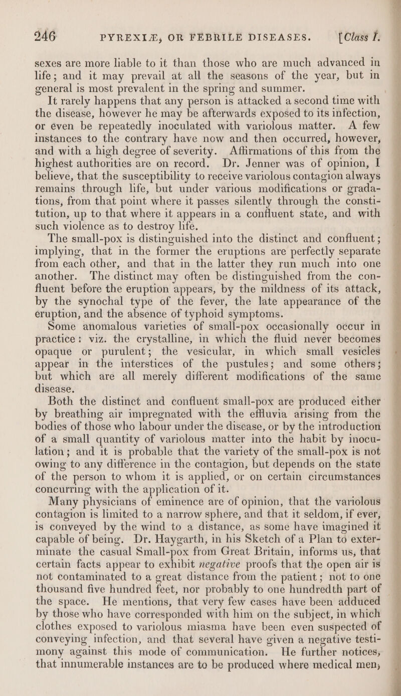 sexes are more liable to it than those who are much advanced in life; and it may prevail at all the seasons of the year, but in general is most prevalent in the spring and summer. It rarely happens that any person is attacked a second time with the disease, however he may be afterwards exposed to its infection, or éven be repeatedly inoculated with variolous matter. A few instances to the contrary have now and then occurred, however, and with a high degree of severity. Afiirmations of this from the highest authorities are on record. Dr. Jenner was of opinion, I believe, that the susceptibility to receive variolous contagion always remains through life, but under various modifications or grada- tions, from that point where it passes silently through the consti- tution, up to that where it appears in a confluent state, and with such violence as to destroy life. The small-pox is distinguished into the distinct and confluent ; implying, that in the former the eruptions are perfectly separate from each other, and that in the latter they run much into one another. The distinct may often be distinguished from the con- fluent before the eruption appears, by the mildness of its attack, by the synochal type of the fever, the late appearance of the eruption, and the absence of typhoid symptoms. Some anomalous varieties of small-pox occasionally o¢cur in practice: viz. the crystalline, in which the fluid never becomes opaque or purulent; the vesicular, in which small vesicles appear in the interstices of the pustules; and some others; but which are all merely different modifications of the same disease. by breathing air impregnated with the effluvia arising from the bodies of those who labour under the disease, or by the introduction of a small quantity of variolous matter into the habit by inocu- lation; and it is probable that the variety of the small-pox is not owing to any difference in the contagion, but depends on the state of the person to whom it is applied, or on certain circumstances concurring with the application of it. Many physicians of eminence are of opinion, that the variolous contagion is limited to a narrow sphere, and that it seldom, if ever, is conveyed by the wind to a distance, as some have imagined it capable of being. Dr. Haygarth, in his Sketch of a Plan to exter- minate the casual Small-pox from Great Britain, informs us, that certain facts appear to exhibit negative proofs that the open air is not contaminated to a great distance from the patient ; not to one the space. He mentions, that very few cases have been adduced by those who have corresponded with him on the subject, in which clothes exposed to variolous miasma have been even suspected of conveying infection, and that several have given a negative testi- mony against this mode of communication. He further notices, that innumerable instances are to be produced where medical men;