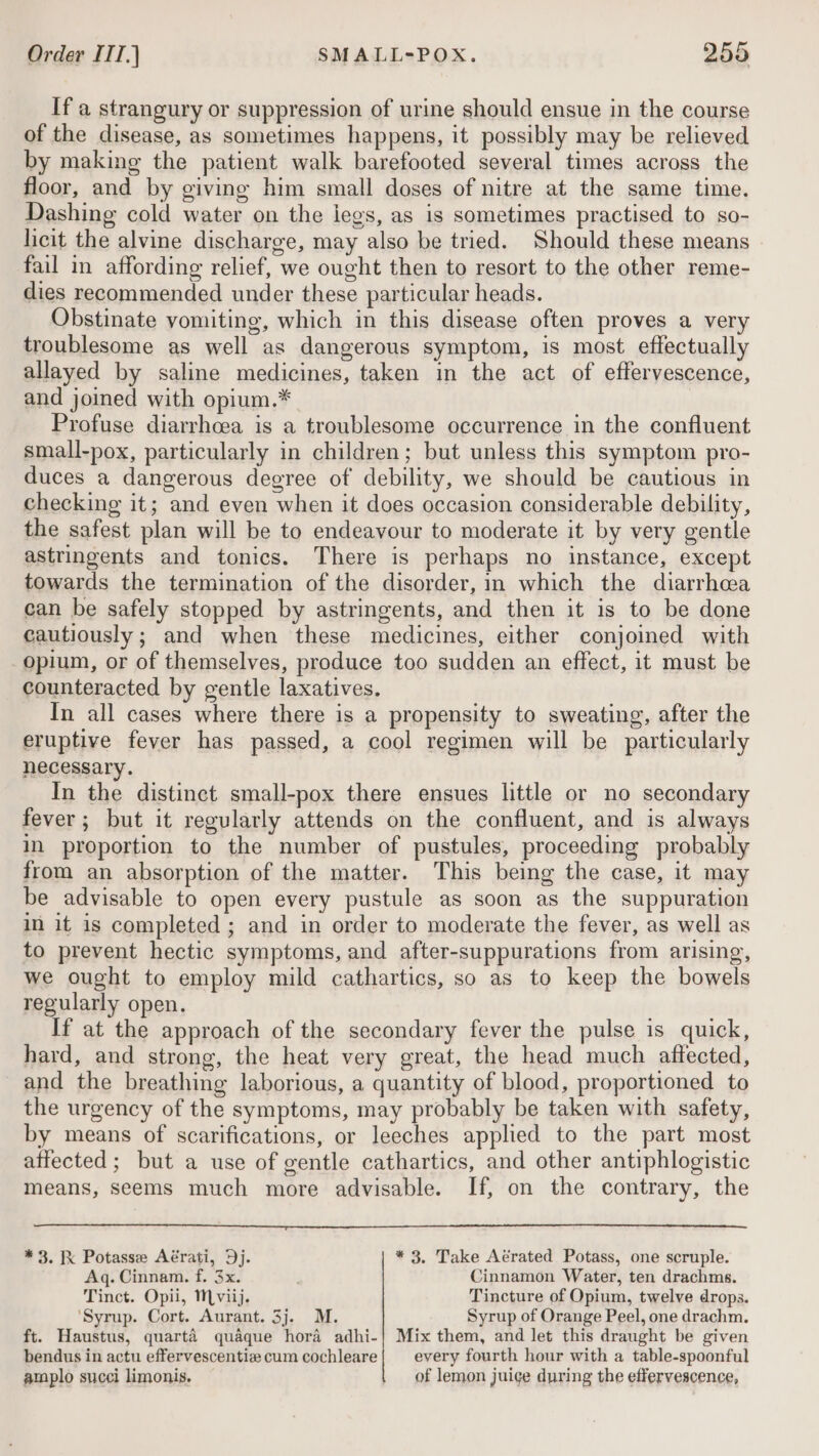 If a strangury or suppression of urine should ensue in the course of the disease, as sometimes happens, it possibly may be relieved by making the patient walk barefooted several times across the floor, and by giving him small doses of nitre at the same time. Dashing cold water on the iegs, as is sometimes practised to so- licit the alvine discharge, may also be tried. Should these means | fail in affording relief, we ought then to resort to the other reme- dies recommended under these particular heads. Obstinate vomiting, which in this disease often proves a very troublesome as well as dangerous symptom, is most effectually allayed by saline medicines, taken in the act of effervescence, and joined with opium.* Profuse diarrhcea is a troublesome occurrence in the confluent small-pox, particularly in children; but unless this symptom pro- duces a dangerous degree of debility, we should be cautious in checking it; and even when it does occasion considerable debility, the safest plan will be to endeavour to moderate it by very gentle astringents and tonics. There is perhaps no instance, except towards the termination of the disorder, in which the diarrhea can be safely stopped by astringents, and then it is to be done cautiously; and when these medicines, either conjoimed with opium, or of themselves, produce too sudden an effect, it must be counteracted by gentle laxatives. In all cases where there is a propensity to sweating, after the eruptive fever has passed, a cool regimen will be particularly necessary. In the distinct small-pox there ensues little or no secondary fever; but it regularly attends on the confluent, and is always in proportion to the number of pustules, proceeding probably from an absorption of the matter. This being the case, it may be advisable to open every pustule as soon as the suppuration in it is completed ; and in order to moderate the fever, as well as to prevent hectic symptoms, and after-suppurations from arising, we ought to employ mild cathartics, so as to keep the bowels regularly open. If at the approach of the secondary fever the pulse is quick, hard, and strong, the heat very great, the head much affected, and the breathing laborious, a quantity of blood, proportioned to the urgency of the symptoms, may probably be taken with safety, by means of scarifications, or leeches applied to the part most affected ; but a use of gentle cathartics, and other antiphlogistic means, seems much more advisable. If, on the contrary, the * 3. Ik Potasse Aérati, Dj. * 3. Take Aérated Potass, one scruple. Aq. Cinnam. f. 3x. Cinnamon Water, ten drachms. Tinct. Opii, Mviij. Tincture of Opium, twelve drops. ‘Syrup. Cort. Aurant. 3j. M. Syrup of Orange Peel, one drachm. ft. Haustus, quarté quaque hora adhi-| Mix them, and let this draught be given bendus in actu effervescentiz cum cochleare| every fourth hour with a table-spoonful amplo succi limonis. of lemon juice during the effervescence,