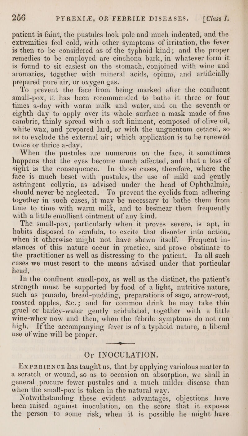 patient is faint, the pustules look pale and much indented, and the extremities feel cold, with other symptoms of irritation, the fever is then to be considered as of the typhoid kind; and the proper remedies to be employed are cinchona bark, in whatever form it is found to sit easiest on the stomach, conjoined with wine and aromatics, together with mineral acids, opium, and artificially prepared pure air, or oxygen gas. To prevent the face from being marked after the confluent small-pox, it has been recommended to bathe it three or four times a-day with warm milk and water, and on the seventh or eighth day to apply over its whole surface a mask made of fine cambric, thinly spread with a soft liniment, composed of olive oil, white wax, and prepared lard, or with the unguentum cetacei, so as to exclude the external air; which application is to be renewed twice or thrice a-day. When the pustules are numerous on the face, it sometimes happens that the eyes become much affected, and that a loss of sight is the consequence. In those cases, therefore, where the face is much beset with pustules, the use of mild and gently astringent collyria, as advised under the head of Ophthalmia, should never be neglected. To prevent the eyelids from adhering together in such cases, it may be necessary to bathe them from time to time with warm milk, and to besmear them frequently with a little emollient ointment of any kind. The small-pox, particularly when it proves severe, is apt, in habits disposed to scrofula, to excite that disorder into action, when it otherwise might not have shewn itself. Frequent in- stances of this nature occur in practice, and prove obstinate to the practitioner as well as distressing to the patient. In all such cs we must resort to the means advised under that particular ead. In the confluent small-pox, as well as the distinct, the patient’s streneth must be supported by food of a light, nutritive nature, such as panado, bread-pudding, preparations of sago, arrow-root, roasted apples, &amp;c.; and for common drink he may take thin gruel or barley-water gently acidulated, together with a little wine-whey now and then, when the febrile symptoms do not run high. Ifthe accompanying fever is of a typhoid nature, a liberal use of wine will be proper. ail oagis au Or INOCULATION. Ex PERIENCE has taught us, that by applying variolous matter to a scratch or wound, so as to occasion an absorption, we shall in general procure fewer pustules and a much milder disease than when the small-pox is taken in the natural way. Notwithstanding these evident advantages, obiections have been raised against inoculation, on the score that it exposes the person to some risk, when it is possible he might have