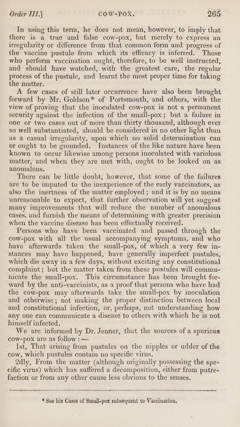 In using this term, he does not mean, however, to imply that there is a true and false cow-pox, but merely to express an irregularity or difference from that common form and progress of the vaccine pustule from which its efficacy is inferred. Those who perform vaccination ought, therefore, to be well instructed, and should have watched, with the greatest care, the regular process of the pustule, and learnt the most proper time for taking the matter. A few cases of still later occurrence have also been brought — forward by Mr. Goldson* of Portsmouth, and others, with the view of proving that the inoculated cow-pox is not a permanent security against the infection of the small-pox; but a failure in one or two cases out of more than thirty thousand, although ever so well substantiated, should be considered in no other light than as a casual irregularity, upon which no solid determination can or ought to be grounded. Instances of the like nature have been known to occur likewise among persons inoculated with variolous matter, and when they are met with, ought to be looked on as anomalous. There can be little doubt, however, that some of the failures are to be imputed to the inexperience of the early vaccinators, as also the inertness of the matter employed ; and it is by no means unreasonable to expect, that further observation will yet suggest many improvements that will reduce the number of anomalous cases, and furnish the means of determining with greater precision when the vaccine disease has been effectually received. Persons who have been vaccinated and passed through the cow-pox with all the usual accompanying symptoms, and who have afterwards taken the small-pox, of which a very few in- stances may have happened, have generally imperfect pustules, which die away in a few days, without exciting any constitutional complaint; but the matter taken from these pustules will commu- nicate the small-pox. This circumstance has been brought for- ward by the anti-vaccinists, as a proof that persons who have had the cow-pox may afterwards take the small-pox by inoculation and otherwise; not making the proper distinction between local and constitutional infection, or, perhaps, not understanding how any one can communicate a disease to others with which he is not himself infected. We are informed by Dr. Jenner, that the sources of a spurious cow-pox are as follow : — Ist, That arising from pustules on the nipples or udder of the cow, which pustules contain no specific virus. 2dly, From the matter (although originally possessing the spe« cific virus) which has suffered a decomposition, either from putre= faction or from any other cause less obvious to the senses. * See his Cases of Small-pox subsequent to Vaccination.