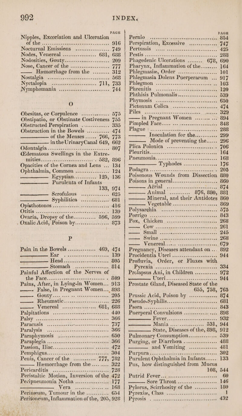 PAGE Nipples, Excoriation and Ulceration OF SDC a linn Gaveatiasen ven apales ies sen ¥ sis 916 Nocturnal Emissions «.............scee 749 Nodes, Venereal .....,............ 681, 688 NodOsities sGOugye. ©.) died &lt;6. caste sy 209 Nose, ;Cancer Of the viscre.ssseesss vos30 6 377 Hemorrhage from the ......... 312 Wostal gigas si casisdvvewiietays tetas sabbow eke 568 Nyetalopias yi viinslmeageteees &lt;icatea 711, 733 IN VIN DNOMRAM LAN Fae besese's- eas sagronn, G44 O Obesitas, or Corpulence ........ ld stele 575 Obstipatio, or Obstinate Costiveness 755 Obstructed Perspiration ............... 335 Obstruction in the Bowels ............ 474 of the Menses...... 766, 773 inthe UrinaryCanal 649, 662 7110 OWEN 9 RSNA AONE as AR 807 (Edematous Swellings in the Extre- PAIGE Sains WV dead d hea's sitiz . 582, 896 Opacities of the Cornea and Lens ... 134 Ophthalmia, Common .................. 124 Egyptian............ 125, 136 Purulenta of Infants 133, 974 Scrofulous: -........05..... 625 - Syphilitioa .........c.c.6 681 Opisth obonos sis co's i dosed oh nels og ee 416 OPIS one ona fa shoetale aio ateWey dat soba 139 Ovaria, Dropsy of the............ 596, 599 . Oxalic Acid, Poison by...............68. 873 LP Pain in the Bowels ..........+6++ 469, 474 | TED SB a raraaee NPs rent hg 139 WACAG a Sic facies sosasdeonmes 805 SCOMACH octets esas 814 Painful Affection of the Nerves of STG ACO’ «ove is gh oe tesueinn ce teaten . 809 Pains, After, in Lying-in Women... 913 - False, in Pregnant Women... 898 Sete MTOULY. &lt;oc0 ae riee have eae nies 205 rene tien EO MOTMIRCIC » « vinrgosasieietiaw nice soe.pys 226 cis Venereal ....5cseneuelde sien 681, 688 PAIpIGHGONS 4.005 +: .04 dh nenete spe nebees 440 Palsy. .0.0isversesdonsersesseeeensrcencegers 366 TRPATACUSIS, sce dalvectasettaen'sosiouios eee tembas 737 DPAPALVGIS!&gt; (aca Jao deta Suast scutes etalvstawen 366 ParaphyMonis yl. vssess seine) -bawap ave 650 Paral oso ni savory sonadstes nonengtiae 366 Passo TAG. «0.55.55 oecoesee teenie steer tets 472 POMPpHigass .csisse deste seosnse aces oemeuts 304 Penis, Cancer of the ...........- Gd492482 Hemorrhage from the......... 322 IPGRICHTOTEISS. | 0 os. esicetaaarunecitpeieeenme 728 Peristaltic Motion, Inversion of the 472 Pecipneumonia Notha ...............04 177 ins | VOTA oe eee ny icles es ne 168 Perineum, Tumour in the ............ 654 Peritoneum, Inflammation of the, 205, 928 PAGR POenid: 2: caoescdiaas tor creeckits eaavenr eee Perspiration, Excessive ,,,...,...4.. G47 POUGUSSIB. Taste ne car erecta. tecp eet 425 PPOSEIS Adi 2 use tina RU Ne topiee bec sekioes 288 Phagedenic Ulcerations ,,...... 678, 690 Pharynx, Inflammation of the..,... eG | Pinegmasin, Order oy, sc5ss- 0g oe ee 101 Phlegmasia Dolens Puerperarum ... 917 Phiegmon, \1..0;20: 2.00. harPyacs teen tea 103 WRVONIIG. ohh sce oecnes seen ales tcin 120 Phehisis Pulmonalis...caccovee any enter 539 PHYMOSIS ssisew ssh codes sic aya eebe reuse ct 650 Pjeton wr COCA oo.os.c5 6 sovnins vsbwedareehe 474 Pillos: Gaia aS open Aigo eRe ee tearm 329 in Pregnant Women ........ ... 894 Pimpled Face..... ... deie'sw vies oie sew nage GANS Plague Wh ci.b.5 005 susdtaedts sn equa ensemacees 288 Inoculation for the............ 299 Mode of preventing the...... 296 Plce- POLICE 00 ...0&lt;0008,ongeswente . 706 PLOUTAGIR s cascaihot inc own edlarien caramel onda 164 PE NOWMOWIG: 50 oss ies hone vena eee 168 TvpnOU@s 7... (s.45-2se-ncees 176 POWAC Ea) 32s io0 see deeorean ceecaee . 205 Poisonous Wounds from Dissection 880 Poisons in general. .. s+. -0ssu- dip oes cade 860 NCPIAL . \. 25.3 vane ooheeeeeene a 874 ANAL eer cody. cine 876, 880, 881 Mineral, and their Antidotes 860 Vereba le 2... ssinsescsezecomenuies 869 PO savehin,. A.) .sc08 4c 8be note jeseeebance 575 PR OEPI GG 88 Be aiooic to os vy sie sw cea eR 843 Pox, ChickOn\.,. ce. .&lt;cssceoswanboocoumneets 268 COW i. Sah tee sy cmb epeatn dee 261 Seber MMA ooh age hate nocke site cosine 245 pees SWAG) ocetlocd btiieniserdaosiaeerace 268 WemeVOAl :! ce s!2s:, beunebetesc seca ea% 679 Pregnancy, Diseases attendant on .,. 892 Pracitengia OGEV1 ic oe05 Asp nemasnst-4 944 Profluvia, Order, or Fluxes with PPO REA, ss ineoies 50 bana Soksodeoms tee . 334 Prolapsus Ani, in Children ............ 972 teri... ..ste scence cepa 944 Prostate Gland, Diseased State of the 655, 758, 765 Prussic AcidgeP ois6n bY * 55/401 decency 874 PREUAO-SYPHILIS.....00., spsanecrmer aneesine 681 PSORG i, Sven sc toip tis soud on pastes Reehoonen nes 843 Puerperal Convulsions ...........4.-..0. 898 FOVOL.. ics. sncasencienosieesees 932 1) C0 ee ane A? 53], 944 State, Diseases of the, 898, 912 Pulmonary Consumption............... 539 Purging, or Diartha@a, .:...sradtteosene 488 ee UV OMIGD clon castveedo ses 481 PPT DULY A eel 5) cetetshaarties ale Soeh baled os baipg 3 302 Purulent Ophthalmia in Infants...... 133 Pus, how distinguished from Mucus 108, 544 Puasrid Devers Pes cc exr&lt;cspogsesseysoeeame 60 Sore Timmons) 2..susseaes besa 146 Pylorus, Scirrhosity of the ............ 180 Pyrexite, Classy5 ist. lai qsestt tes spears l EP’ OTOSIS |. Ses comune nits \edeeaye meee ae 432