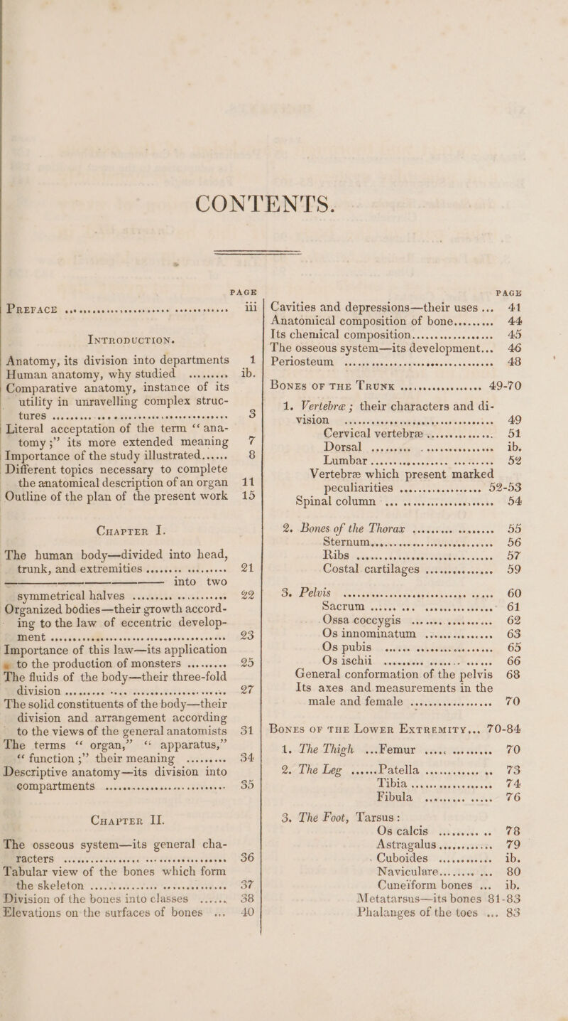 PREFACE PaxF ene oseserr ee e282 0oF2S 290908 COH008 INTRODUCTION. Anatomy, its division into departments Human anatomy, why studied ......... Comparative anatomy, instance of its utility in unravelling complex struc- TUTES cesceccee soo ecsercececrovsesceves dees Literal acceptation of ‘the term ‘ana- tomy ;” its more extended meaning Importance of the study illustrated.. Different topics necessary to complete the anatomical description of an organ Outline of the plan of the present work CuaprTer I. The human body—divided into head, frunk,. andvextremities:....5.56 sad.eeons ——_____________—- into. two symmetrical halves ....... Aiedndeocds Organized bodies—their growth accord- ing to the law of eccentric develop- IMENE cvevensscccrssscscees covncneessoseseees Importance of this law—its application » to the production of monsters ...... The fluids of the a scent three-fold division ., ae The solid constituents ‘of the bideeedbicls division and arrangement according to the views of the general anatomists The terms “ organ,’ ‘* apparatus,” “function ;” their meaning .....09 Descriptive anatomy—its division into COMPATtMENtS ...seerevececseeessevveveee Cuaprter II. The osseous ieee general cha- BACTCYS “Se'e'cee's Maldaaisiucecies Tabular view of tie betes which form the skeleton ......... rey Mees Division of the bones ae dladuee Elevations on the surfaces of bones 11 15 36 on, 38 40 PAGE Cavities and depressions—their uses... 41 Anatomical composition of bone..... 44 Its chemical composition............000.0.. 45 The osseous system—its development... 46 PORIOSUCUMES sa.58 tein pag. cebcpsee res siisvndcs 48 BonEs OF THE TRUNK wecesseseeesesees 49-70 1. Vertebre ; their characters and di- VUSIOR- &lt;anh'coe aes GAT AcwcMeteants. 49 Cervical vertebygs,.....,.00.+6.. 51 Orsay cists. sv tavesisece IDs Lambar..cc&lt;cs.05 52 Vertebree which present marked peculiarities ...:....: hee veae ees 52-53 Spitial Colm? 2. Ss Acces cdars tees. 204 2. Bones. of thé. Lherae \cisidiaesesee 5D, SUGPOMM acecninnsciens sebEtees wes s 56 TRaliG recknin nd oh ieee OQNas.b nsoas0 57 Costal-eartilages ii 2.iiisc.s05.0 59 Be Pelwis © ines. iipmicees. eye iersgh Pada 60 DOCTOML watece sae’ tesa tet bon cre aee” OF Opsslegetygis 2 terns... 62 Os innominatum ............... 63 OG DUIS .,...d NEM ererssen, OD OS ISR. ~ civierieitiond a 66 male and female see tawisaeiene ooo eee 70 Bones or THE Lower Extremity... 70-84 1. Lhe Ligh aver snicieas cata. 70 Dg ENO TOE eo BE ACCA sacwsaisexerres 0S tN cieaaiecce 0a PIBOES b vciscicei s 76 3. The Foot, Tarsus: OSG: th cit. «' FE AStHASAUS 6.00008 79 abodes? 3.15.88558s . ibs Naviculare...i...'... - 80 Cuneiform bones ... ib. Phalanges of the toes we 83