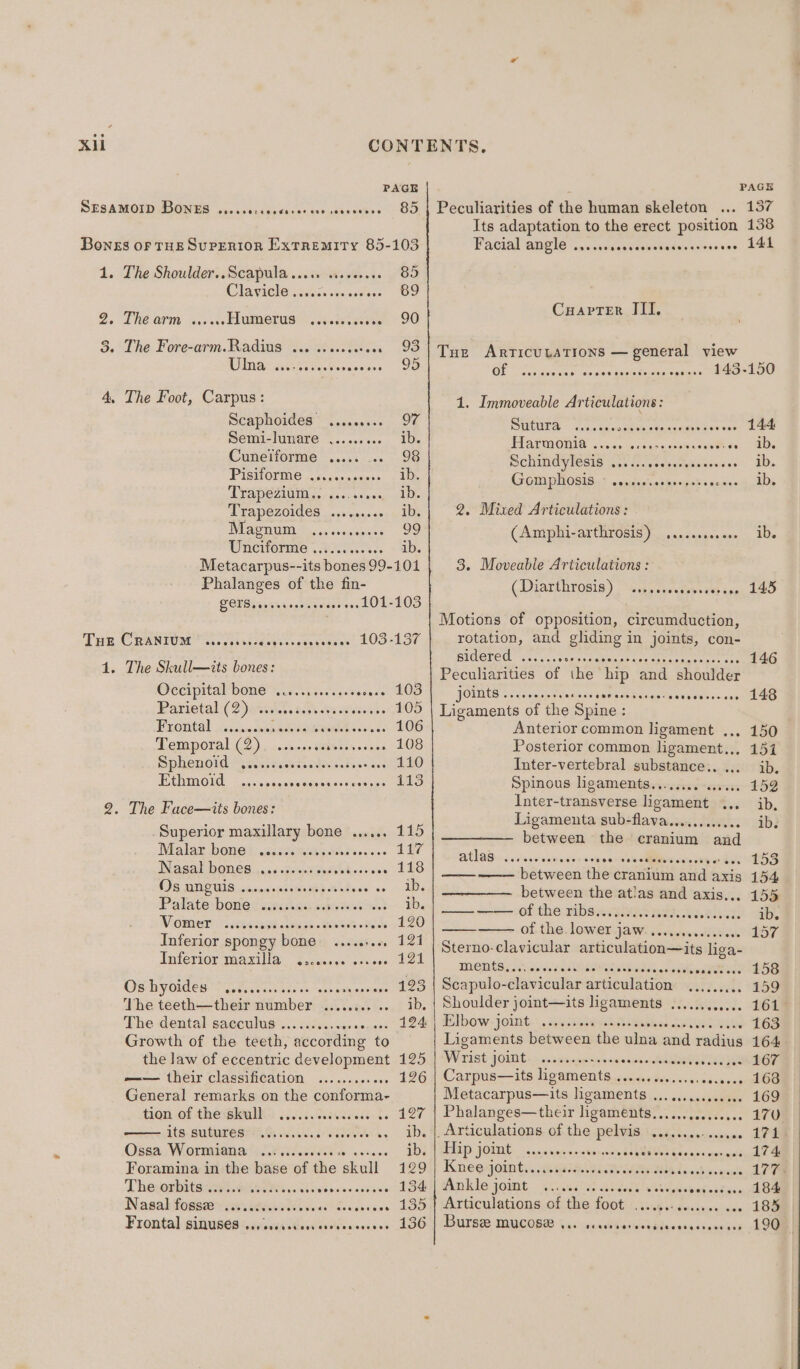 PAGE hs PAGE SESAMOID BONES weccsoceescsserces seseeesee 85 | Peculiarities of the human skeleton ... 137 1. Oe 3. 4, THE 4 2. The Shoulder..Scapula ..... sseerees CT Avice asec. &lt;n ascioss THE OFM coo 0ve FLUEDOTUS” . cadences The Fore-arm. Radius ... ....ssese0 ROTA sen! sevea he mae The Foot, Carpus: Scaphoides ......... Semi-lunare ......... Cunelforme ..... .. PISHOVME Fe cean eins TrApeZiuiin ,.- &lt;6... . TTAPeZOIdeS ..-sa00+06 DUE UIRT ss onlesignnes Unciforme 7.005... Metacarpus--its bones 99- Phalanges of the fin- LOTS seeverereceee Sheen d Ok CRANIUM @ceoeestserog Senesceoesesees 103 The Skull—its bones: Oeciprtal bone 50.4 sels ves oeese Parietal: (2)asiik. sch Anak ERODES cunispes eerreeokotsesicse Temporal (2) spe eeraee easiest es SPROHOIG = seisracesnnwen vetoes ace Ethmoid sibieiotre buiia bieis 81s geiies The Face—its bones: . Superior maxillary bone ...... Malar bowed) .castandkacsdss. ss Nasal DOMES. cc Boo wads ebro ses 98 BNC UI caoonsmasiedeptateas sa ‘Padaterhowed sacsuask wanes Vomer ..i... Sigh a inkipin a Selsiewere flows Inferior spongy bone .....+.«. Inferior maxilla @2000908 ers 090 Os hyoides —........ peekiereien The teethiost helt aistvalverts dite Usters kee The dental. sacculus..c oc 2cisseceen 008 Growth of the teeth, according to the law of eccentric development —— their classification General remarks on the celtouees 410m Of theiblaahe: 6.065. davies ds its, Sutures iis. REE ENS Oss. Wormer PAreees. asec. Foramina in the base of the cheat The orbits ...... ROMP cei bisies.cae aces Nasal foss2e.sisicvecsssee. Pig RE Frontal sinupes wassyettdeididve scenes 101 103 PEROT OOH KEE CoH eSE OE OOD Its adaptation to the erect position 138 Facial angle «.sassseasvebseviveiivacsse 2. Cuarvrer JII. Tue ArricutaTions — general view OF cesseetics’ svnesgesitecaseogans aan ene 1. Immoveable Articulations: DMCLES - d.ccaronskiecseacoummacs sss) 2oNe PLATWROQIO 2.50 iecdarasees sasties 8Ds SchiMdyledis 6s S.vsetaryaeecscos 1D. GGmaplOsis..; cesderiedereisbsncnes 20s 2, Mixed Articulations : GAmiphicarChr0sts a cc castep ace’, Ue 3. Moveable Articulations : (Diarthvosis ) cigs sesatawsces ine: 140 Motions of opposition, circumduction, rotation, and gliding in joints, con- sidered ..,... Nagata Cen senen eet Sse 146 Peculiarities of the: hip and shoulder FOES vexe ver eeleane ania ate Sian oa sevvveceeens 148 Ligaments of the Spine : Anterior common ligament ... 150 Posterior common ligament... 151 Inter-vertebral substance.. ... ib. Spinous ligaments........ 0... 152 Inter-transverse ligament ... ib, Ligamenta sub-flava............ ib. between the cranium and eC Seer .H5S —— between the cranium ‘atid a axis 154 between the atlas and axis... 155 — —— of the ribs........... oBabwede ib. of the lower jaw...... santo bent 157 Sterno-clavicular articulation—its liga- ments, eae sleet ewes 158 Scapulo- -clavicular articulation Se Be Pees 159 Shoulder joint—its ligaments ......, sive. OM Elbow joint ......+. . 163 Ligaments between the ulna, seid radius 164 Wrist JOE swnwwieg aisinislRNNS - 167 Carpus—its ligaments . sca segealom Metacarpus—its ligaments .. sd 169 Phalanges—their ligaments... SD ivgedt Ses os 170 _ Articulations of the pelvis -........-..0008 174 Hip joint wo WSAUINUE Eseees ney sists? 4 Knee joint... ‘s A Ankle joint s teseesceeseseeee 184 | Articulations of the foot - este siaeectnecaws LOU