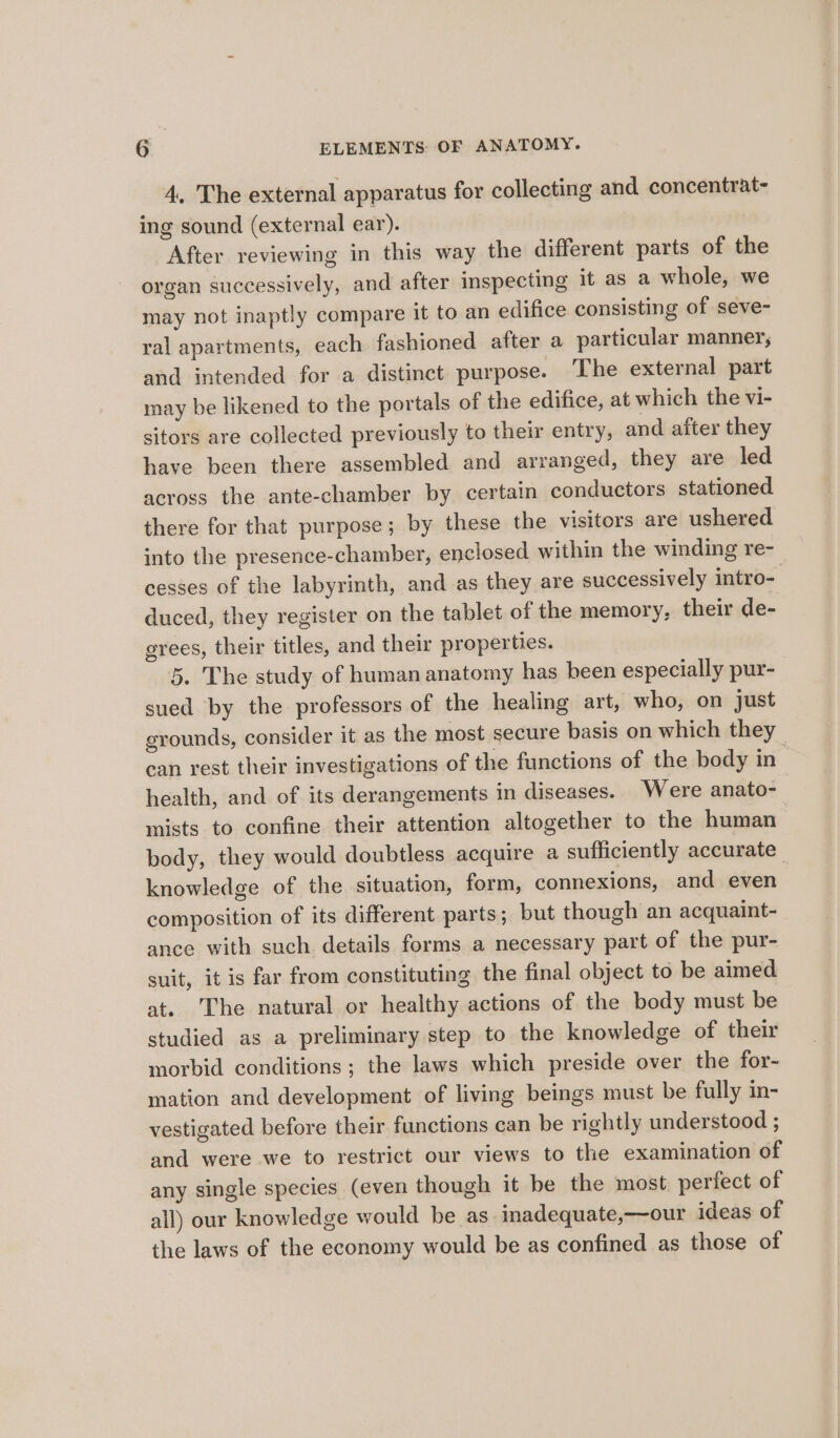 4, The external apparatus for collecting and concentrat- ing sound (external ear). After reviewing in this way the different parts of the organ successively, and after inspecting it as a whole, we may not inaptly compare it to an edifice consisting of seve- ral apartments, each fashioned after a particular manner, and intended for a distinct purpose. The external part may be likened to the portals of the edifice, at which the vi- sitors are collected previously to their entry, and after they have been there assembled and arranged, they are led across the ante-chamber by certain conductors stationed there for that purpose; by these the visitors are ushered into the presence-chamber, enclosed within the winding re- cesses of the labyrinth, and as they are successively intro- duced, they register on the tablet of the memory, their de- grees, their titles, and their properties. 5. The study of humananatomy has been especially pur- sued by the professors of the healing art, who, on just grounds, consider it as the most secure basis on which they can rest their investigations of the functions of the body in health, and of its derangements in diseases. Were anato- mists to confine their attention altogether to the human body, they would doubtless acquire a sufficiently accurate knowledge of the situation, form, connexions, and even composition of its different parts; but though an acquaint- ance with such details forms a necessary part of the pur- suit, it is far from constituting the final object to be aimed at. ‘The natural or healthy actions of the body must be studied as a preliminary step to the knowledge of their morbid conditions; the laws which preside over the for- mation and development of living beings must be fully in- vestigated before their functions can be rightly understood ; and were we to restrict our views to the examination of any single species (even though it be the most perfect of all) our knowledge would be as inadequate,—our ideas of the laws of the economy would be as confined as those of