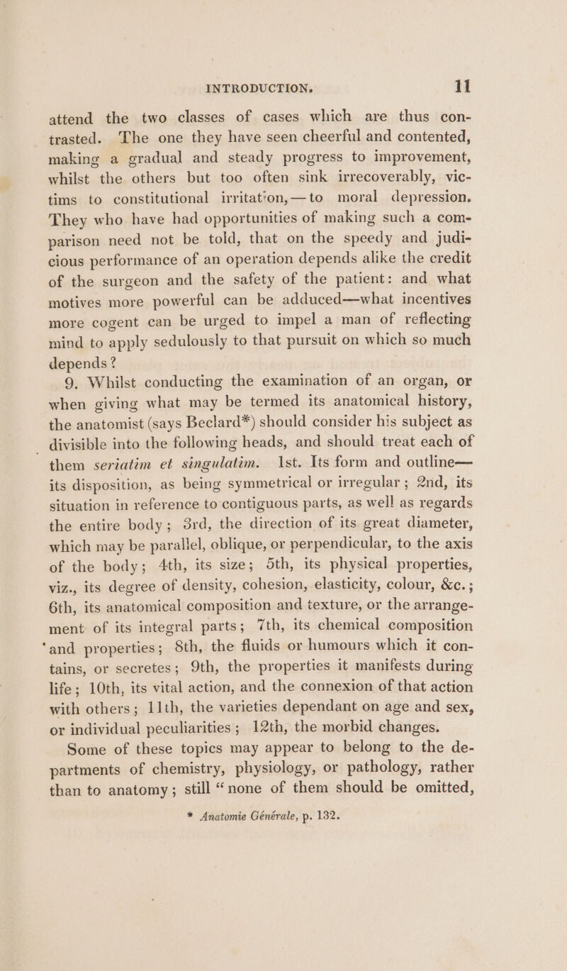 attend the two classes of cases which are thus con- trasted. ‘The one they have seen cheerful and contented, making a gradual and steady progress to improvement, whilst the others but too often sink irrecoverably, vic- tims to constitutional irritation,—to moral depression. They who have had opportunities of making such a com- parison need not be told, that on the speedy and judi- cious performance of an operation depends alike the credit of the surgeon and the safety of the patient: and what motives more powerful can be adduced—what incentives more cogent can be urged to impel a man of reflecting mind to apply sedulously to that pursuit on which so much depends ? 9, Whilst conducting the examination of an organ, or when giving what may be termed its anatomical history, the anatomist (says Beclard*) should consider his subject as _ divisible into the following heads, and should treat each of them seriatim et singulatim. st. Its form and outline— its disposition, as being symmetrical or irregular ; 2nd, its situation in reference to contiguous parts, as well as regards the entire body; 3rd, the direction of its great diameter, which may be parallel, oblique, or perpendicular, to the axis of the body; 4th, its size; 5th, its physical properties, viz., its degree of density, cohesion, elasticity, colour, &amp;c. ; 6th, its anatomical composition and texture, or the arrange- ment of its integral parts; 7th, its chemical composition ‘and properties; 8th, the fluids or humours which it con- tains, or secretes; 9th, the properties it manifests during life; 10th, its vital action, and the connexion of that action with others; 11th, the varieties dependant on age and sex, or individual peculiarities ; 12th, the morbid changes. Some of these topics may appear to belong to the de- partments of chemistry, physiology, or pathology, rather than to anatomy; still “none of them should be omitted, * Anatomie Générale, p. 132.