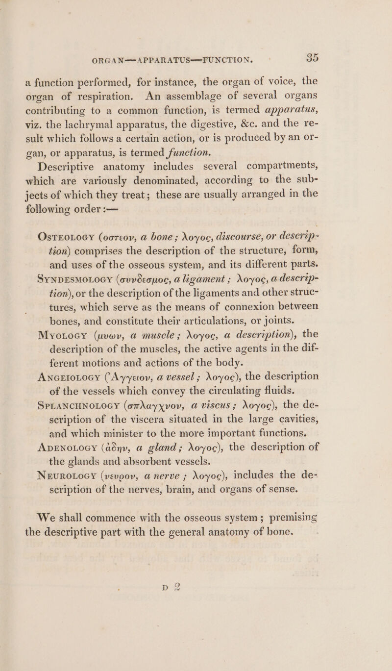 ORGAN——APPARATUS——FUNCTION. 30 a function performed, for instance, the organ of voice, the organ of respiration. An assemblage of several organs contributing to a common function, is termed apparatus, viz. the lachrymal apparatus, the digestive, &amp;c. and the re- sult which follows a certain action, or is produced by an or- gan, or apparatus, is termed function. Descriptive anatomy includes several compartments, which are variously denominated, according to the sub- jects of which they treat; these are usually arranged in the following order :— OsTEOLOGY (osreov, a bone; Noyoe, discourse, or descrip- tion) comprises the description of the structure, form, and uses of the osseous system, and its different parts. SyNDESMOLOGY (cuvdecuoe, a ligament ; oyos, a descrip- tion), or the description of the ligaments and other struc- tures, which serve as the means of connexion between bones, and constitute their articulations, or joints. Myoiocy (uvwyv, a muscle; oyoc, a description), the description of the muscles, the active agents in the dif- ferent motions and actions of the body. AncertoLoacy (Ayyetov, a vessel ; Noyoc), the description of the vessels which convey the circulating fluids. SPLANCHNOLOGY (omAayxvov, a@ viscus; oyoc), the de- scription of the viscera situated in the large cavities, and which minister to the more important functions. ADENOLOGY (adnv, a@ gland; Xoyoc), the description of the glands and absorbent vessels. NEUROLOGY (vevpoy, a nerve ; Aoyoe), includes the de- scription of the nerves, brain, and organs of sense. We shall commence with the osseous system; premising the descriptive part with the general anatomy of bone. p 2