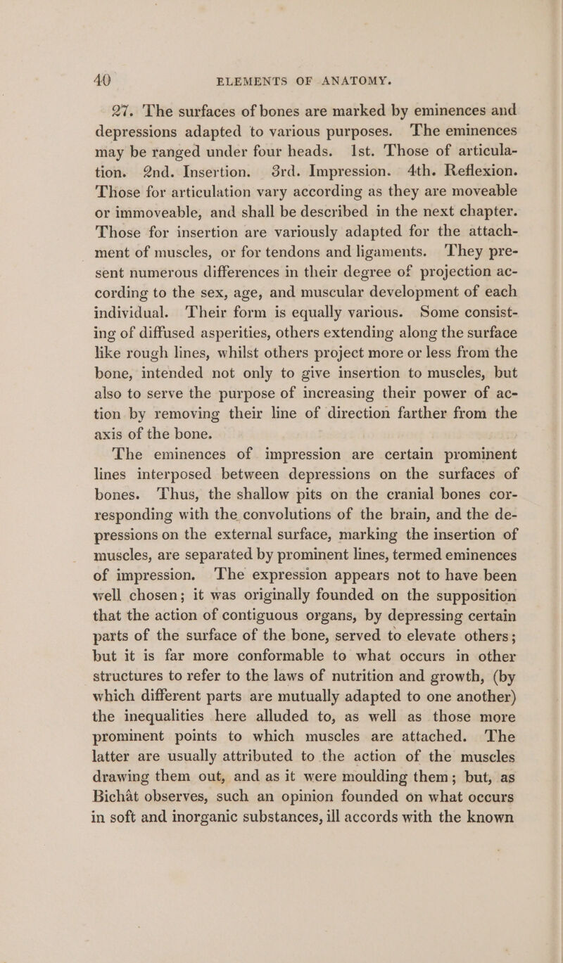 27. The surfaces of bones are marked by eminences and depressions adapted to various purposes. ‘The eminences may be ranged under four heads. Ist. Those of articula- tion. 2nd. Insertion. 38rd. Impression. 4th. Reflexion. Those for articulation vary according as they are moveable or immoveable, and shall be described in the next chapter. Those for insertion are variously adapted for the attach- ment of muscles, or for tendons and ligaments. They pre- sent numerous differences in their degree of projection ac- cording to the sex, age, and muscular development of each individual. ‘Their form is equally various. Some consist- ing of diffused asperities, others extending along the surface like rough lines, whilst others project more or less from the bone, intended not only to give insertion to muscles, but also to serve the purpose of increasing their power of ac- tion by removing their line of direction farther from the axis of the bone. The eminences of impression are certain prominent lines interposed between depressions on the surfaces of bones. ‘Thus, the shallow pits on the cranial bones cor- responding with the convolutions of the brain, and the de- pressions on the external surface, marking the insertion of muscles, are separated by prominent lines, termed eminences of impression. ‘he expression appears not to have been well chosen; it was originally founded on the supposition that the action of contiguous organs, by depressing certain parts of the surface of the bone, served to elevate others; but it is far more conformable to what occurs in other structures to refer to the laws of nutrition and growth, (by which different parts are mutually adapted to one another) the inequalities here alluded to, as well as those more prominent points to which muscles are attached. The latter are usually attributed to the action of the muscles drawing them out, and as it were moulding them; but, as Bichat observes, such an opinion founded on what occurs in soft and inorganic substances, ill accords with the known