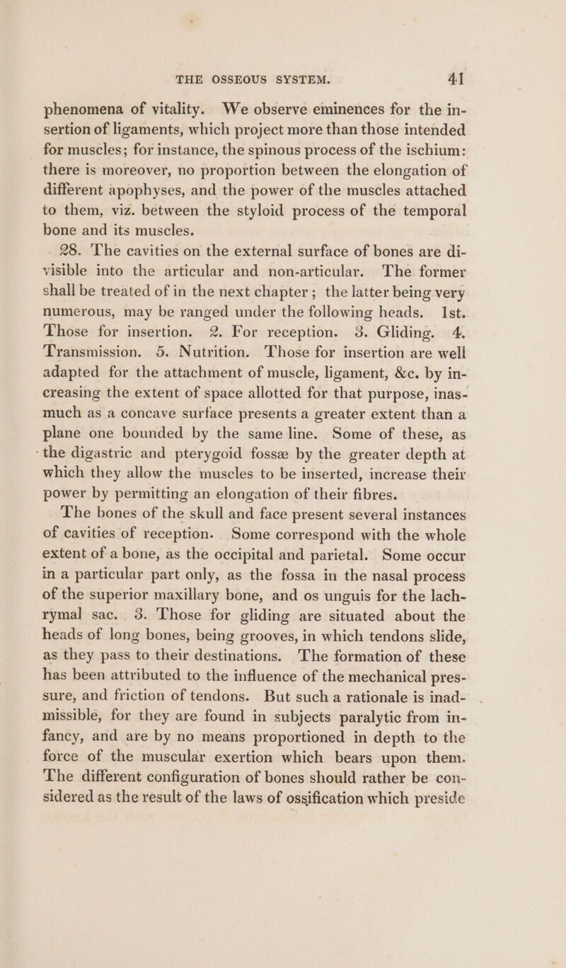 phenomena of vitality. We observe eminences for the in- sertion of ligaments, which project more than those intended for muscles; for instance, the spinous process of the ischium: there is moreover, no proportion between the elongation of different apophyses, and the power of the muscles attached to them, viz. between the styloid process of the temporal bone and its muscles. 28. ‘The cavities on the external surface of bones are di- visible into the articular and non-articular. The former shall be treated of in the next chapter; the latter being very numerous, may be ranged under the following heads. Ist. Those for insertion. 2. For reception. 3. Gliding. 4. Transmission. 5. Nutrition. Those for insertion are well adapted for the attachment of muscle, ligament, &amp;c. by in- creasing the extent of space allotted for that purpose, inas- much as a concave surface presents a greater extent than a plane one bounded by the same line. Some of these, as ‘the digastric and pterygoid fosse by the greater depth at which they allow the muscles to be inserted, increase their power by permitting an elongation of their fibres. The bones of the skull and face present several instances of cavities of reception. Some correspond with the whole extent of a bone, as the occipital and parietal. Some occur in a particular part only, as the fossa in the nasal process of the superior maxillary bone, and os unguis for the lach- rymal sac. 3. Those for gliding are situated about the heads of long bones, being grooves, in which tendons slide, as they pass to their destinations. The formation of these has been attributed to the influence of the mechanical pres- sure, and friction of tendons. But sucha rationale is inad- missible, for they are found in subjects paralytic from in- fancy, and are by no means proportioned in depth to the force of the muscular exertion which bears upon them. The different configuration of bones should rather be con- sidered as the result of the laws of ossification which preside