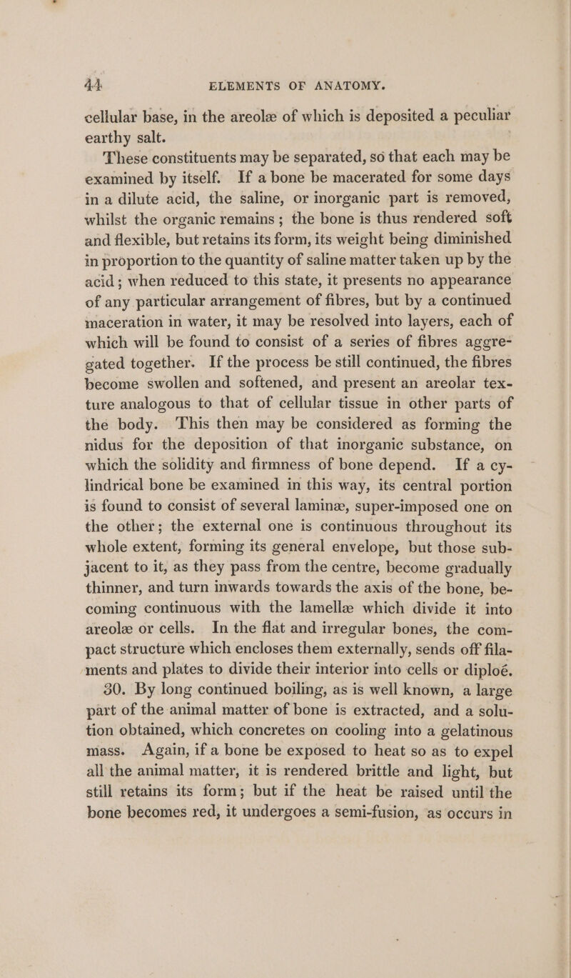 cellular base, in the areola of which is deposited a peculiar earthy salt. These constituents may be separated, so that each may be examined by itself. If a bone be macerated for some days in a dilute acid, the saline, or inorganic part is removed, whilst the organic remains; the bone is thus rendered soft and flexible, but retains its form, its weight being diminished in proportion to the quantity of saline matter taken up by the acid; when reduced to this state, it presents no appearance of any particular arrangement of fibres, but by a continued maceration in water, it may be resolved into layers, each of which will be found to consist of a series of fibres agere- gated together. If the process be still continued, the fibres become swollen and softened, and present an areolar tex- ture analogous to that of cellular tissue in other parts of the body. This then may be considered as forming the nidus for the deposition of that inorganic substance, on which the solidity and firmness of bone depend. If a cy- lindrical bone be examined in this way, its central portion is found to consist of several lamina, super-imposed one on the other; the external one is continuous throughout its whole extent, forming its general envelope, but those sub- jacent to it, as they pass from the centre, become gradually thinner, and turn inwards towards the axis of the bone, be- coming continuous with the lamellae which divide it into areole or cells. In the flat and irregular bones, the com- pact structure which encloses them externally, sends off fila- ‘ments and plates to divide their interior into cells or diploé. 30. By long continued boiling, as is well known, a large part of the animal matter of bone is extracted, and a solu- tion obtained, which concretes on cooling into a gelatinous mass. Again, if a bone be exposed to heat so as to expel all the animal matter, it is rendered brittle and light, but still retains its form; but if the heat be raised until the bone becomes red, it undergoes a semi-fusion, as occurs in