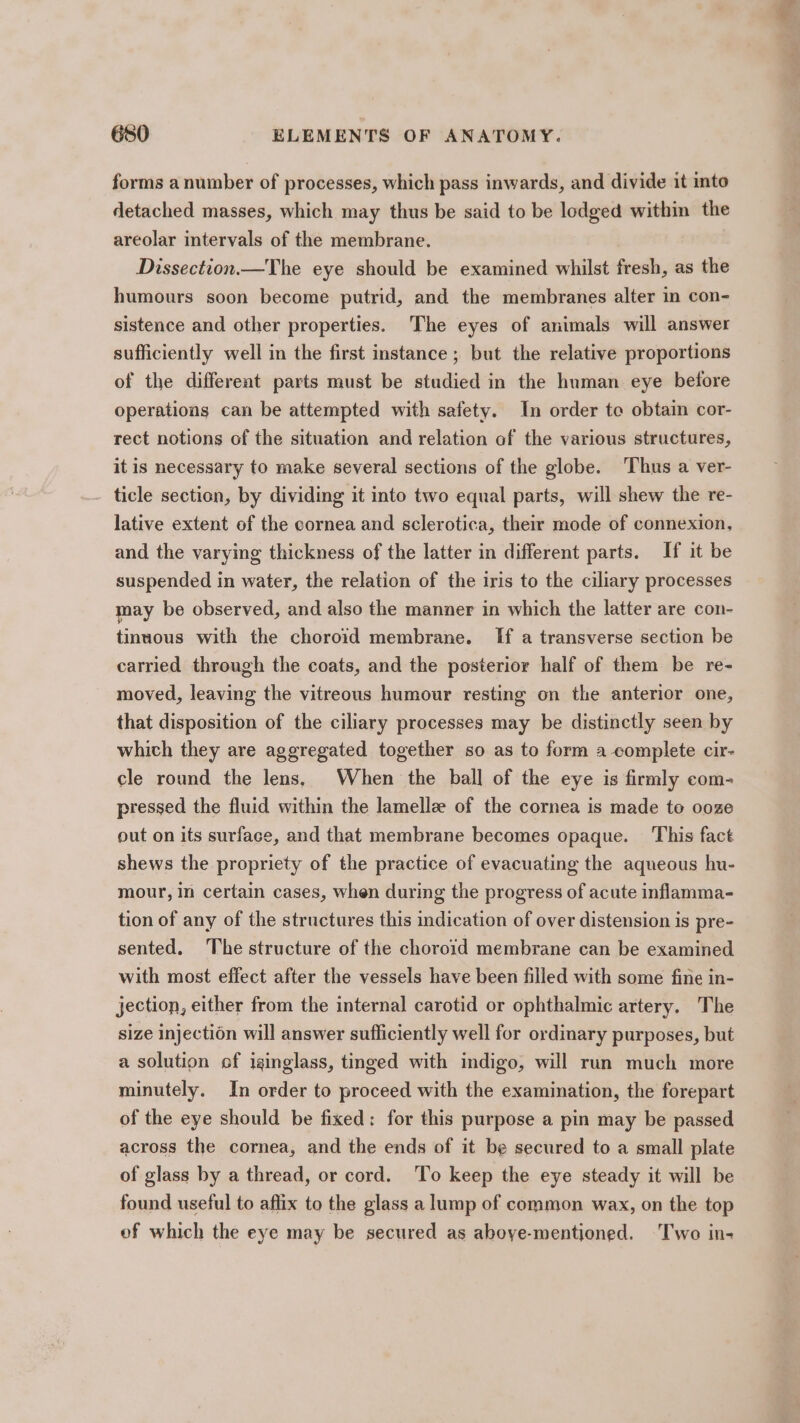 forms a number of processes, which pass inwards, and divide it into detached masses, which may thus be said to be lodged within the areolar intervals of the membrane. Dissection.—The eye should be examined whilst fresh, as the humours soon become putrid, and the membranes alter in con- sistence and other properties. The eyes of animals will answer sufficiently well in the first instance ; but the relative proportions of the differeat parts must be studied in the human eye before operations can be attempted with safety. In order to obtain cor- rect notions of the situation and relation of the various structures, it is necessary to make several sections of the globe. Thus a ver- ticle section, by dividing it into two equal parts, will shew the re- lative extent of the cornea and sclerotica, their mode of connexion, and the varying thickness of the latter in different parts. If it be suspended in water, the relation of the iris to the ciliary processes may be observed, and also the manner in which the latter are con- tinuous with the choroid membrane. [If a transverse section be carried through the coats, and the posterior half of them be re- moved, leaving the vitreous humour resting on the anterior one, that disposition of the ciliary processes may be distinctly seen by which they are aggregated together so as to form a complete cir- cle round the lens, When the ball of the eye is firmly com- pressed the fluid within the lamellz of the cornea is made te ooze out on its surface, and that membrane becomes opaque. This fact shews the propriety of the practice of evacuating the aqueous hu- mour, in certain cases, when during the progress of acute inflamma- tion of any of the structures this indication of over distension is pre- sented. ‘The structure of the choroid membrane can be examined with most effect after the vessels have been filled with some fine in- jection, either from the internal carotid or ophthalmic artery. The size injection will answer sufficiently well for ordinary purposes, but a solution of iginglass, tinged with indigo, will run much more minutely. In order to proceed with the examination, the forepart of the eye should be fixed: for this purpose a pin may be passed across the cornea, and the ends of it be secured to a small plate of glass by a thread, or cord. ‘To keep the eye steady it will be found useful to affix to the glass a lump of common wax, on the top of which the eye may be secured as aboye-mentioned. Two in-