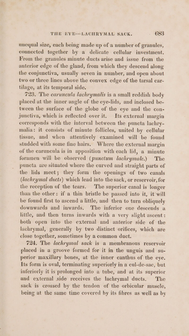 unequal size, each being made up of a number of granules, connected together by a delicate cellular investment. From the granules minute ducts arise and issue from the anterior edge of the gland, from which they descend along the conjunctiva, usually seven in number, and open about two or three lines above the convex edge of the tarsal car- tilage, at its temporal side. 723. The caruncula lachrymalis is a small reddish body placed at the inner angle of the eye-lids, and inclosed be- tween the surface of the globe of the eye and the con- junctiva, which is reflected over it. Its external margin corresponds with the interval between the puncta lachry- malia: it consists of minute follicles, united by cellular tissue, and when attentively examined will be found studded with some fine hairs. Where the external margin of the caruncula is in apposition with each lid, a minute foramen will be observed (punctum lachrymale.) The puncta are situated where the curved and straight parts of the lids meet; they form the openings of two canals (lachrymal ducts) which lead into the sack, or reservoir, for the reception of the tears. The superior canal is longer than the other: if a thin bristle be passed into it, it will be found first to ascend a little, and then to turn obliquely downwards and inwards. ‘The inferior one descends a little, and then turns inwards with a very slight ascent: both open into the external and anterior side of the lachrymal, generally by two distinct orifices, which are close together, sometimes by a common duct. 724. The lachrymal sack is a membranous reservoir placed in a groove formed for it in the unguis and su- perior maxillary bones, at the inner canthus of the eye. its form is oval, terminating superiorly in a cul-de-sac, but inferiorly it is prolonged into a tube, and at its superior and external side receives the lachrymal ducts. The sack is crossed by the tendon of the orbicular muscle, being at the same time covered by its fibres as well as by