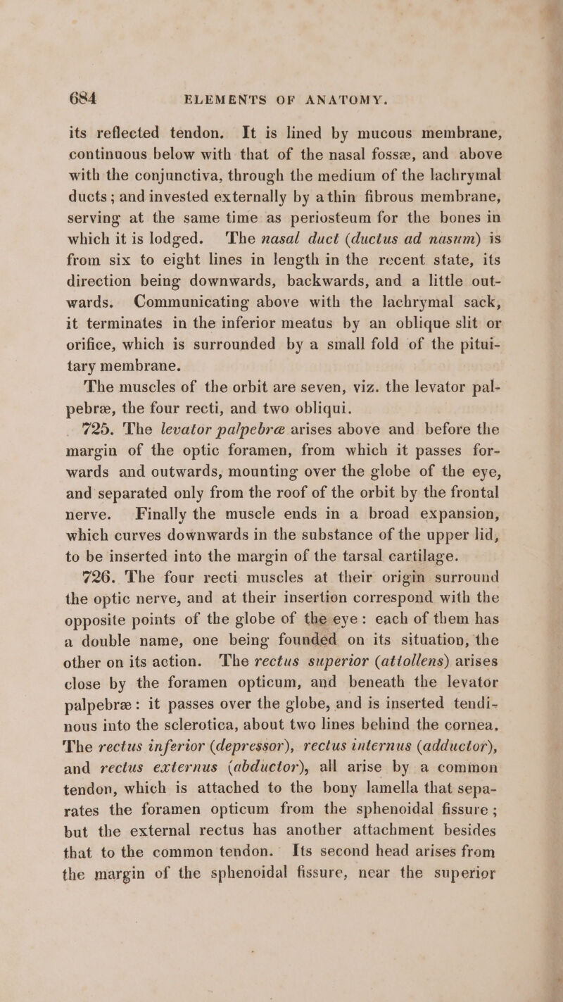 its reflected tendon. It is lined by mucous membrane, continuous below with that of the nasal fosse, and above with the conjunctiva, through the medium of the lachrymal ducts ; and invested externally by athin fibrous membrane, serving at the same time as periosteum for the bones in which it is lodged. ‘The nasal duct (ductus ad nasum) is from six to eight lines in length in the recent state, its direction being downwards, backwards, and a little out- wards. Communicating above with the lachrymal sack, it terminates in the inferior meatus by an oblique slit or orifice, which is surrounded by a small fold of the pitui- tary membrane. The muscles of the orbit are seven, viz. the levator pal- pebree, the four recti, and two obliqui. 725. The levator pa/pebre arises above and before the margin of the optic foramen, from which it passes for- wards and outwards, mounting over the globe of the eye, and separated only from the roof of the orbit by the frontal nerve. Finally the muscle ends in a broad expansion, which curves downwards in the substance of the upper lid, to be inserted into the margin of the tarsal cartilage. 726. The four recti muscles at their origm surround the optic nerve, and at their insertion correspond with the opposite points of the globe of the eye: each of them has a double name, one being founded on its situation, the other on its action. The rectus superior (attollens) arises close by the foramen opticum, and beneath the levator palpebree: it passes over the globe, and is inserted tendi- nous into the sclerotica, about two lines behind the cornea, The rectus inferior (depressor), rectus internus (adductor), and rectus externus (abductor), all arise by a common tendon, which is attached to the bony lamella that sepa- rates the foramen opticum from the sphenoidal fissure ; but the external rectus has another attachment besides that to the common tendon. Its second head arises from the margin of the sphenoidal fissure, near the superior