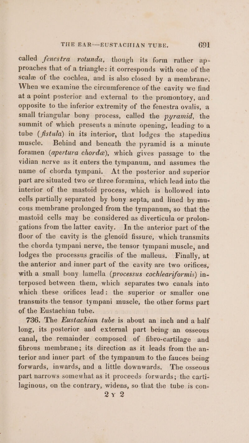 THE EAR——EUSTACHIAN TUBR. 6SL called fenestra rotunda, though its form rather ap- proaches that of a triangle: it corresponds with one of the scale of the cochlea, and is also closed by a membrane. When we examine the circumference of the cavity we find at a point posterior and external to the promontory, and opposite to the inferior extremity of the fenestra ovalis, a small triangular bony process, called the pyramid, the summit of which presents a minute opening, leading to a tube (fistula) in its interior, that lodges the stapedius muscle. Behind and beneath the pyramid is a minute foramen (apertura chorde), which gives passage to the vidian nerve as it enters the tympanum, and assumes the name of chorda tympani. At the posterior and superior part are situated two or three foramina, which lead into the interior of the mastoid process, which is hollowed into cells partially separated by bony septa, and lined by mu- cous membrane prolonged from the tympanum, so that the mastoid cells may be considered as diverticula or prolon- gations from the latter cavity. In the anterior part of the floor of the cavity is the glenoid fissure, which transmits the chorda tympani nerve, the tensor tympani muscle, and lodges the processus gracilis of the malleus. Finally, at the anterior and inner part of the cavity are two orifices, with a small bony lamella (processus cochleariformis) in- terposed between them, which separates two canals into which these orifices lead: the superior or smaller one transmits the tensor tympani muscle, the other forms part of the Eustachian tube. 736. The Eustachian tube is about an inch and a half long, its posterior and external part being an osseous canal, the remainder composed of fibro-cartilage and fibrous membrane; its direction as it leads from the an- terior and inner part of the tympanum to the fauces being forwards, inwards, and a little downwards. The osseous part narrows somewhat as it proceeds forwards; the carti- laginous, on the contrary, widens, so that the tube is con- ox