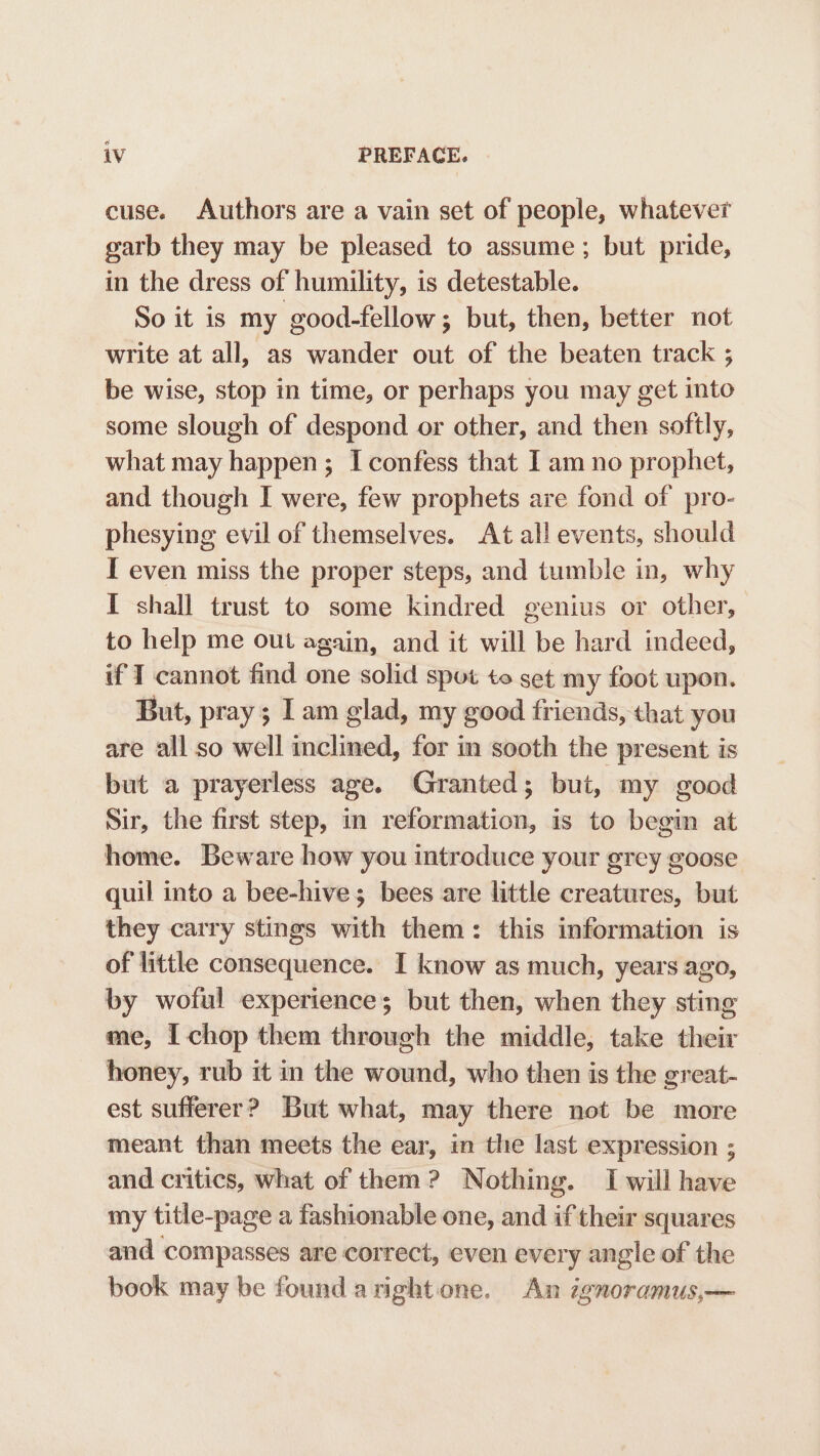 cuse. Authors are a vain set of people, whatever garb they may be pleased to assume; but pride, in the dress of humility, is detestable. So it is my good-fellow ; but, then, better not write at all, as wander out of the beaten track ; be wise, stop in time, or perhaps you may get into some slough of despond or other, and then softly, what may happen; I confess that I am no prophet, and though I were, few prophets are fond of pro- phesying evil of themselves. At all events, should I even miss the proper steps, and tumble in, why I shall trust to some kindred genius or other, to help me out again, and it will be hard indeed, if I cannot find one solid spot to set my foot upon. But, pray; I am glad, my good friends, that you are all so well inclined, for in sooth the present is but a prayerless age. Granted; but, my good Sir, the first step, in reformation, is to begin at home. Beware how you introduce your grey goose quil into a bee-hive; bees are little creatures, but they carry stings with them: this information is of little consequence. I know as much, years ago, by woful experiences; but then, when they sting me, I chop them through the middle, take their honey, rub it in the wound, who then is the great- est sufferer? But what, may there not be more meant than meets the ear, in the last expression ; and critics, what of them? Nothing. I will have my title-page a fashionable one, and if their squares and compasses are correct, even every angle of the book may be found arightone. An ignoramus,—