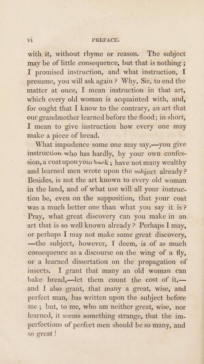 with it, without rhyme or reason. ‘The subject may be of little consequence, but that is nothing ; I promised instruction, and what instruction, I presume, you will ask again ? Why, Sir, to end the matter at once, I mean instruction in that art, which every old woman is acquainted with, and, for ought that I know to the contrary, an art that our grandmother learned before the flood; in short, I mean to give instruction how every one may make a piece of bread. What impudence some one may say,—you give instruction who has hardly, by your own confes- sion, a coatupon your back ; have not many wealthy and learned men wrote upon the subject already ? Besides, is not the art known to every old woman in the land, and of what use will all your instruc- tion be, even on the supposition, that your coat was a much better one than what you say it is? Pray, what great discovery can you make in an art that is so well known already ? Perhaps I may, or perhaps I may not make some great discovery, —the subject, however, I deem, is of as much consequence as a discourse on the wing of a fly, or a learned dissertation on the propagation of insects. I grant that many an old woman can bake bread,—let them count the cost of it,— and I also grant, that many a great, wise, and perfect man, has written upon the subject before me; but, to me, who am neither great, wise, nor learned, it seems something strange, that the im- perfections of perfect men should be so many, and so great !