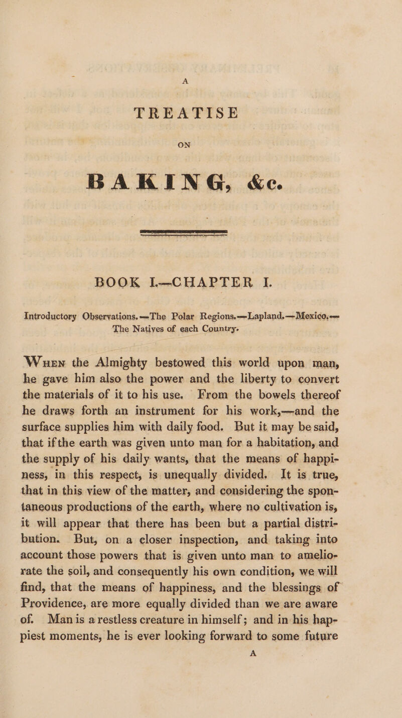 TREATISE ON BOOK L—CHAPTER I. Introductory Observations.—-The Polar Regions.—Lapland.— Mexico. The Natives of each Country. Wen the Almighty bestowed this world upon man, he gave him also the power and the liberty to convert the materials of it to his use. From the bowels thereof he draws forth an instrument for his work,—and the surface supplies him with daily food. But it may be said, that ifthe earth was given unto man for a habitation, and the supply of his daily wants, that the means of happi- ness, in this respect, is unequally divided. It is true, that in this view of the matter, and considering the spon- taneous productions of the earth, where no cultivation is, it will appear that there has been but a partial distri- bution. But, on a closer inspection, and taking into account those powers that is. given unto man to amelio- rate the soil, and consequently his own condition, we will find, that the means of happiness, and the blessings of Providence, are more equally divided than we are aware of. Manis a restless creature in himself; and in his hap- piest moments, he is ever looking forward to some future A