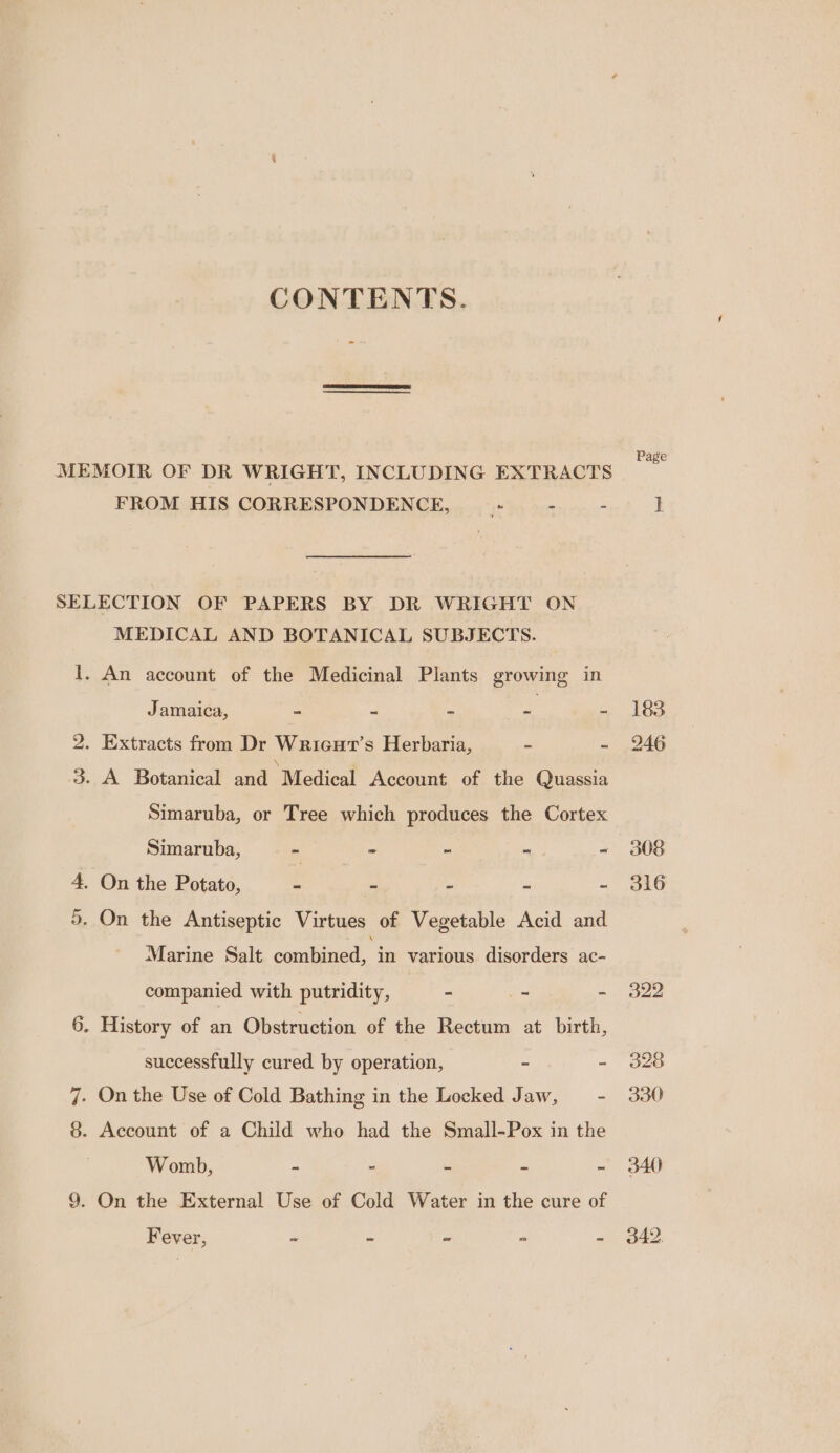 CONTENTS. MEMOIR OF DR WRIGHT, INCLUDING EXTRACTS FROM HIS CORRESPONDENCE, * - - SELECTION OF PAPERS BY DR WRIGHT ON MEDICAL AND BOTANICAL SUBJECTS. 1. An account of the Medicinal Plants growing in Jamaica, - 2 iy “ 2. Extracts from Dr Wriaut’s Herbaria, ~ - 3. A Botanical and “Medical Account of the Quassia Simaruba, or Tree which produces the Cortex Simaruba, - - - ~. ~ 4. On the Potato, - - - ~ ~ 5. On the Antiseptic Virtues of Vegetable Acid and Marine Salt coullaned, a various disorders ac- companied with putridity, - 7 - 6. History of an Obstruction of the Rectum at birth, successfully cured by operation, - - 7. On the Use of Cold Bathing in the Locked Jaw, E 8. Account of a Child who had the Small-Pox in the Womb, - - ~ ~ ~ 9. On the External Use of Cold Water in the cure of Fever, Ln Lal or Led on Page 183 246 308 316