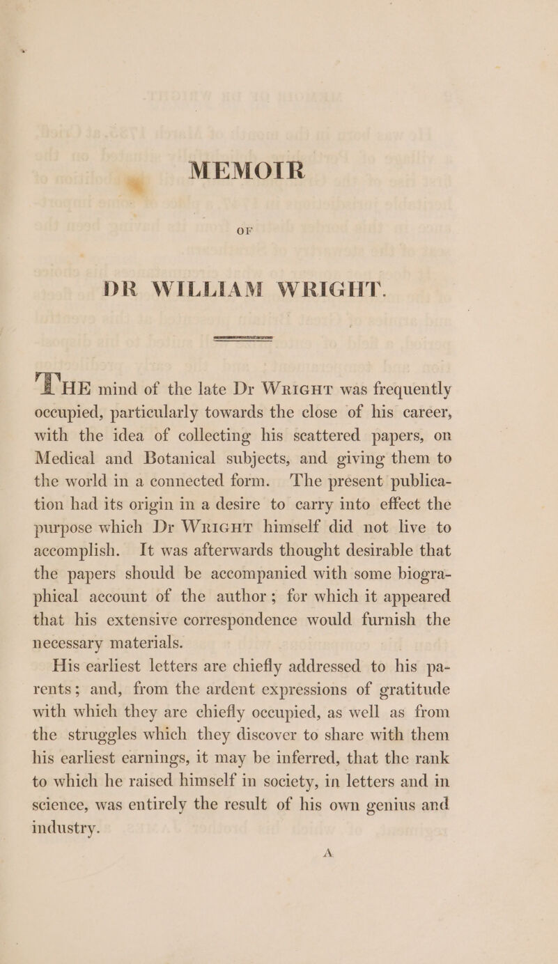 MEMOIR OF DR WILLIAM WRIGHT. HE mind of the late Dr Wricut was frequently occupied, particularly towards the close of his career, with the idea of collecting his scattered papers, on Medical and Botanical subjects, and giving them to the world in a connected form. The present publica- tion had its origin in a desire to carry into effect the purpose which Dr Wricut himself did not live to accomplish. It was afterwards thought desirable that the papers should be accompanied with some biogra- phical account of the author; for which it appeared that his extensive correspondence would furnish the necessary materials. | His earliest letters are chiefly addressed to his pa- rents; and, from the ardent expressions of gratitude with which they are chiefly occupied, as well as from the struggles which they discover to share with them his earliest earnings, it may be inferred, that the rank to which he raised himself in society, in letters and in science, was entirely the result of his own genius and industry. A