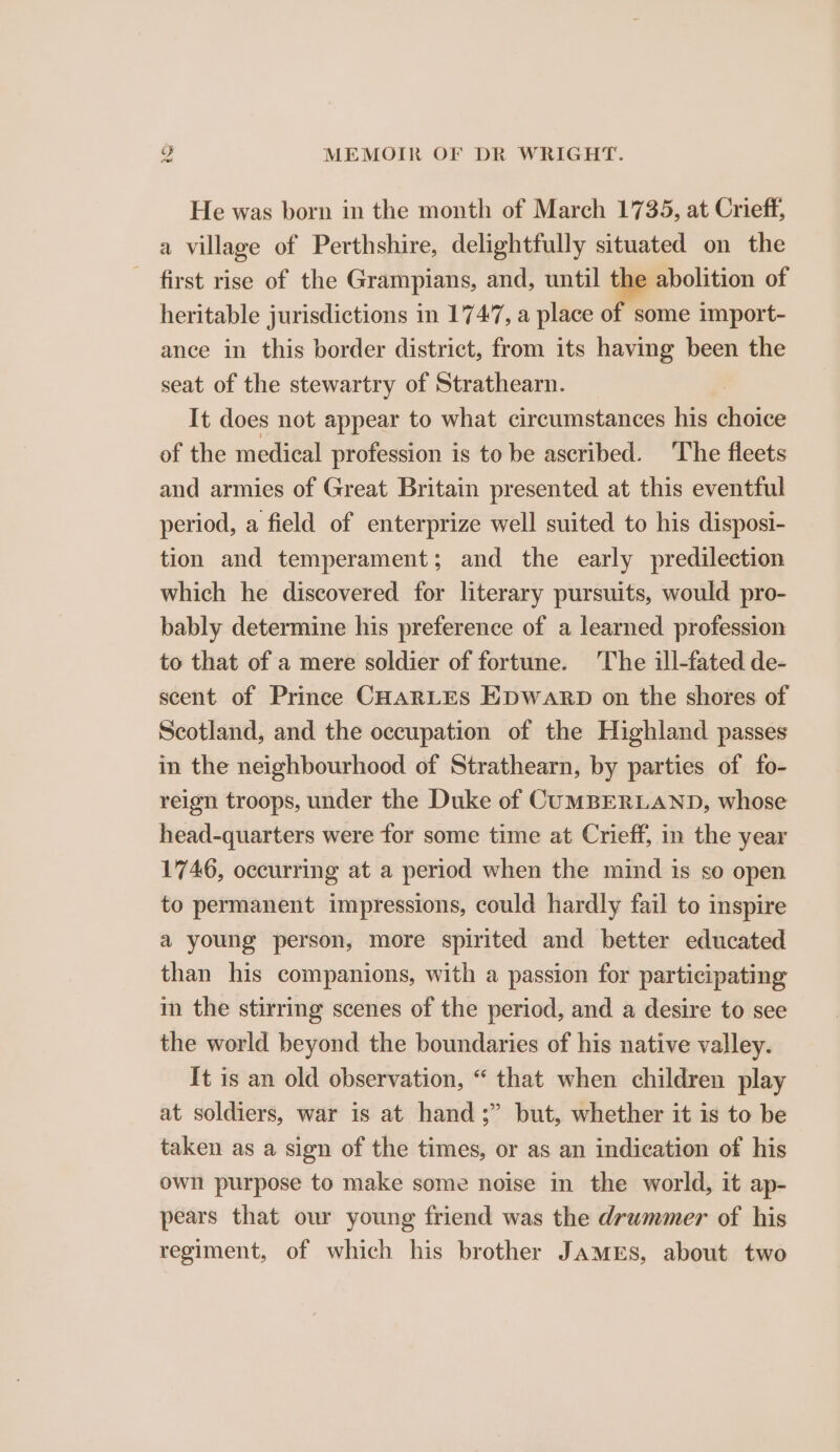 He was born in the month of March 1735, at Crieff, a village of Perthshire, delightfully situated on the first rise of the Grampians, and, until the abolition of heritable jurisdictions in 1747, a place of some import- ance in this border district, from its having been the seat of the stewartry of Strathearn. It does not appear to what circumstances his choice of the medical profession is to be ascribed. The fleets and armies of Great Britain presented at this eventful period, a field of enterprize well suited to his disposi- tion and temperament; and the early predilection which he discovered for literary pursuits, would pro- bably determine his preference of a learned profession to that of a mere soldier of fortune. The ill-fated de- scent of Prince CHARLES EDWARD on the shores of Scotland, and the occupation of the Highland passes in the neighbourhood of Strathearn, by parties of fo- reign troops, under the Duke of CUMBERLAND, whose head-quarters were for some time at Crieff, in the year 1746, occurring at a period when the mind is so open to permanent impressions, could hardly fail to inspire a young person, more spirited and better educated than his companions, with a passion for participating in the stirring scenes of the period, and a desire to see the world beyond the boundaries of his native valley. It is an old observation, “ that when children play at soldiers, war is at hand ;” but, whether it is to be taken as a sign of the times, or as an indication of his own purpose to make some noise in the world, it ap- pears that our young friend was the drummer of his regiment, of which his brother JAMES, about two