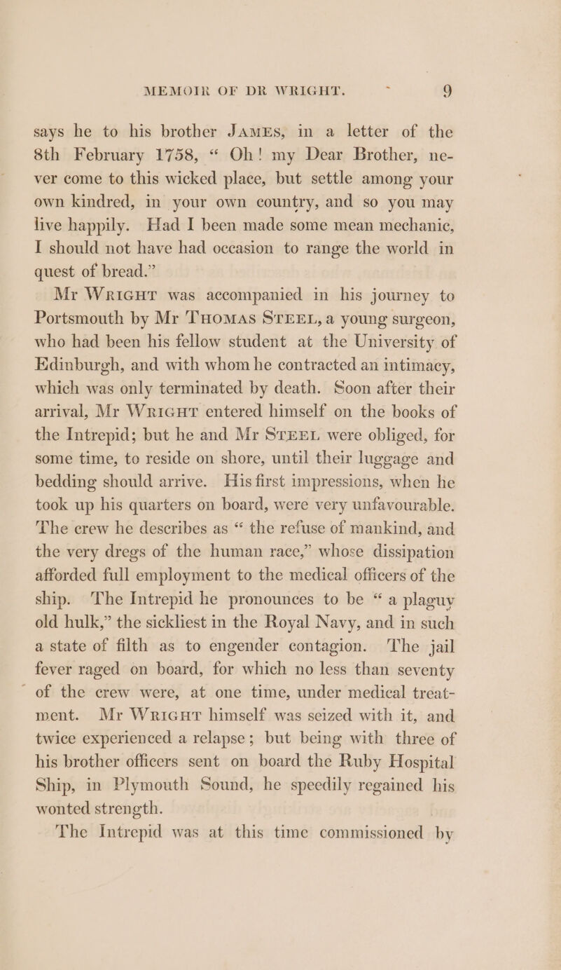 says he to his brother JAMES, in a letter of the 8th February 1758, “ Oh! my Dear Brother, ne- ver come to this wicked place, but settle among your own kindred, in your own country, and so you may live happily. Had I been made some mean mechanic, I should not have had occasion to range the world in quest of bread.” Mr WRIGHT was accompanied in his journey to Portsmouth by Mr ‘THoMmAS STEEL, a young surgeon, who had been his fellow student at the University of Edinburgh, and with whom he contracted an intimacy, which was only terminated by death. Soon after their arrival, Mr Wricurt entered himself on the books of the Intrepid; but he and Mr STEEL were obliged, for some time, to reside on shore, until their luggage and bedding should arrive. His first impressions, when he took up his quarters on board, were very unfavourable. The crew he describes as “ the refuse of mankind, and the very dregs of the human race,” whose dissipation afforded full employment to the medical officers of the ship. The Intrepid he pronounces to be “ a plaguy old hulk,” the sickliest in the Royal Navy, and in such a state of filth as to engender contagion. The jail fever raged on board, for which no less than seventy - of the crew were, at one time, under medical treat- ment. Mr Wricurt himself was seized with it, and twice experienced a relapse; but being with three of his brother officers sent on board the Ruby Hospital Ship, in Plymouth Sound, he speedily regained his wonted strength. The Intrepid was at this time commissioned by