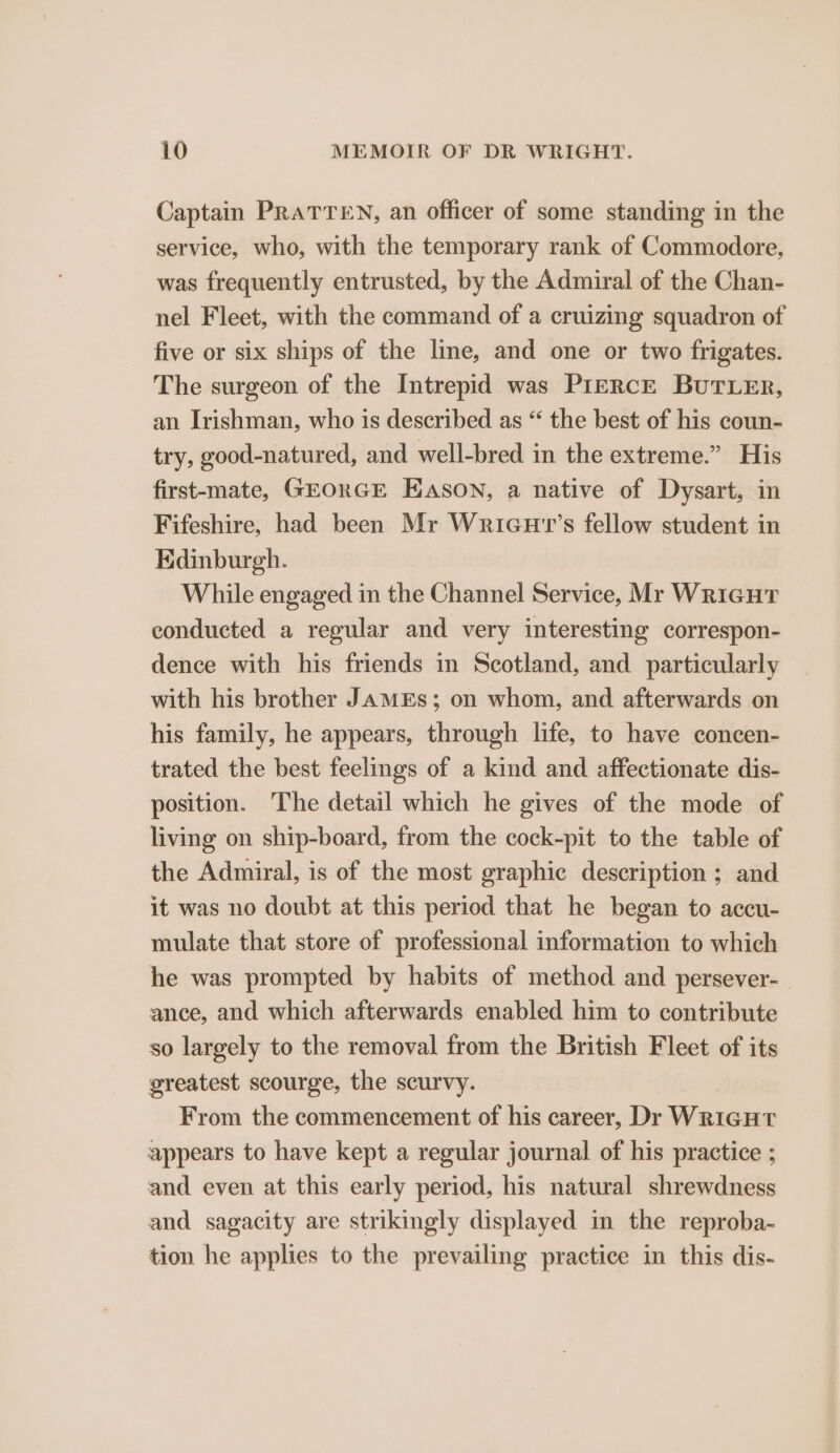 Captain PRATTEN, an officer of some standing in the service, who, with the temporary rank of Commodore, was frequently entrusted, by the Admiral of the Chan- nel Fleet, with the command of a cruizing squadron of five or six ships of the line, and one or two frigates. The surgeon of the Intrepid was PIERcE BUTLER, an Irishman, who is described as “ the best of his coun- try, good-natured, and well-bred in the extreme.” His first-mate, GEORGE EASON, a native of Dysart, in Fifeshire, had been Mr Wricu'r’s fellow student in Edinburgh. While engaged in the Channel Service, Mr Wricut conducted a regular and very interesting correspon- dence with his friends in Scotland, and particularly with his brother JAMES; on whom, and afterwards on his family, he appears, through life, to have concen- trated the best feelings of a kind and affectionate dis- position. The detail which he gives of the mode of living on ship-board, from the cock-pit to the table of the Admiral, is of the most graphic description ; and it was no doubt at this period that he began to accu- mulate that store of professional information to which he was prompted by habits of method and persever- ance, and which afterwards enabled him to contribute so largely to the removal from the British Fleet of its greatest scourge, the scurvy. From the commencement of his career, Dr WRIGHT appears to have kept a regular journal of his practice ; and even at this early period, his natural shrewdness and sagacity are strikingly displayed in the reproba- tion he applies to the prevailing practice in this dis-