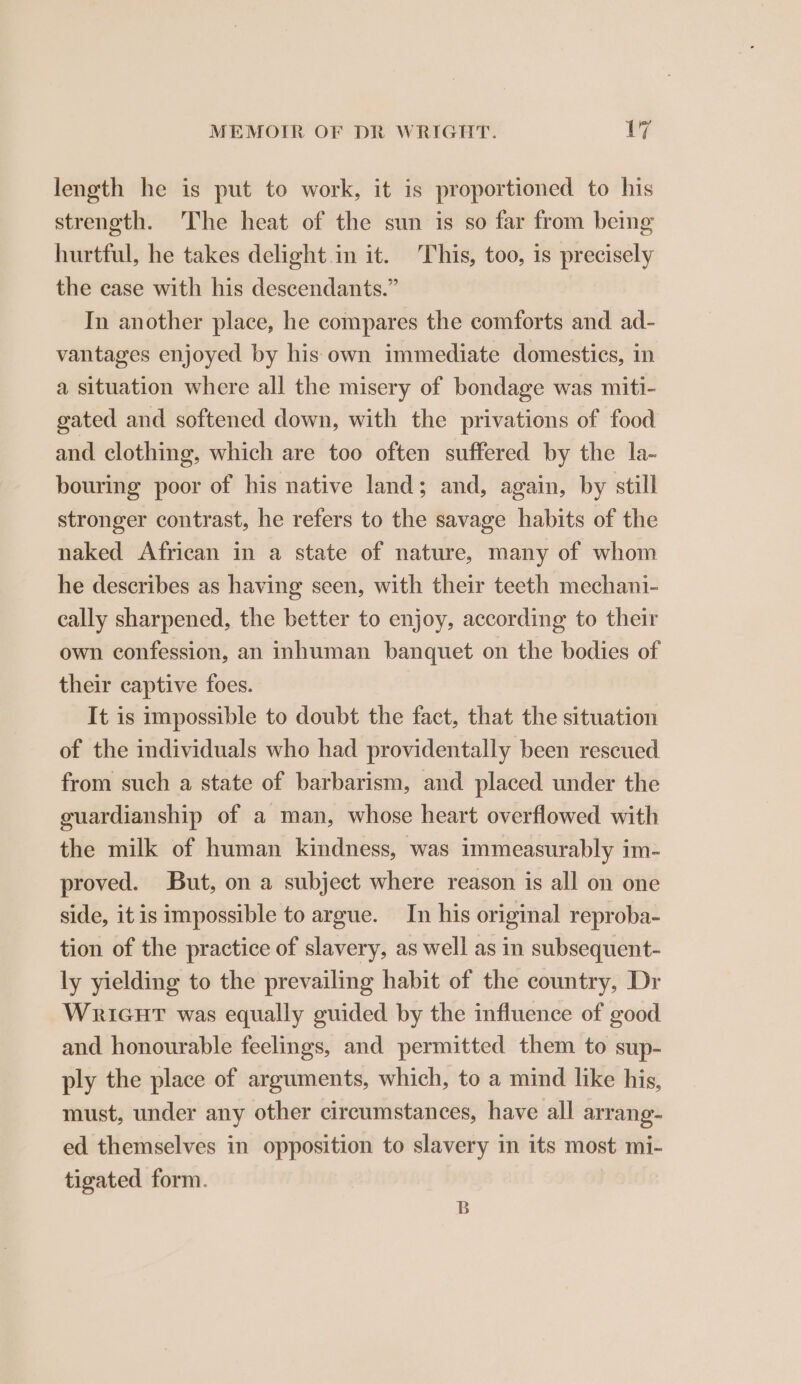 length he is put to work, it is proportioned to his streneth. The heat of the sun is so far from being hurtful, he takes delight in it. This, too, is precisely the case with his descendants.” In another place, he compares the comforts and ad- vantages enjoyed by his own immediate domestics, in a situation where all the misery of bondage was miti- gated and softened down, with the privations of food and clothing, which are too often suffered by the la- bouring poor of his native land; and, again, by still stronger contrast, he refers to the savage habits of the naked African in a state of nature, many of whom he describes as having seen, with their teeth mechani- cally sharpened, the better to enjoy, according to their own confession, an inhuman banquet on the bodies of their captive foes. It is impossible to doubt the fact, that the situation of the individuals who had providentally been rescued from such a state of barbarism, and placed under the guardianship of a man, whose heart overflowed with the milk of human kindness, was immeasurably im- proved. But, on a subject where reason is all on one side, it is impossible to argue. In his original reproba- tion of the practice of slavery, as well as in subsequent- ly yielding to the prevailing habit of the country, Dr WRriGHT was equally guided by the influence of good and honourable feelings, and permitted them to sup- ply the place of arguments, which, to a mind like his, must, under any other circumstances, have all arrang- ed themselves in opposition to slavery in its most mi- tigated form. B