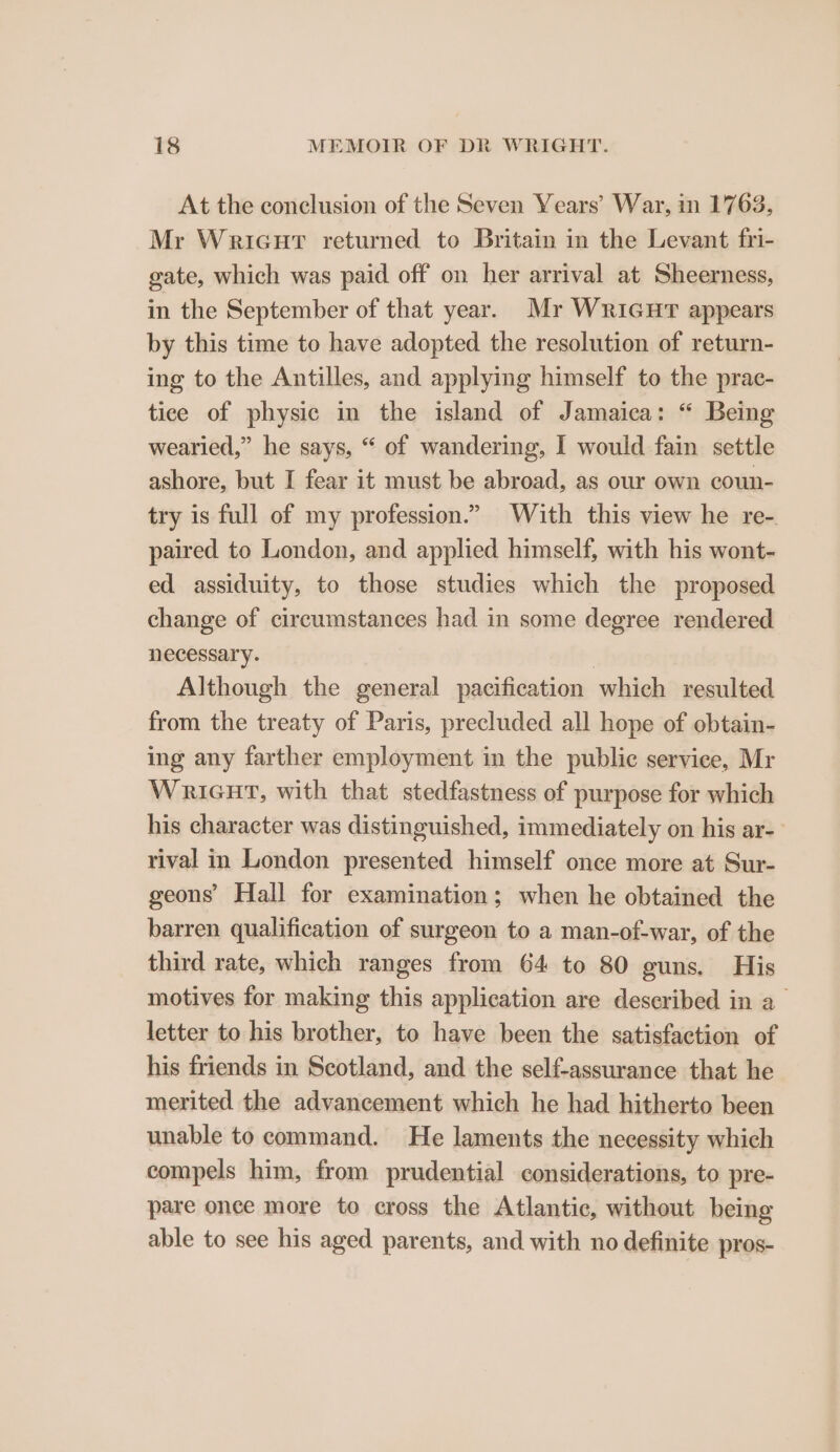 At the conclusion of the Seven Years’ War, in 1763, Mr WricurT returned to Britain in the Levant fri- gate, which was paid off on her arrival at Sheerness, in the September of that year. Mr Wricur appears by this time to have adopted the resolution of return- ing to the Antilles, and applying himself to the prac- tice of physic in the island of Jamaica: “ Being wearied,” he says, “ of wandering, I would fain settle ashore, but I fear it must be abroad, as our own coun- try is full of my profession.” With this view he re- paired to London, and applied himself, with his wont- ed assiduity, to those studies which the proposed change of circumstances had in some degree rendered necessary. | Although the general pacification which resulted from the treaty of Paris, precluded all hope of obtain- ing any farther employment in the public service, Mr WRIGHT, with that stedfastness of purpose for which his character was distinguished, immediately on his ar-— rival in London presented himself once more at Sur- geons’ Hall for examination; when he obtained the barren qualification of surgeon to a man-of-war, of the third rate, which ranges from 64 to 80 guns. His motives for making this application are described in a letter to his brother, to have been the satisfaction of his friends in Scotland, and the self-assurance that he merited the advancement which he had hitherto been unable to command. He laments the necessity which compels him, from prudential considerations, to pre- pare once more to cross the Atlantic, without being able to see his aged parents, and with no definite pros-