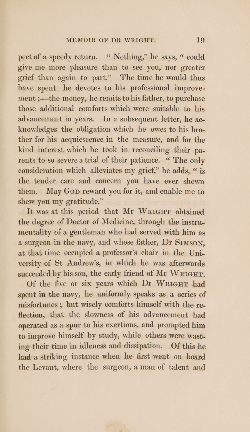 pect of a speedy return. “ Nothing,” he says, “ could give me more pleasure than to see you, nor greater grief than again to part.” The time he would thus have spent he devotes to his professional improve- ment ;—the money, he remits to his father, to purchase those additional comforts which were suitable to his advancement in years. In a subsequent letter, he ac- knowledges the obligation which he owes to his bro- _ ther for his acquiescence in the measure, and for the kind interest which he took in reconciling their pa- rents to so severe a trial of their patience. “ The only consideration which alleviates my grief,” he adds, “ is the tender care and concern you have ever shewn them. May Gop reward you for it, and enable me to shew you my gratitude.” It was at this period that Mr Wricurt obtained the degree of Doctor of Medicine, through the instru- mentality of a gentleman who had served with him as a surgeon in the navy, and whose father, Dr Simson, at that time occupied a professor’s chair in the Uni- versity of St Andrew’s, in which he was afterwards succeeded by his.son, the early friend of Mr Wricurt. Of the five or six years which Dr Wricut had spent in the navy, he uniformly speaks as a series of flection, that the slowness of his advancement had operated as a spur to his exertions, and prompted him to improve himself by study, while others were wast- ing their time im idleness and dissipation. Of this he hada striking instance when he first went on board the Levant, where the surgeon, a man of talent and