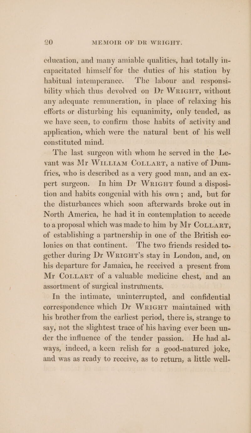 education, and many amiable qualities, had totally in- capacitated himself for the duties of his station by habitual intemperance. The labour and_responsi- bility which thus devolved on Dr Wricut, without any adequate remuneration, in place of relaxing his efforts or disturbing his equanimity, only tended, as we have seen, to confirm those habits of activity and application, which were the natural bent of his well constituted mind. 1 The last surgeon with whom he served in the Le- vant was Mr WiLtiiam CoLLART, a native of Dum- fries, who is described as a very good man, and an ex- pert surgeon. In him Dr Wricur found a disposi- tion and habits congenial with his own; and, but for the disturbances which soon afterwards broke out in North America, he had it in contemplation to accede to a.proposal which was made to him by Mr Cotuart, of establishing a partnership in one of the British co- lonies on that continent. The two friends resided to- gether during Dr WriGHT’s stay in London, and, on his departure for Jamaica, he received a present from Mr CoLuart of a valuable medicine chest, and an assortment of surgical instruments. In the intimate, uninterrupted, and confidential correspondence which Dr WricuHT maintained with his brother from the earliest period, there is, strange to say, not the slightest trace of his having ever been un- der the influence of the tender passion. He had al- ways, indeed, a keen relish for a good-natured joke, and was as ready to receive, as to return, a little well-