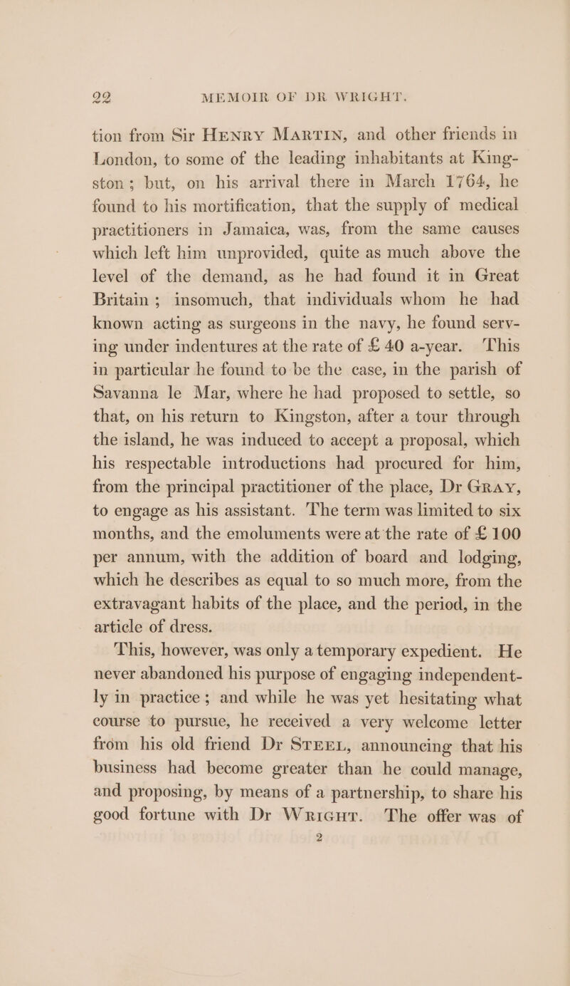 tion from Sir HENry Martin, and other friends in London, to some of the leading inhabitants at King- ston; but, on his arrival there in March 1764, he found to his mortification, that the supply of medical practitioners in Jamaica, was, from the same causes which left him unprovided, quite as much above the level of the demand, as he had found it in Great Britain ; insomuch, that individuals whom he had known acting as surgeons in the navy, he found serv- ing under indentures at the rate of £ 40 a-year. This in particular he found to be the case, in the parish of Savanna le Mar, where he had proposed to settle, so that, on his return to Kingston, after a tour through the island, he was induced to accept a proposal, which his respectable introductions had procured for him, from the principal practitioner of the place, Dr Gray, to engage as his assistant. ‘The term was limited to six months, and the emoluments were at the rate of £100 per annum, with the addition of board and lodging, which he describes as equal to so much more, from the extravagant habits of the place, and the period, in the article of dress. This, however, was only a temporary expedient. He never abandoned his purpose of engaging independent- ly in practice ; and while he was yet hesitating what course to pursue, he received a very welcome letter from his old friend Dr SrrEex, announcing that his business had become greater than he could manage, and proposing, by means of a partnership, to share his good fortune with Dr Wricut. The offer was of