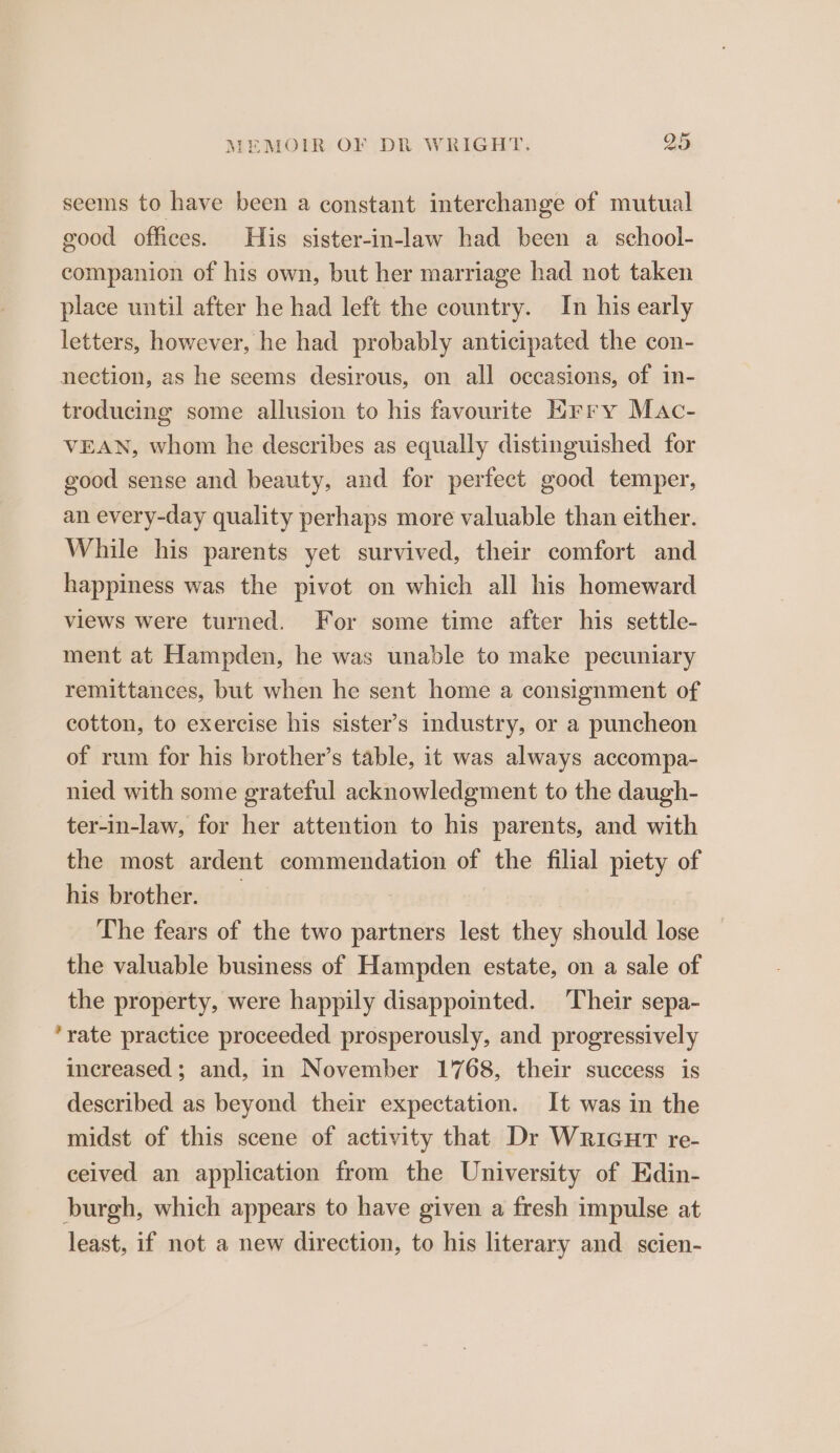 seems to have been a constant interchange of mutual good offices. His sister-in-law had been a school- companion of his own, but her marriage had not taken place until after he had left the country. In his early letters, however, he had probably anticipated the con- nection, as he seems desirous, on all occasions, of in- troducing some allusion to his favourite Hrry Mac- VEAN, whom he describes as equally distinguished for good sense and beauty, and for perfect good temper, an every-day quality perhaps more valuable than either. While his parents yet survived, their comfort and happiness was the pivot on which all his homeward views were turned. For some time after his settle- ment at Hampden, he was unable to make pecuniary remittances, but when he sent home a consignment of cotton, to exercise his sister’s industry, or a puncheon of rum for his brother’s table, it was always accompa- nied with some grateful acknowledgment to the daugh- ter-in-law, for her attention to his parents, and with the most ardent commendation of the filial piety of his brother. The fears of the two partners lest they should lose the valuable business of Hampden estate, on a sale of the property, were happily disappointed. Their sepa- rate practice proceeded prosperously, and progressively increased; and, in November 1768, their success is described as beyond their expectation. It was in the midst of this scene of activity that Dr WriGHT re- ceived an application from the University of Edin- burgh, which appears to have given a fresh impulse at least, if not a new direction, to his literary and scien-