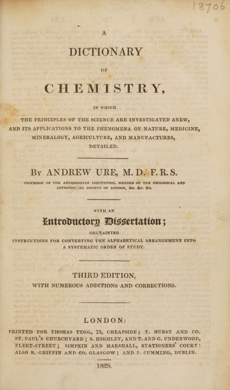 A DICTIONARY CHEMISTRY, MINERALOGY, AGRICULTURE, AND MANUFACTURES, DETAILED. By ANDREW URE, M.D.F.R.S. PROFESSOR OF THE ANDERSONIAN INSTITUTION, MEMBER OF THE GEOLOGICAL AND ASTRONOM/SAL SOCIETY OF LONDON, &amp;ec, &amp;e. &amp;e WITH AN Mntrovuctory Dissertation ; COk TAINING INSTRUCTIONS FOR CONVERTING THE ALPHABETICAL ARRANGEMENT INTO A SYSTEMATIC ORDER OF STUDY. THIRD EDITION, WITH NUMEROUS ADDITIONS AND CORRECTIONS. LONDON: PRINTED FOR THOMAS TEGG, 73, CHEAPSIDE; T. HURST AND CO. ST. PAUL’S CHURCHYARD 3; 8S. HIGHLEY, AND T.AND G. UNDERWOOD, FLEET-STREET 5; SIMPKIN AND MARSHALL, STATIONERS COURT: ALSO R. GRIFFIN AND €0. GLASGOW 3; AND J. CUMMING, DUBLIN. 1828.