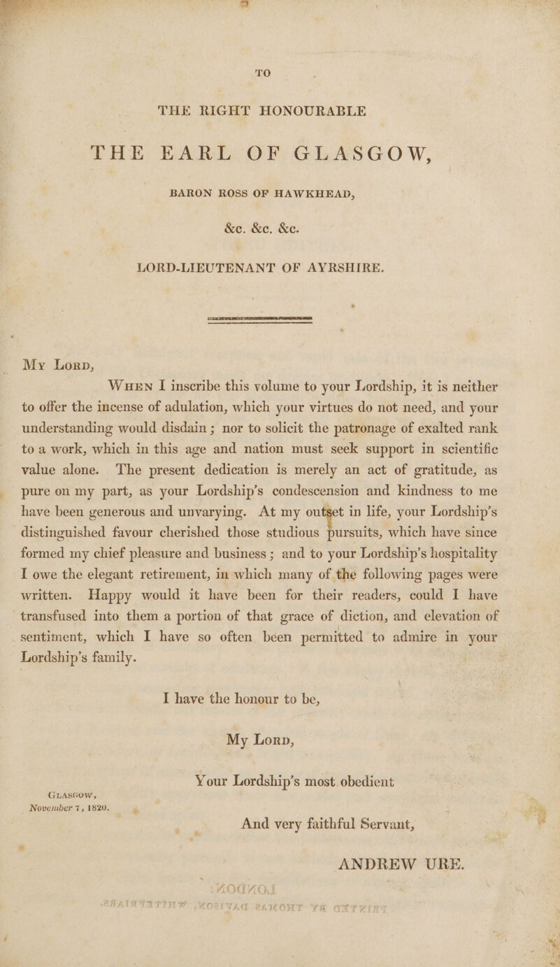 TO THE RIGHT HONOURABLE THE EARL OF GLASGOW, BARON ROSS OF HAWKHEAD, &amp;e. &amp;e. &amp;e. LORD-LIEUTENANT OF AYRSHIRE. My Lorp, WuEn I inscribe this volume to your Lordship, it is neither to offer the incense of adulation, which your virtues do not need, and your understanding would disdain ; nor to solicit the patronage of exalted rank to a work, which in this age and nation must seek support in scientific value alone. The present dedication is merely an act of gratitude, as pure on my part, as your Lordship’s condescension and kindness to me have been generous and unvarying. At my outset in life, your Lordship’s distinguished favour cherished those pie a which have since formed my chief pleasure and business ; and to your Lordship’s hospitality I owe the elegant retirement, in which many of the following pages were written. Happy would it have been for their readers, could I have transfused into them a portion of that grace of diction, and elevation of sentiment, which I have so often béen permitted to admire in your Lordship’s family. I have the honour to be, My Lorp, Your Lordship’s most. obedient GLASGow, _ November 7, 1820. ‘ zs And very faithful Servant, ANDREW URE. ee ere, Ree