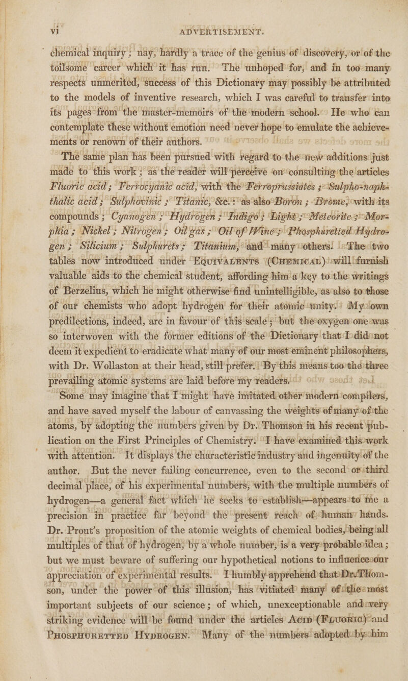 te i eee eae ee ee respects unmeritéd, success of this Dictionary may possibly be attributed to the models of inventive research, which I was careful to transfer into its pages ‘from’ the ‘master-memoirs of’ the ‘modern ‘school.’ He who tan contemplate these without emotion need never beige to emulate the achieves ments or renown of their authors. | ) tesla ow | The same plan has been pursued with regard’ to the new additions just made to this work } as thé reader will’ ‘perceive ‘orconsulting ‘the articles Fluoric acid’; Ferrocyanie atid, with the Ferroprussiates 3° ‘Sulpho=naph- thalic acid ; Sulphovinic ; Titan; &amp;el as also°Boron ; Brome, owith its compounds ; ; Cyanogen’ “Hydre oven ; Indigo} Light; “Meteorites! Mors phia ; 3 Nickel ; Nitrogen; Oi gas OW of Pit nes ‘Phosphuretied. Hydro- gen ; Silicium ; ; Sulphuretss Titanium, and” many vothers. «The two tables now introdiiced under Equrvacents (Crmmreax)!swill furnish valuable” ‘aids to the chemical ‘student; affording him a key to the: Writings of Berzelius, which he might otherwise find unintelligible, as‘also tocthose of our chemists who adopt hydrogen’ for ‘their atomic unity. : My: own predilections, indeed, are in favour of this scale s but the-oxygen one ~was so interwoven with the former editions of the Dictionary that'Ddidenot — deem it expedient to eradicate what many of otir niést ‘eminent philosophers, with Dr. Wollaston at their head, still prefer.) By this 1 means too the) three prevailing atomic systems are laid’ before my ‘Yeaders..°! Of w ox0d? gol ‘Some may imagine that I might have imitated other modern: het | and have saved myself the labour of canvassing the weights of many ofithe - atoms, by adopting the numbers given ‘by Dr.’ Thonison in his recent pub- lication on the First Principles of Chemistry. “I have examined this work with attention. Tt’ displays the characteristic industry and ingenuity. of the author. But the never failing concurrence, even to the second: or third decimal place, of his experimental ‘numbers; withthe multiple numbers of hydrogen—a general fact which he seeks to ‘establish+-appears:to me a precision in practice far beyond the ‘present’ reach’ of:“humany hands. Dr. Prout’s proposition of the atomic weights of chemical bodies, being all multiples « of that of hydrogen; by a’ whole nuimber; is'a very probablenillea ; but we must beware of suffering our hypothetical notions to influencesour appreciation of “experimental results. I humbly apprehend thatDr-THom- son, under oe power: “of this asin has ‘vitiated? many of (thee most important subjects of our science; of which, unexceptionable andovery striking evidence will be found ‘under the articles Aci (Fivorie)-and PuospuurETrEy Hyprogrn. Many of ‘the numbers: adoptedi:bychim