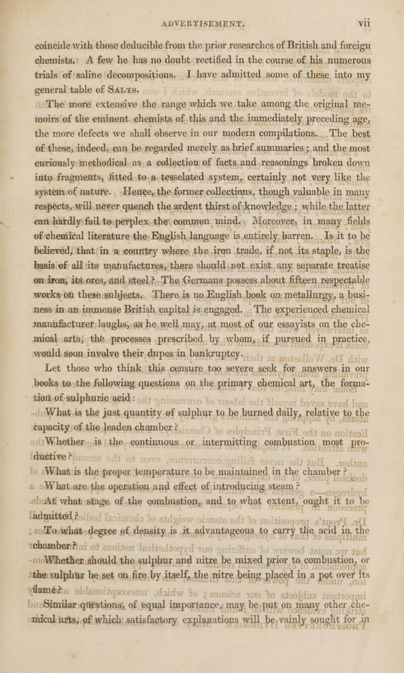 coincide with those deducible from the prior researches of British and foreign chemists.’ A few he has no doubt. rectified in the course of. his numerous trials’ of ‘saline ‘decompositions. . J have admitted, some of these, into my = table of SALTs. : in wee ee The more extensive the, range which we take. among niin peer me- moirs of the eminent. chemists of this and the immediately preceding ¢ age, the more defects we shall observe in our modern compilations, .. The best of these; indeed, can be regarded merely_as. brief. summaries ;. and the most euriously‘methodical.as.a collection of facts, and -reasonings ‘broken down into. fragments, fitted. to,a.tesselated system, certainly. not very like the system of nature. . Hence, theformer.collections, though valuable in many respécts,.will, never quench the ardent thirst of|knowledge ; while the latter cam hardly fail to-perplex,the\ common. minds, Moreover; in many. fields of chemii¢al literature the, English, language is entirely. barren, .. As.it to be believed, that/in.a country where the.iron . trade, if not. its staple, i is, the basis of: all sits manufactures; ’ there. should, not., exist, any, separate. treatise om iron, its,ores,. and, steel.?,, The. Germans: ‘possess, about fifteen. respectable uae ‘on these:subjects... ‘here. is no English. book on metallurgy, a busi- ness:iman immense British, capital is, engaged. .. The experienced. chemical manufacturer; laughs; as he, well.may,,at.most of our, essayists on ‘the che- mical,arts;. the. processes ..prescribed_, by whom,, if pursued in practice, swould. goon, involve their dupes in bankruptey... ey ae Let those who think, this censure. too, severe ae for. answers. in our books tothe following questions onthe primary chemical art, the forma- ~ diottof, salpharieiatidy: 51} oniecevares Yo ritadel adt Ponce Toces bon -\uWhat,is the just, Pees 2 of alike: to aba sas A daly relative to the sien the leaden chamber, ?.: 1.5.1) 36 oslo} oil |) Whether... is | the. continuous Or, intermitting, ogipaation, most pro- ‘auetve: Pb ? es to Whatiis , he proper eset to 2 eer in tae chamber &gt; poh oWhat are:the operation.and effect of introducing steam } &gt; 3 srg aie what: pin of the oormnations, and to what extent, cought it to be admitted. 255 | oad : 3 - so Lo what, deeise of donsity is it, ranges to carry the, acid i in, ‘the whambenhai of enoiton Ieoitard -cdWihethien should the. valar re nitre be part prior to combustion, 0 or ithe:sulphur be:set on. fire by. dtaelf, the. nitre bene Big i ina pot. over its ease alderrottasoxen f iso te 28 - booSimilar qtiestions, vv: ee al tear may, te oly on | many other, the- smical rts; of which; satisfactory, explanations will be, vainly sought, for an :