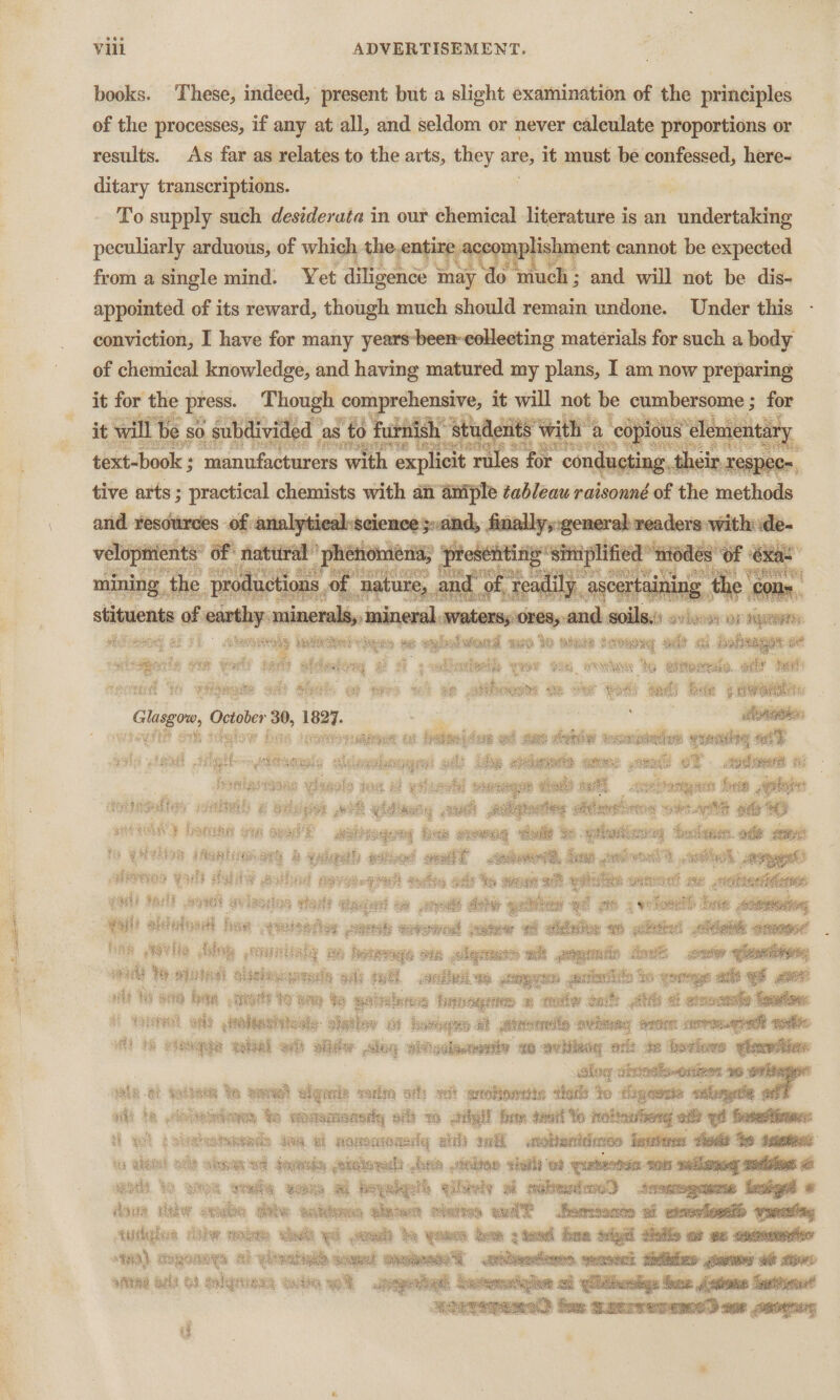 books. These, indeed, present but a slight examination of the principles of the processes, if any at all, and seldom or never calculate proportions or results. As far as relates to the arts, they are; it must be ennibaaet, here- ditary transcriptions. To supply such destderata in our chemical literature is an undertaking peculiarly arduous, of which the,e | Rit j oupreh aent cannot be expected from a single mind. Yet diligence i may do much ; ; and will not be dis- appointed of its reward, though much should remain undone. Under this conviction, I have for many years-been-eollecting materials for such a body it for the press. Though ed com rehensive, it will not be cumbersome ; for Mees aT ik i we Bi ee FARE RSE eile ee A By 4 it will od ‘as to furnish’ students with « copious lementary ‘ be on? aN MaDe Eesntswes te tashictoder L wae teh a ERS Sete text-book ; manufacturers with explicit rules for cond, ¢ and resources of ace ;,and, finally, general: readers with de- yey of natal in es of chemical knowledge, and having matured. my plans, I am now preparing A so. subdivided as : tive arts ; prastiod! cheats wih an ganas tableau padeaniiihil of bel : | | esenitin siniplified “nodes of xa t = ; pias ou ala Be piney ‘i HOS prese meee PE are yes eenee, « ea es os stituents of ea 1 e al elated and soils oor OF 4 hee Rpts Sontien be sis a ARE % simon seeaty. tl a nme &amp; at tea wi se 8 hogs Se oer ws bots bee § 4 apa Glasgow, October 30, 1097 : ge avs ttgiow fas spotesnuabeer a ivtonidure @ act sue: oheriiee acconpdediee cou “ae li bie éqods aes ent of ae f - ti ae 3 wad ae Coe soegTE tical ae sepioaaigaen fete Pi af wR vd mcg ont glgtoning atten ay ge ea “—_ SHOT Iatnke one aged E weregony bse womeg “delle Se gihetenig todas. ode eb hapaly om ane 4 soli — Saat eotany a heise as &lt;e ot aes Apiinsaliey nheh ¢ By fo gevOR |AgHT: ieres walt satay ya fel? eye welasion poe se pale akinhadt hee weet Aaa 8 ciel pete 3 hie ev lie dhiey esta Be — ons: che aE ee ae AE Joes We wade a jiebaisauis ely sh SE QOPERS , aritwtita 3 os goatee vit Wi ote baa et do dem Ye sotninnes feng © sentter dats ae é coal bien a Sopeal Gee pOdeN ate: 5 shstley aH Romie at Preeernesl ovinnny ron ctervonueryadt wedi. vt MG penne be gahiel ot olidw Sieg sitisdheaiy vo aay hikeviey ait te feviows vleweslies slog obvostis-onives 16: ve -&amp; talteen Ye gies! elyarie verlin ofl) wet aoBoesin tell 40 digewnte along ae at) te viieoris fe eddensasdy olf 1 silyl for teatf Yo totiatg of gf Seapets: i wl golteieenede Joe ai napomonaig ath wil atotentdies fowler: sheds he teeter ole sisi et Gormsie ghithowelt brn elton seit et Tuts son sellionagy sodas 2 ao Ye eon veela som a beyalgel’ qiieiy al raberdao) soo ‘ova iw omabe Bite outdo ale elaiies wit eomoonen a exmevosetls -veeeting tuithgdie jhe veka wh yd ged be amen Gem ptewd Boe aelgal vile er ge onmoenerien tH) cagonnES Al yea somal Seen .erbtipediewes, = 8 af lenaiia aiind Grit OF gohprene catia eo Sseypennath dese : ae og! sg