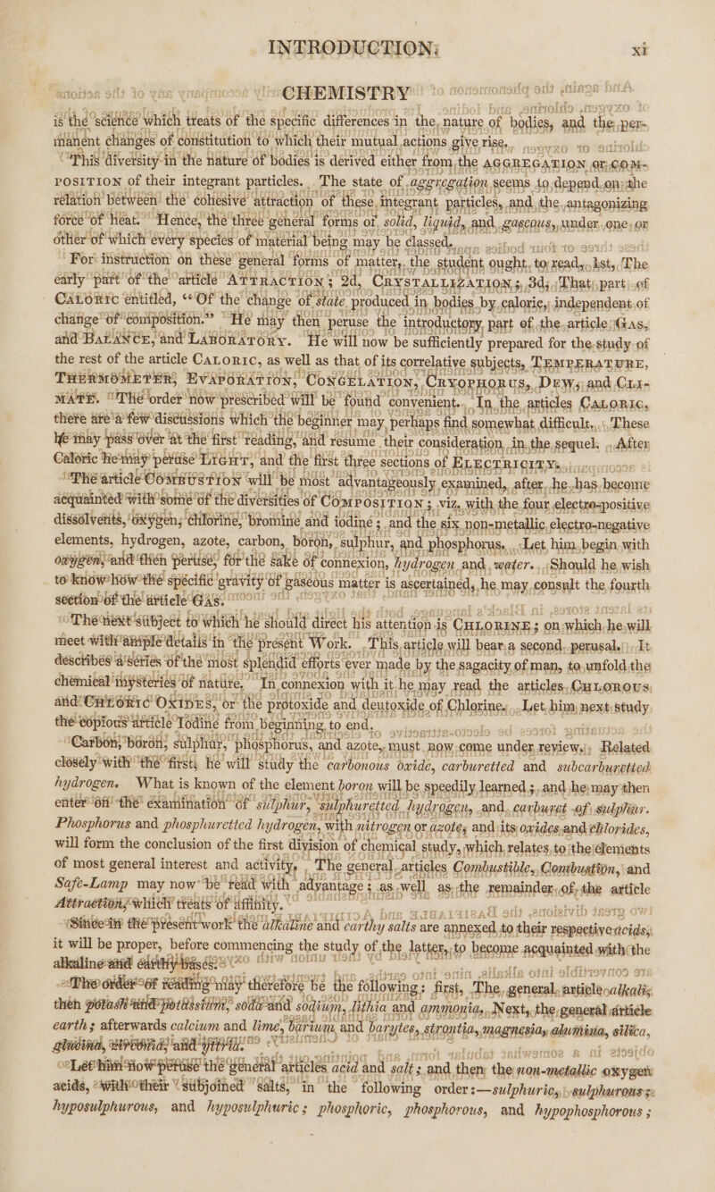 ‘aaa ty Of are 38 ONS 8 3 aks 7 OF aks VWitsG ith ~ CHEMISTRY — MYO Ft aon et Lf “ rQ srirolcdes ) Lf£S9QF5 is, ‘the’ ‘science rich | ‘treats ‘of the 2 aa differences i in ‘ihe, “nature oof ‘ol baie nin per ianent dhiahiges of constitution to which their mutual, actions give ise, POSITION of their integrant particles. | The state. of . ‘aggregation seems a saat on; mite rélation between! the cohesive attraction’ of these, integrant particles, and. the. antagonizing force “of ‘heat.’ ‘Hence, the ‘thr ef éneral’ forms of. olid, liquid, and, Bh one) or other of ‘which every species of im: ite ial being may be ae seccctee Thaiiah ssh arte For: instruction on these’ general ‘fe orms ‘of 1 pay the. st udent ouath. to; da is The early “part ‘of the “artidlé * ‘AtrRackrony ‘2d, Cr STALLIZATION 5, 3 CALoRic entitled, Of the change of s ate. produ . b hodies by. .caloric,) in nde of chatige’ of €o niposi etree 7 He may the pe use the’ introductory, part of, the. articlesG and BaLantr, and Lcnbwereey. He ‘will now be sufficiently prepared for the. . of the rest of the article CaLoric, as well as that of i its s correlative, Subjects, TEMPERATURE, THERMOMETERS EVAPORATION, ‘ConGELATION ‘OPHORUS,, Dew, and C11 anes, THE Order ‘how reschibea Walt be ‘found ‘convenient ._ In, the, anticles CaLoric, there are'a few? disetissions Which’ thie ‘beginner 1 may, painted Somewhat difficule,,., These ye thay pass over | ‘at’ the first” ‘Yeading, “a resume. their consideration. in, the. sequel. ,, After Calotic hetaay peruse’ Liew, Unt? ¢ ie first three sections of f ELECTRICITY... ceersr10998 ‘Phe article Commit SSTIoN will é Most ‘advantageously. examined, after. he, has, eee fuainted with some’ oft e dive ities of Coarposr rion; viz, With, the. four electre=positive dissélvetits xen; Chilo rine, ‘bromine. and iodine : -and the ai es Spano Sali elton elements, bydragen, azote, carbon, _bétdh,'s dphur, and p he osphoru let, him. begin with obygen, and thé h Perirsey for thé §4 Sake of ¢ connexion, | My yar roger. ‘and. x = ‘Should he, wish : ao kehivoinswonss specific gravity‘ot Bas e Dus matter j is 5 asceraine net ed, he, may, genset the, fourth section Of the afticle' Gas. °° ie eis OTHE HERE SLBJect to Which he Should ‘direct b ee attention Liye tes es $ on ate ie will meet ‘with aiiple details in ‘the résen Work. a This, article will b bear.a second, perusal.|;, It deschibés a'sGiés UF the | sped effort ver. made by the. sagacity « of man, to,unfold the chemical ‘nsysteries) ‘of riatlite, | “In, connexion with it he May xead the articles, CuLorovs: and! Car oric’ OXIDE: ee or “ihe protox xide and. deutoxide of, Chlorine: Let, him; next) study the copious attidle Todine from. Beginning. to end. “Carbon; bron; stilph hats phosphorus, and azote, must. ania under, reviews'; , Related closély ‘with’ ere HRA he wilt study the carbonous oxide, carburetted and subcar bunetied hydrogen. What is known of the clement t boron, will, be speedily ] learned 3,and ‘he: may then enter 6fi he’ examination of ‘sulphur, ‘sulphureteed, hyd LOCI, and. carburet of; sulphur. Phosphorus and phosphuretted ha ydrogen, with nitrogen or obey and its owides, and chlorides, will form the conclusion of the first, division of chemical study,» which, relates, to the! elements of most general interest and activity, ‘ “The general particles Combustible, Conibugtion, and Safe-Lamp may now’ be ‘read with” advantage 3.8 well, as: . the remainder, Of, the article Attractions ‘whitch treats’ of affihity. oft anotetvib deste ow! “(Sineetti HE Present work the ‘ulhiline and car thy ran are annexed, to their respectivedcidsy it will be proper, before commencing the study of, the. ote isi? become Acquainted with the alkcaling-aitd east isd cap arate a Ro OFM! a it eile; Ale ont oldtixovito09 9 ADO orderoot teading way theref fore he the following first, The, general. pabilundlienie theh potash HnE potissitin’ sodaand sodium. lithia a and ammonia,..N ext, the general article iersien Hyd St earth; afterwards calcium and lime, Baa: and barges, rag MAQNESIAy, otesthiia, silica, aie SCRE RE OT gd ; aml cls 7 sof Wonoe #&amp; fil BISSIC ity ae ee th Yendtat arliles'a acid and salts ae then the ree-metaitic ony gah