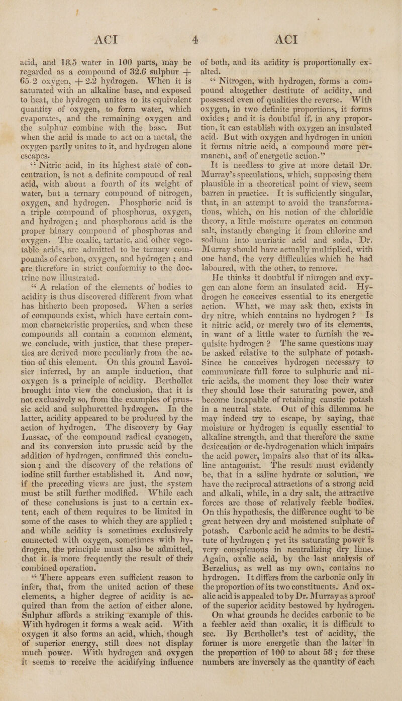acid, and 18.5 water in 100 parts, may be regarded as a compound of 32.6 sulphur + 65.2 oxygen, + 2.2 hydrogen. When it is Saturated with an alkaline base, and exposed to heat, the hydrogen unites to its equivalent quantity of oxygen, to form water, which evaporates, and the remaining oxygen and the sulphur combine with the base. But when the acid is made to act on a metal, the oxygen partly unites to it, and hydrogen alone escapes. ** Nitric acid, in its highest state of con- centration, is net a definite compound of real acid, with about a fourth of its weight of water, but a ternary compound of nitrogen, oxygen, and hydrogen. Phosphoric acid is a triple compound of phosphorus, oxygen, and hydrogen; and phosphorous acid is the proper binary compound of phosphorus and oxygen. The oxalic, tartaric, and other vege- table acids, are admitted to be ternary com- pounds of carbon, oxygen, and hydrogen ; and ere therefore in strict conformity to the doc- trine now illustrated. “A relation of the elements of bodies to acidity is thus discovered different from what has hitherto been proposed. When a series of compounds exist, which have certain com- mon characteristic properties, and when these compounds all contain a common element, we conclude, with justice, that these proper- ties are derived more peculiarly from the ac- tion of this element. On this ground Lavoi- sier inferred, by an ample induction, that oxygen is a principle of acidity. Berthollet brought into view the conclusion, that it is not exclusively so, from the examples of prus- sic acid and sulphuretted hydrogen. In the latter, acidity appeared to be produced by the action of hydrogen. The discovery by Gay Tussac, of the compound radical cyanogen, and its conversion into prussic acid by the addition of hydrogen, confirmed this conclu- sion; and the discovery of the relations of iodine still further established it. And now, if the preceding views are just, the system must be still further modified. While each of these conclusions is just to a certain ex- tent, each of them requires to be limited in some of the cases to which they are applied ; and while acidity is sometimes exclusively connected with oxygen, sometimes with hy- drogen, the principle must also be admitted, that it is more frequently the result of their combined operation. *¢ There appears even sufficient reason to infer, that, from the united action of these elements, a higher degree of acidity is ac- quired than from the action of either alone. Sulphur affords a striking example of this. With hydrogen it forms a weak acid. With oxygen it also forms an acid, which, though of superior energy, still does not display much power. With hydrogen and oxygen it seems to receive the acidifying influence of both, and its acidity is proportionally ex- alted. ‘* Nitrogen, with hydrogen, forms a com- pound altogether destitute of acidity, and possessed even of qualities the reverse. With oxygen, in two definite proportions, it forms oxides; and it is doubtful if, in any propor- tion, it can establish with oxygen an insulated acid. But with oxygen and hydrogen in union it forms nitric acid, a compound more per-= manent, and of energetic action.” It is needless to give at more detail Dr. Murray’s speculations, which, su pposing them plausible in a theoretical point of view, seem barren in practice. It is sufficiently singular, that, in an attempt to avoid the transforma- tions, which, on his notion of the chloridie theory, a little moisture operates on common salt, instantly changing it from chlorine and scdium into muriatic acid and soda, Dr. Murray should have actually multiplied, with one hand, the very difficulties which he had laboured, with the other, to remove. He thinks it doubtful if nitrogen and oxy- gen can alone form an insulated acid. Hy- drogen he conceives essential to its energetic actene What, we may ask then, exists in dry nitre, which contains no hydrogen? Is it nitric acid, or merely two of its elements, in want of a little water to furnish the re- quisite hydrogen 2? The same questions may be asked relative to the sulphate of potash. Since he conceives hydrogen necessary to communicate full force to sulphuric and ni- tric acids, the moment they lose their water they should lose their saturating power, and become incapable of retaining caustic potash in a neutral state, Out of this dilemma he may indeed try to escape, by saying, that moisture or hydrogen is equally essential to alkaline strength, and that therefore the same desiccation or de-hydrogenation which impairs the acid power, impairs also that of its alka- line antagonist. The result must evidently be, that in a saline hydrate or solution, we have the reciprocal attractions of a strong acid and alkali, while, in a dry salt, the attractive forces are those of relatively feeble bodies. On this hypothesis, the difference ought ‘to be great between dry and moistened sulphate of potash. Carbonic acid he admits to be desti- tute of hydrogen ; yet its saturating power is very conspicuous in neutralizing ‘dry lime. Again, oxalic acid, by the last analysis of Berzelius; as well as my own, contains no hydrogen. It differs from the carbonic only in’ the proportion of its two constituents. And ox- alic acid is appealed toby Dr. Murray as a proof of the superior acidity bestowed by hydrogen. On what grounds he decides carbonic to be a feebler acid than oxalic, it is difficult to see. By Berthollet’s test of acidity, the former is more energetic than the latter in the proportion of 100 to about 58 ; for these numbers are inversely as the quantity of each