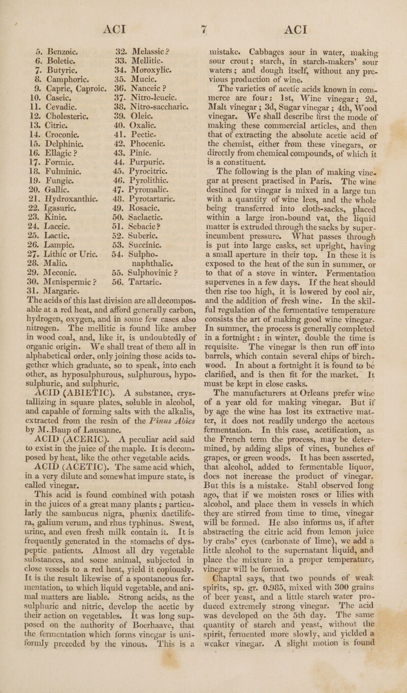 5. Benzoic. 32. Melassic ? 6. Boletic. 33. Mellitic. 7- Butyric. 34. Moroxylic. 8. Camphoric. 35. Mucic. 9. Capric, Caproic. 36. Nanceic ? 10. Caseic. 37. Nitro-leucic. ll. Cevadic. 38. Nitro-saccharic. 12. Cholesteric. 39. Oleic. 13. Citric. 40. Oxalic. 14. Croconic. 41. Pectic. 15. Delphinic. 42. Phocenic. 16. Ellagic ? 43. Pinic. 17. Formic. 44, Purpuric. 18. Fulminic. 45. Pyrocitric. 19. Fungic. 46. Pyrolithic. 20. Gallic. 47. Pyromalic. 21. Hydroxanthic. 48. Pyrotartaric. 22. Igasuric. 49. Rosacic. 23. Kinie. 50. Saclactic. 24. Laccic. ol. Sebacic? 25. Lactic. 52. Suberic. 26. Lampic. 53. Succinic. 27. Lithic or Uric. 54. Sulpho- 28. Malic. naphthalic. 29. Meconic. 55. Sulphovinic ? 30. Menispermic? 56. Tartaric. 31. Margaric. The acids of this last division are all decompos- able at a red heat, and afford generally carbon, hydrogen, oxygen, and in some few cases also nitrogen. The mellitic is found like amber in wood coal, and, like it, is undoubtedly of organic origin. We shall treat of them all in alphabetical order, only joining those acids to- gether which graduate, so to speak, into each other, as hyposulphurous, sulphurous, hypo- sulphuric, and sulphuric, ACID (ABIETIC). A substance, crys- tallizing in square plates, soluble in alcohol, and capable of forming salts with the alkalis, extracted from the resin of the Pinus Abies by M..Baup of Lausanne. ACID (ACERIC). A peculiar acid said to exist in the juice of the maple. It is decom- posed by heat, like the other vegetable acids. ACID (ACETIC). The same acid which, in a very dilute and somewhat impure state, is called vinegar. This acid is found combined with potash in the juices of a great many plants ; particu- larly the sambucus nigra, phoenix dactilife- ra, galium verum, and rhus typhinus. Sweat, urine, and even fresh milk contain it. It is frequently generated in the stomachs of dys- peptic patients. Almost all dry vegetable substances, and some animal, subjected in close vessels to a red heat, yield it copiously. It is the result likewise of a spontaneous fer- mentation, to. which liquid vegetable, and ani- mal matters are liable. Strong acids, as the sulphuric and nitric, develop the acetic by their action on vegetables. It was long sup- posed on the authority of Boerhaave, that the fermentation which forms vinegar is uni- formly preceded by the vinous. This is a + mistake. Cabbages sour in water, making sour crout; starch, in starch-makers’ sour waters; and dough itself, without any pre- vious production of wine. The varieties of acetic acids known in com- merce are four: Ist, Wine vinegar; 2d, Malt vinegar ; 3d, Sugar vinegar ; 4th, Wood vinegar. We shall describe first the mode of making these commercial articles, and then that of extracting the absolute acetic acid of the chemist, either from these vinegars, or directly from chemical compounds, of which it is a constituent. _ The following is the plan of making vine. gar at present practised in Paris. The wine destined for vinegar is mixed in a large tun with a quantity of wine lees, and the whole being transferred into cloth-sacks, placed within a large iron-bound vat, the liquid matter is extruded through the sacks by super- incumbent pressure. What passes through is put into large casks, set upright, having a small aperture in their top. In these it is exposed to the heat of the sun in summer, or to that of a stove in winter. Fermentation Supervenes in a few days. If the heat should then rise too high, it is lowered by cool air, and the addition of fresh wine. In the skil- ful regulation of the fermentative temperature consists the art of making good wine vinegar. In summer, the process is generally completed in a fortnight : in winter, double the time is requisite. ‘The vinegar is then run off into barrels, which contain several chips of birch- wood. In about a fortnight it is found to be clarified, and is then fit for the market. It must be kept in close casks. The manufacturers at Orleans prefer wine of a year old for making vinegar. But if by age the wine has lost its extractive mat- ter, it does not readily undergo the acetous fermentation. In this case, acetification, as the French term the process, may be deter- mined, by adding slips of vines, bunches of grapes, or green woods. It has been asserted, that alcohol, added to fermentable liquor, does not increase the product of vinegar. But this is a mistake. Stahl observed long ago, that if we moisten roses or lilies with alcohol, and place them in vessels in which they are stirred from time to time, vinegar will be formed. He also informs us, if after abstracting the citric acid from lemon juice by crabs’ eyes (carbonate of lime), we add a little alcohol to the supernatant liquid, and place the mixture in a proper temperature, vinegar will be formed. Chaptal says, that two pounds of weak spirits, sp. gr. 0.985, mixed with 300 grains of beer yeast, and a little starch water pro- duced extremely strong vinegar. The acid was developed on the 5th day. The same — quantity of starch and yeast, without the spirit, fermented more slowly, and yielded a weaker vinegar. A slight motion is found