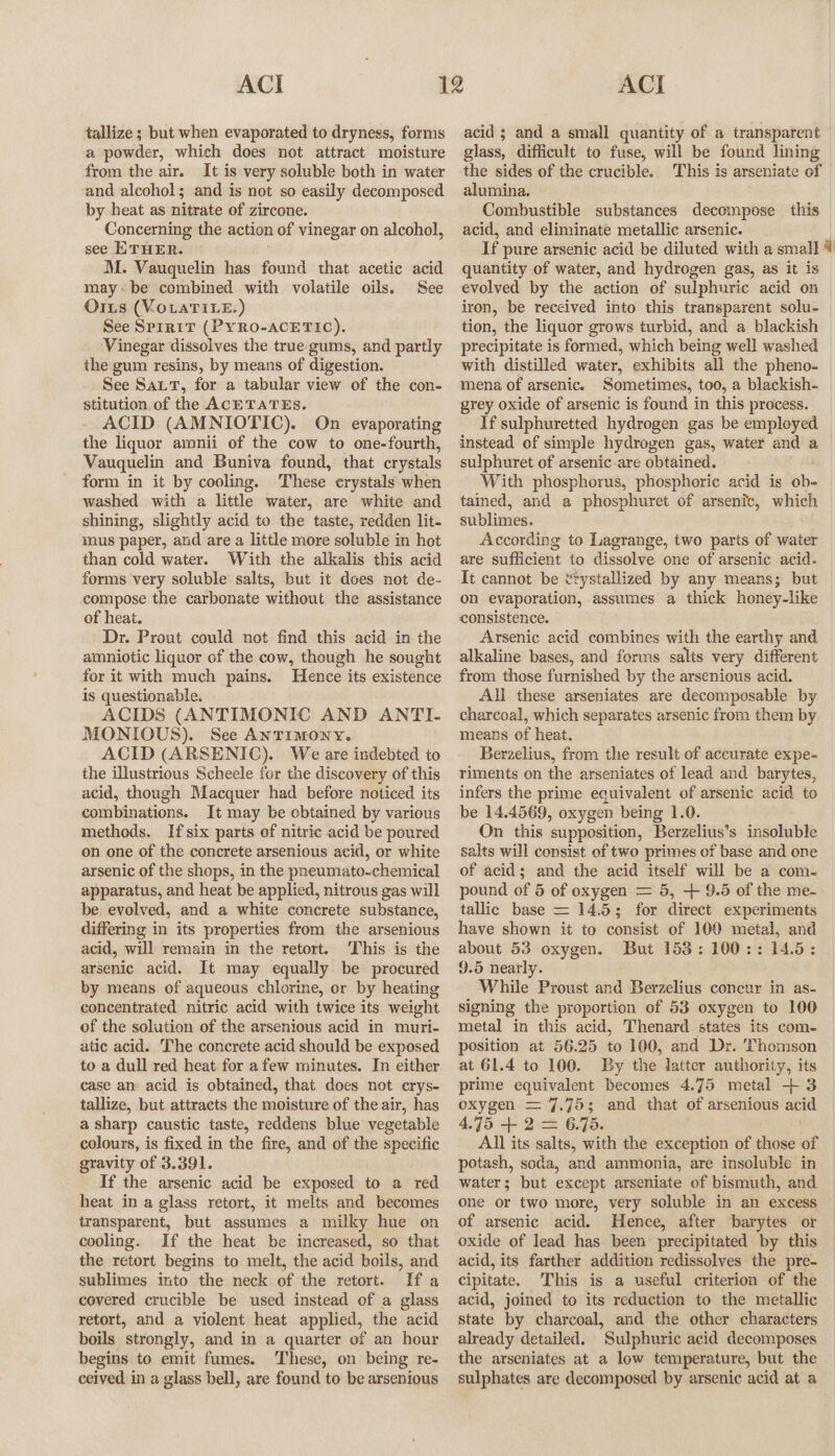 tallize ; but when evaporated to dryness, forms a powder, which does not attract moisture from the air. It is very soluble both in water and alcohol; and is not so easily decomposed by heat as nitrate of zircone. Concerning the action of vinegar on alcohol, see ETHER. M. Vauquelin has found that acetic acid maybe combined with volatile oils. See Oris (VOLATILE.) See SpirtT (PYRO-ACETIC). Vinegar dissolves the true gums, and partly the gum resins, by means of digestion. See Sat, for a tabular view of the con- stitution, of the ACETATES. ACID (AMNIOTIC). On evaporating the liquor amnii of the cow to one-fourth, Vauquelin and Buniva found, that crystals form in it by cooling. These crystals when washed with a little water, are white and shining, slightly acid to the taste, redden lit- mus paper, and are a little more soluble in hot than cold water. With the alkalis this acid forms very soluble salts, but it does not de- compose the carbonate without the assistance of heat. Dr. Prout could not find this acid in the amniotic liquor of the cow, though he sought for it with much pains. Hence its existence is questionable. ACIDS (ANTIMONIC AND ANTI- MONIOUS). See ANTIMONY. ACID (ARSENIC). We are indebted to the illustrious Scheele for the discovery of this acid, though Macquer had before noticed its combinations. It may be obtained by various methods. If six parts of nitric acid be poured on one of the concrete arsenious acid, or white arsenic of the shops, in the pneumato-chemical apparatus, and heat be applied, nitrous gas will be evolved, and a white concrete substance, differing in its properties from the arsenious acid, will remain in the retort. ‘This is the arsenic acid. It may equally be procured by means of aqueous chlorine, or by heating concentrated nitric acid with twice its weight of the solution of the arsenious acid in muri- atic acid. The concrete acid should be exposed to a dull red heat for afew minutes. In either case an acid is obtained, that does not crys- tallize, but attracts the moisture of the air, has a sharp caustic taste, reddens blue vegetable colours, is fixed in the fire, and of the specific gravity of 3.391. If the arsenic acid be exposed to a red heat in a glass retort, it melts and becomes transparent, but assumes a milky hue on cooling. If the heat be increased, so that the retort begins to melt, the acid boils, and sublimes into the neck of the retort. If a covered crucible be used instead of a glass retort, and a violent heat applied, the acid boils strongly, and in a quarter of an hour begins to emit fumes. These, on being re- ceived in a glass bell, are found to be arsenious acid ; and a small quantity of a transparent glass, difficult to fuse, will be found lining the sides of the crucible. This is arseniate of alumina. Combustible substances decompose this acid, and eliminate metallic arsenic. If pure arsenic acid be diluted with a small 4 quantity of water, and hydrogen gas, as it is evolved by the action of sulphuric acid on iron, be received into this transparent solu- tion, the liquor grows turbid, and a blackish precipitate is formed, which being well washed with distilled water, exhibits all the pheno- mena of arsenic. Sometimes, too, a blackish- grey oxide of arsenic is found in this process. If sulphuretted hydrogen gas be employed instead of simple hydrogen gas, water and a sulphuret of arsenic -are obtained. With phosphorus, phosphoric acid is ob- tained, and a phosphuret of arsenic, which sublimes. According to Lagrange, two parts of water are sufficient to dissolve one of arsenic acid. It cannot be etystallized by any means; but on evaporation, assumes a thick honey-like consistence. Arsenic acid combines with the earthy and alkaline bases, and forms salts very different from those furnished by the arsenious acid. All these arseniates are decomposable by charcoal, which separates arsenic from them by means of heat. Berzelius, from the result of accurate expe- riments on the arseniates of lead and barytes, infers the prime equivalent of arsenic acid to be 14.4569, oxygen being 1.0. On this supposition, Berzelius’s insoluble salts will consist of two primes of base and one of acid; and the acid itself will be a com- pound of 5 of oxygen = 5, + 9.5 of the me- tallic base = 14.5; for direct experiments have shown it to consist of 100 metal, and about 53 oxygen. But 153: 100:: 14.5: 9.5 nearly. While Proust and Berzelius concur in as- signing the proportion of 53 oxygen to 100 metal in this acid, Thenard states its com- position at 56.25 to 100, and Dr. Thomson at 61.4 to 100. By the latter authority, its prime equivalent becomes 4.75 metal + 3 oxygen = 7.75; and that of arsenious acid 4.75 + 2 = 6.75. All its salts, with the exception of those of potash, soda, and ammonia, are insoluble in water; but except arseniate of bismuth, and one or two more, very soluble in an excess of arsenic acid. Hence, after barytes or oxide of lead has been precipitated by this acid, its farther addition redissolves the pre- cipitate. This is a useful criterion of the acid, joined to its reduction to the metallic state by charcoal, and the other characters already detailed. Sulphuric acid decomposes the arseniates at a low temperature, but the sulphates are decomposed by arsenic acid at a