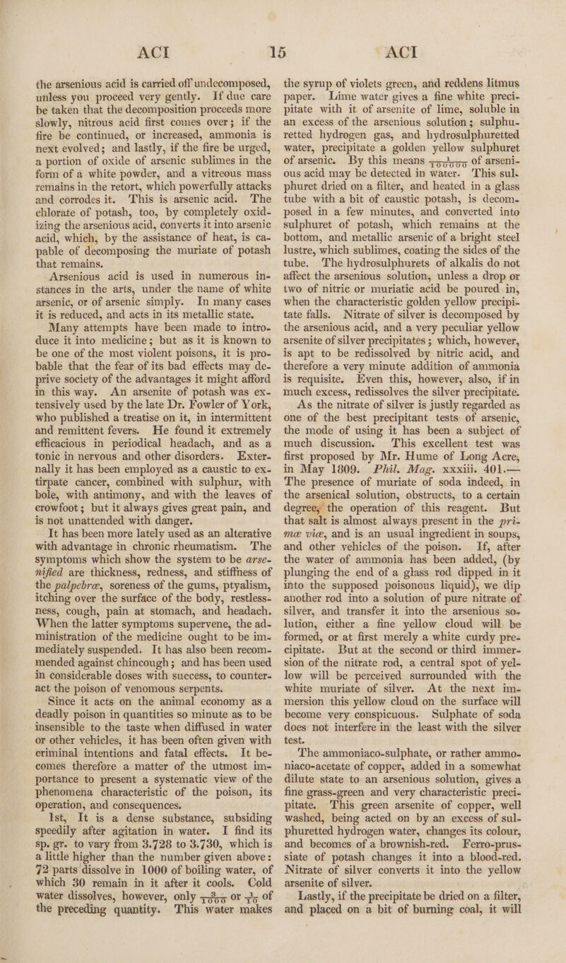 the arsenious acid is carried off undecomposed, unless you proceed very gently. If due care be taken that the decomposition proceeds more slowly, nitrous acid first comes over; if the fire be continued, or increased, ammonia is next evolved; and lastly, if the fire be urged, a portion of oxide of arsenic sublimes in the form of a white powder, and a vitreous mass remains in the retort, which powerfully attacks and corrodes it. ‘This is arsenic acid. The chlorate of potash, too, by completely oxid- izing the arsenious acid, converts it into arsenic acid, which, by the assistance of heat, is ca- pable of decomposing the muriate of potash that remains. Arsenious acid is used in numerous in- stances in the arts, under the name of white arsenic, or of arsenic simply. In many cases it is reduced, and acts in its metallic state. Many attempts have been made to intro- duce it into medicine; but as it is known to be one of the most violent poisons, it is pro- bable that the fear of its bad effects may de- ptive society of the advantages it might afford in this way. An arsenite of potash was ex- tensively used by the late Dr. Fowler of York, who published a treatise on it, in intermittent and remittent fevers. He found it extremely efficacious in periodical headach, and as a tonic in nervous and other disorders. Exter- nally it has been employed as a caustic to ex- tirpate cancer, combined with sulphur, with bole, with antimony, and with the leaves of crowfoot; but it always gives great pain, and is not unattended with danger. It has been more lately used as an alterative with advantage in chronic rheumatism. The symptoms which show the system to be arse- nified are thickness, redness, and stiffness of the palpebree, soreness of the gums, ptyalism, itching over the surface of the body, restless. hess, cough, pain at stomach, and headach. When the latter symptoms supervene, the ad- ministration of the medicine ought to be im- mediately suspended. It has also been recom- mended against chincough; and has been used in considerable doses with success, to counter- act the poison of venomous serpents. Since it acts on the animal economy as a deadly poison in quantities so minute as to be insensible to the taste when diffused in water or other vehicles, it has been often given with criminal intentions and fatal effects. It be- comes therefore a matter of the utmost im- portance to present a systematic view of the phenomena characteristic of the poison, its operation, and consequences. Ist, It is a dense substance, subsiding speedily after agitation in water. I find its sp. gr. to vary from 3.728 to 3.730, which is a little higher than the number given above: 72 parts dissolve in 1000 of boiling water, of which 30 remain in it after it cools. Cold water dissolves, however, only +355 or 35 of the preceding quantity. This water makes the syrup of violets green, and reddens litmus paper. Lime water gives a fine white preci- pitate with it of arsenite of lime, soluble in an excess of the arsenious solution; sulphu- retted hydrogen gas, and hydrosulphuretted water, precipitate a golden yellow sulphuret of arsenic. By this means 75595 of arseni- ous acid may be detected in water. This sul. phuret dried on a filter, and heated in a glass tube with a bit of caustic potash, is decom. posed in a few minutes, and converted into sulphuret of potash, which remains at the bottom, and metallic arsenic of a bright steel lustre, which sublimes, coating the sides of the tube. The hydrosulphurets of alkalis do not affect the arsenious solution, unless a drop or iwo of nitric or muriatic acid be poured in, when the characteristic golden yellow precipi- tate falls. Nitrate of silver is decomposed by the arsenious acid, and a very peculiar yellow arsenite of silver precipitates ; which, however, is apt to be redissolved by nitric acid, and therefore a very minute addition of ammonia is requisite. Even this, however, also, if in much excess, redissolves the silver precipitate. As the nitrate of silver is justly regarded as one of the best precipitant tests of arsenic, the mode of using it has been a subject of much discussion. This excellent test was first proposed by Mr. Hume of Long Acre, in May 1809. Phil. Mag. xxxiii. 401.— The presence of muriate of soda indeed, in the arsenical solution, obstructs, to a certain degree, the operation of this reagent. But that salt is almost always present in the pri- me. vice, and is an usual ingredient in soups, and other vehicles of the poison. If, after the water of ammonia has been added, (by plunging the end of a glass rod dipped in it into the supposed poisonous liquid), we dip another rod into a solution of pure nitrate of silver, and transfer it into the arsenious so- lution, either a fine yellow cloud will, be formed, or at first merely a white curdy pre- cipitate. But at the second or third immer- sion of the nitrate rod, a central spot of yel- low will be perceived surrounded with the white muriate of silver. At the next mm- mersion this yellow cloud on the surface will become very conspicuous. Sulphate of soda does not interfere in the least with the silver test. The ammoniaco-sulphate, or rather ammo- niaco-acetate of copper, added in a somewhat dilute state to an arsenious solution, gives a fine grass-green and very characteristic preci- pitate. This green arsenite of copper, well washed, being acted on by an excess of sul- phuretted hydrogen water, changes its colour, and becomes of a brownish-red. Ferro-prus- siate of potash changes it into a blood-red. Nitrate of silver converts it into the yellow arsenite of silver. Lastly, if the precipitate be dried on a filter, and placed on a bit of burning coal, it will