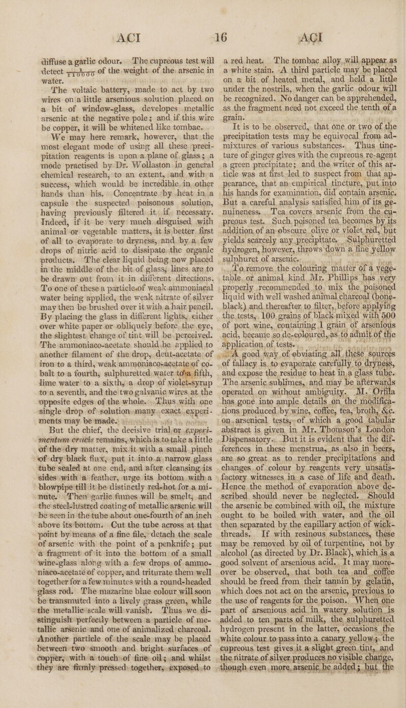 diffuse a. garlic odour. The cupreous test will detect —Jg5 of the, weight of ine arsenic in water. The voltaic battery, amare to act, by. two wires on a little arsenious solution, placed on a bit of window-glass, developes:.metallic arsenic at the negative pole; and if this wire be copper, it will be whitened like tombac. We may here remark, however, that the most elegant mode of using all these preci- Pitation reagents is upon.a. plane of glass; a mode practised by. Dr. Wollaston: in general chemical research, to an extent, and with a success, which would be incredible, in..other hands than his, Concentrate ‘by .heat in, a capsule the suspected poisonous solution, having previously filtered.it, if; necessary. Indeed, if it be very: much disguised with animal or vegetable matters, it is better. first of all to evaporate: to dryness, and. bya. few drops of nitric’ acid to dissipate.the organic products. ‘The clear liquid being now placed in the middlevof the: bit. of glass, lines. are to be drawn’ out from it in different. directions. To one of these a particlecof weak.ammoniacal water being applied, the weak nitrate of silver may then be brushed over it with, a hair pencil. over white paper or obliquely before the eye, the slightest: change of tint. will be. perceived. The ammoniaco-acetate. should.be applied to another filament of the drop, deut-acetate, of iron'te a third, weak ammoniaco-acetate of co- balt toa fourths sulphuretted water, tova. fifth, lime water to a sixthy.a drop of violet-syrup to’a seventh, and the two galvanic wires, at. the opposite edges of the whole... Thus.with one single drop of solution, many,» exact, os aa ments may be made. ious But the chief, the cee tree or “eopert- omentum crecis remains, whichis.to: take a little of the dry matter, mixit with a small. pinch wf dry black flux; put it. into..a narrow, glass tube sealed at one end, and after cleansing its blowpipe till it: be: distinetly red-hot, for..a, mi- nute. Then ‘earlic' fumes will be, smelt;,.and the steelelustred coating of metallic arsenic will be'seen in the tube about one-fourth of an.inch above its ‘bottom. Cut the tube across at that point by means of a fine file,-detach the scale of arsenic with the point of a penknife; put a fragment of it into the bottom of a small wine-glass along with a few drops. of ammo- niaco-acetate of copper, and triturate them well together for a few minutes with a round-headed glass rod. The mazarine blue colour will soon be transmuted into a lively grass green, while ‘the metallie’scale will vanish. Thus we. di- stinguish perfectly between a particle of me- tallic arsenic and one of animalized charcoal. Another particle of the scale may be placed between two ‘smooth and. bright surfaces, .of a red heat. The tombac alloy,,will appear. as a white stain. -A. third particle may be placed on @ bit of heated metal, and held a little under the nostrils, when the garlic odour will be recognized. .No danger can be apprehended, as the fragment need not exceed the tenth of a grain. It is to be observed, that one or two of the precipitation tests may be equivocal from ad- mixtures of various substances.. Thus tine- ture of ginger gives with the cupreous re-agent a green precipitate; and the writer of this ar- ticle was at first led to suspect from that ap- pearance, that an empirical tincture, put. Into his hands for examination, did contain arsenic. But a careful analysis satisfied him of its ge- nuineness, ‘Tea covers arsenic from the. cus preous test. Such poisoned tea becomes by, its addition of an obscure olive or violet, red, ‘but yields scarcely any. precipitate. ’ ‘Sulphuretted sulphuret of arsenic. _,To.remove..the colouring ‘matter ‘ofa yege- table,.or animal, kind, Mr. Phillips has very liquid with well washed animal charcoal (bone- black) and thereafter to filter, before applying the, tests, 100, grains of black: mixed with 500 of port. wine, containing 1 grain of arsenious acid, became so de- coloured, aS, to admit of the application, of tests. , ie and expose the residue to heat in.a glass tube. The arsenic sublimes, and may be afterwards operated on without ambiguity. M.’ Orfila has gone into ample details on. the modifica- tions produced. by wine, coffee, tea, broth, iC a good tabular abstract is given in Mr. Thomson’s London are..s0 great. as to. render precipitations and changes of colour by.reagents very. unsatis- factory witnesses ina case of life and death. scribed should never be neglected. “Should the arsenic be combined with oil, the mixture ought to be boiled with water, and_the_ oil then separated by the capillary action of wick- threads.. If with resinous substances, these may be removed by oil of turpentine, not by alcohol (as directed by Dr. Black), which isa good solvent of arsenious acid. It may more- over. be: observed, that. both, ‘tea and coffee should be freed from. their tannin by gelatin which does not act on the arsenic, previ