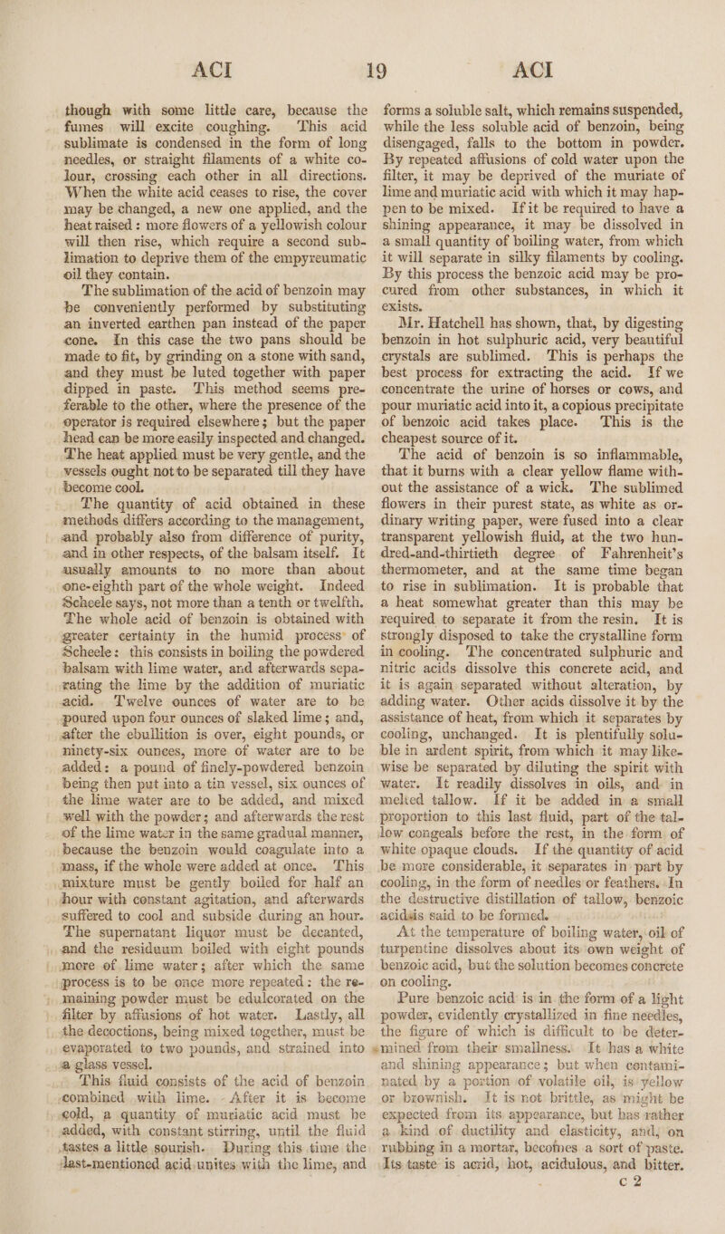 though with some little care, because the fumes. will excite coughing. This acid sublimate is condensed in the form of long needles, or straight filaments of a white co- lour, crossing each other in all directions. When the white acid ceases to rise, the cover may be changed, a new one applied, and the heat raised : more flowers of a yellowish colour will then rise, which require a second sub- limation to deprive them of the empyreumatic oil they contain. The sublimation of the acid of benzoin may be conveniently performed by substituting an inverted earthen pan instead of the paper cone. In this case the two pans should be made to fit, by grinding on a stone with sand, and they must be luted together with paper dipped in paste. This method seems pre- ferable to the other, where the presence of the operator is required elsewhere; but the paper head can be more easily inspected and changed. Lhe heat applied must be very gentle, and the vessels ought not to be separated till they have become cool. The quantity of acid obtained in these metheds differs according to the management, and probably also from difference of purity, and in other respects, of the balsam itself. It usually amounts to no more than about one-eighth part of the whele weight. Indeed Scheele says, not more than a tenth or twelfth. The whole acid of benzoin is obtained with greater certainty in the humid process’ of Scheele: this consists in boiling the powdered balsam with lime water, and afterwards sepa- rating the lime by the addition of muriatic acid... Twelve ounces of water are to be poured upon four ounces of slaked lime; and, after the ebullition is over, eight pounds, or ninety-six ounces, more of water are to be added: a pound of finely-powdered benzoin being then put into a tin vessel, six ounces of the lime water are to be added, and mixed well with the powder; and afterwards the rest of the lime water in the same gradual manner, because the benzcin would coagulate into a amass, if the whole were added at once. his mixture must be gently boiled for half an hour with constant agitation, and afterwards suffered to cool and subside during an hour. The supernatant liquer must be decanted, , and the residuum boiled with eight pounds ' amore of. lime water; after which the same process is to be once more repeated: the re- maining powder must be edulcorated on the filter by affusions of hot water. Lastly, all | the decoctions, being mixed together, must be evaporated to two pounds, and strained into a glass vessel. This, fiuid consists of the acid of benzoin combined with lime. - After it is become cold, a quantity. of muriatic acid must. be added, with constant stirring, until the fluid tastes a little sourish. During this time the dast-mentioned acid unites with the lime, and forms a soluble salt, which remains suspended, while the less soluble acid of benzoin, being disengaged, falls to the bottom in powder. By repeated affusions of cold water upon the filter, it may be deprived of the muriate of lime and muriatic acid with which it may hap- pen to be mixed. Ifit be required to have a shining appearance, it may be dissolved in a small quantity of boiling water, from which it will separate in silky filaments by cooling. By this process the benzoic acid may be pro- cured from other substances, in which it exists. Mr. Hatcheil has shown, that, by digesting benzoin in hot sulphuric acid, very beautiful erystals are sublimed. This is perhaps the best process for extracting the acid. Tf we concentrate the urine of horses or cows, and pour muriatic acid into it, a copious precipitate of benzoic acid takes place. This is the cheapest source of it. The acid of benzoin is so inflammable, that it burns with a clear yellow flame with- out the assistance of a wick. The sublimed flowers in their purest state, as white as or- dinary writing paper, were fused into a clear transparent yellowish fluid, at the two hun- dred-and-thirtieth degree. of Fahrenheit’s thermometer, and at the same time began to rise in sublimation. It is probable that a heat somewhat greater than this may be required to separate it from the resin. It is strongly disposed to take the crystalline form in cooling. The concentrated sulphuric and nitric acids dissolve this concrete acid, and it is again separated without alteration, by adding water. Other acids dissolve it by the assistance of heat, from which it separates by cooling, unchanged. It is plentifully solu- ble in ardent spirit, from which it may like- wise be separated by diluting the spirit with water. It readily dissolves in oils, and in melied tallow. If it be added in a small proportion to this last fluid, part of the tal- low congeals before the rest, in the form of white opaque clouds. If the quantity of acid be mere considerable, it separates in’ part by cooling, in the form of needles’or feathers. In the destructive distillation of tallow, benzoic acidais said to be formed. At the temperature of boiling water, oil of turpentine dissolves about its own weight of benzoic acid, but the solution becomes concrete on cooling. Pure benzoic acid’ is in. the form of a light powder, evidently crystallized in fine needles, the figure of which is difficult to be deter- emined from their smallness... It has a white and shining appearance; but when centami- nated by a portion of volatile oil, is yellow or brownish. It is not brittle, as might be expected from its appearance, but has rather a kind of ductility and elasticity, andj on rubbing in a mortar, becomes a sort of paste. lis taste is acrid, hot, acidulous, and bitter. : c2