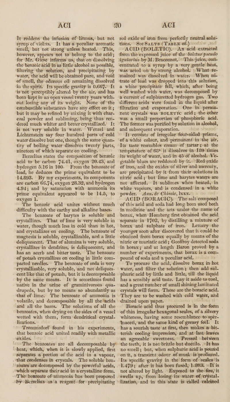 Tt reddehs ‘the infusion ‘of litmus, but not syrup of violets. It has'a peculiar aromatic smell, but not strong unless heated. ‘This, however, appears not to belong ‘to ‘the acid’; for ‘Mr. Giese’ informs ‘us, that’on dissolving the benzoic acid in as little alcohol as possible, filtering the solution; and precipitating by water, the acid will be obtained pure, and void of smell, the odorous oil remaining dissolved in the spirit. Its specific gravity is 0.667. It ‘is not perceptibly altered by the air, and has been kept in an open vessel twenty years with- out losing any of its weight. None ofthe combustible substances have any effect on‘it ; but it may be refined by mixing it with char- coal powder and subliming, being thus ren- dered much whiter and better crystallized.’ It is not very ‘soluble in water. Wenzel and Lichtenstein say four hundred parts of cold water dissolve but one, though the same quan- tity of boiling water’ dissolves twenty’ parts, nineteen of which separate on cooling. Berzelius states the conrposition of benzoic acid to be carbon 74.41, oxygen 20.43, and hydrogen 5.16 in 100. From the benzoate of lead, he deduces the prime equivalent to be 14.893. By my experiments, its components are carbon 66.74, oxygen 28.32, and hydrogen 4.94; and by saturation with ammonia its prime equivalent appeared to be 14.5, ‘to ‘oxygen I. The benzoic acid unites without much difficulty with the earthy and alkaline bases. The benzoate of barytes is soluble and crystallizes. That of lime is very soluble in water, though much less in cold than in kot, and crystallizes on cooling. The benzoate of magnesia is soluble, crystallizable, and a little deliquescent. That of alumina is very soluble, crystallizes in dendrites, is deliquescent, and has an acerb and bitter taste. ‘The benzoate of potash crystallizes on cooling in little com- pacted needles. The benzoate of soda is very crystallizable, very soluble, and not deliques- - cent like that of potash, but it is decomposable ‘by the same means. It is sometimes found native in the urine of graminivorous qua- drupeds, but by no means so abundantly as that of lime: The benzoate of ammonia is volatile, and decomposable by all the ‘acids and all the bases. The solutions of all the benzoates, when drying on the sides of a vessel wetted with them, form oe — lizations. Trommsdorf oud in his Selves atdbis; that benzoic acid united readily with metallic oxides. ‘cioDhe! bengoates' are all decomposable by’ “heat; which, when it. is slowly applied, first séparates a portion of the acid’ in a vapour, | ‘that condenses in crystals. The soluble ben- Ji zoates'are decomposed by the powerful ‘acids, “which separate theiriacid in a‘crystalline form. -UThe‘benzoate of’atmonia’ has been proposed byoBerzelius)ias'a redgent for “precipitating red oxide’of iron ‘from perfectly riecitrall solu- tions.’ See SanTs( Tapnm of.) ivortiw tor ‘ACID (BOLETIC). “An: bei rentenbind ‘from the: expressed juice’ ‘of the: boletus pseudo doniarius- by M: Braconnot. «This juice; con- ‘centrated toa syrup by a ‘very gentle’ ‘heat, ‘wasacted ‘on by strong ‘alcohol. ©'W hat«te- mained” was’ dissolved inwaterso When ni- trate of lead was dropped into’ this solution, a white ‘precipitate’ fell, which, after’ being ‘well washed with water, ‘was decomposed by a current of sttlphimetted hydrogen gas. Two different acids were found in the liquid after filtration and evaporation: |) One’ in» perma- nent ¢rystals was BOLETICc acid; the other was a small proportion of: phosphoric acid. The former was purified by solution in a and subsequent evaporation. [98 It‘consists of irregular’ Goiuhooi ec: prisms, of a'white colour, and permanent\imithe air. Its‘ taste resembles cream of ‘tartarat the ‘temperature: of 68° it dissolves in” 180! times its’ weight of water, and in 45'df aleoholy Ve- getable blues are’ reddened byit.n *Redcoxide of iron, and the oxides of silver and»mercuty, are’ precipitated. by it from their solutions in nitric acid ; but lime and barytes waters: are not affected. It ‘sublimes when heated,’ in white vapours, and is condensed in‘a Macias powder. Ann. dé Chimie, xxx. : ACID (BORACIC). The salt’ ccitsanied of this acid and soda had long been used both in medicine and the arts under the name of borax, when’ Homberg first obtained the acid. separate in 1702, by distilling a mixture of borax and sulphate of iron. Lemery \the younger soon after discovered that it could-be obtained from borax equally by means of the nitric or muriatic acid ; Geofiroy detected soda in borax; and at length Baron proved by a number of experiments, that borax isa com- pound of soda and a peculiar acid. p To procure the acid, dissolve borax in hot water, and filter the solution § ; then add sul- phuric acid by little and little, till the liquid has a sensibly acid taste. Lay it aside’to cool, and a great number of small shining laniinated erystals will form. These are the boracic acid. They are to be washed with cold Water, and ‘drained upon paper. Boracic acid thus procured is: in the foximn of thin irregular hexagonal scales, of a silvery whiteness, having some resemblance*to'sper- ‘naceti, and the’same kind of greasy feel. It hasa Solttish taste ‘at! first, then makes iacbit- terish cooling impression, and at) last:leaves an agreeable ‘sweetness. | Pressed between ‘the teeth, it is notbrittle sits ductile. ;dt:has no smell; ‘but, when sulphuric acid!is poured on it, a transient) odour of.muskis'produced, Its specific gravity in the! form ‘of ‘scales: is 1.479; after it has been fused; 1/803) ot is not altered by light. Exposed to the fire,’ it ‘swells up, from: losing “its* water: of erystal- lization, and in this ‘state is called ‘calcined