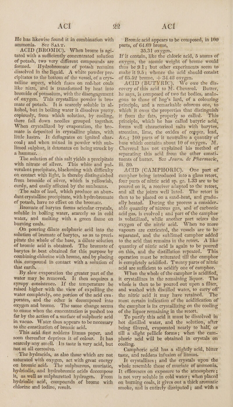 He has likewise found it in combination with ammonia. See SALT. ACID (BROMIC). When brome is agi- tated with a sufficiently concentrated solution of potash, two very different compounds are formed. Hydrobromate of potash remains dissolved in the liquid. A white powder pre- cipitates to the bottom of the vessel, of a crys- talline aspect, which fuses on red-hot coals like nitre, and is transformed by heat into bromide of potassium, with the disengagement of oxygen. This crystalline powder is bro- mate of potash. It is scarcely soluble in al- kohol, but in boiling water it dissolves pretty. copiously, from which solution, by cooling, there fall down needles grouped together. When crystallized by evaporation, the bro. mate is deposited in crystalline plates, with little lustre. It deflagrates on ignited char- coal; and when mixed in powder with sub- limed sulphur, it detonates on being struck by a hammer. . The solution of this salt yields a precipitate with nitrate of silver. This white and pul- verulent precipitate, blackening with difficulty on contact with light, is thereby distinguished from bromide of silver, which is yellowish, curdy, and easily affected by the sunbeams. ‘The salts of lead, which produce an abun- dant crystalline precipitate, with hydrobromate of potash, have no effect on the bromate. Bromate of barytes forms acicular crystals, soluble in boiling water, scarcely so in cold water, and melting with a green flame on burning coals, On pouring dilute sulphuric acid into the solution of bromate of barytes, so as to preci- pitate the whole of the base, a dilute solution of bromic acid is obtained. The bromate of barytes, is, best. obtained for this purpose by combining chlorine with brome, and by placing this, compound in contact with a solution of that earth. By slow evaporation the greater part of the water may be removed. It then acquires a syrupy consistence. If the temperature be raised higher with the view of expelling the water completely, one portion of the acid eva- porates, and the other is decomposed into oxygen and brome. ‘The same change seems to ensue when the concentration is pushed too far by the action of a surface of sulphuric acid in vacuo. Water thus appears to be necessary to the constitution of bromic acid. This acid first reddens litmus paper, and soon thereafter deprives it of colour. It has searcelyiany smell. Its taste is very acid, but not at all corrosive. The hydracids, as also those which are not saturated with oxygen, act with great energy on bromic acid. The sulphurous, muriatic, hydriodic, and hydrobromic acids decompose it, as well as sulphuretted hydrogen. From hydriodic acid, compounds of brome with chlorine and iodine, result. ~ Bromic acid appears to be composed, in 160 parts, of 64.69 brome, 35.31 oxygen. ms Tf it contain, like the chloric acid, 5 atoms of oxygen, the atomic weight of brome would thus be 9.1; but other experiments seem to make it 9.5; whence the acid should consist of 65.52 brome, + 34.46 oxygen. ACID (BUTYRIC). We owe the dis. covery of this acid to M. Chevrenl. Butter, he says, is composed of two fat bodies, analo- gous to those of hog’s lard, of a colouring principle, and a remarkable odorous one, to which it owes the properties that distinguish it from the fats, properly so called. This principle, which he has called butyric acid, forms well characterized salts with barytes, strontian, lime, the oxides of copper, lead, &amp;c.; 100 parts of it neutralize a quantity of base which contains about 10 ef oxygen. M. Chevreul has not explained his method of separating this acid from the other consti- tuents of butter. See Journ. de Pharmacie, iti. 80. ACID (CAMPHORIC). One part of camphor being introduced into a glass retort, four parts of nitric acid sp. gr. 1.33 are to be poured on it, a receiver adapted to the retort, and all the joints well luted. ‘The retort ts then to be placed on a sand-heat, and gradu- ally heated. During the process a consider able quantity of nitrous gas, and of carbenic acid gas, is evolved; and part of the camphor is volatilized, while another part seizes the oxygen of the nitric acid. When no mere vapours are extricated, the vessels are to be’ separated, and the sublimed camphor added to the acid that remains in the retort. «A like quantity of nitric acid is again to be poured on this, and the distillation repeated. This operation must be reiterated till the camphor is completely acidified. Twenty parts of nitric acid are sufficient to acidify one of eamphor. When the whole of the camphor is acidified, it crystallizes in the remaining liquor. The whole is then to be poured out upon a filter, and washed with distilled water, to carry off the nitric acid it may have retained. The - most certain indication of the acidification of the camphor is its crystallizing on the cooling of the liquor remaining in the retort. 4 To purify this acid it must be dissolved in hot distilled water, and the solution, after being filtered, evaporated nearly to half, or till a slight pellicle forms; when the cam- phoric ‘acid will be obtained in crystals on cooling. | ‘ Camphoric acid has a slightly acid, bitter taste, and reddens infusion of litmus. It crystallizes; and the erystals upon the whole resemble those of muriate of ammonia. It effloresces on exposure to the atmosphere ; is not very soluble in cold water ; when placed on burning coals, it gives out a thick aromatic smoke, and is entirely dissipated ; and with a