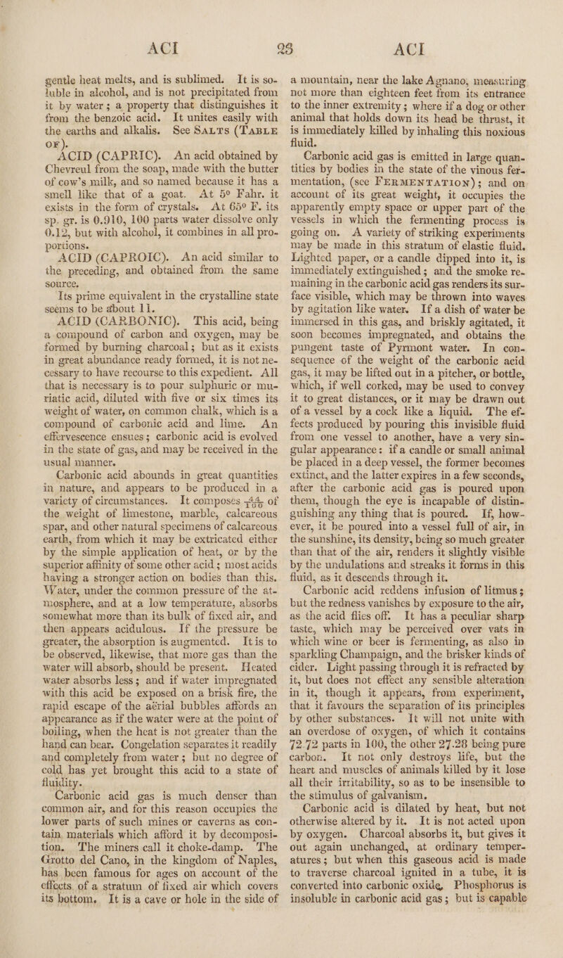 gentle heat melts, and is sublimed. It is so- luble in alcohol, and is not precipitated from it by water; a property that distinguishes it from the benzoic acid. It unites easily with the earths and alkalis. See Satts (TaBLE oF). ‘ow (CAPRIC). An acid obtained by Chevreul from the soap, made with the butter of cew’s milk, and so named because it has a smell like that of a goat. At 5° Fahr. it exists in the form of crystals. At 65° F. its sp. gr. is 0.910, 100 parts water dissolve only 0.12, but with alcohol, it combines in all pro- portions. ACID (CAPROIC). An acid similar to the preceding, and obtained from the same source. Its prime equivalent in the crystalline state seems to be about 11. ACID (CARBONIC). This acid, being a compound of carbon and oxygen, may be formed by burning charcoal; but as it exists in great abundance ready formed, it is not ne- cessary to have recourse to this expedient. All that is necessary is to pour sulphuric or mu- riatic acid, diluted with five or six times its weight of water, on common chalk, which is a compound of carbonic acid and lime. An effervescence ensues; carbonic acid is evolved in the state of gas, and may be received in the usual manner. Carbonic acid abounds in great quantities in nature, and appears to be produced in a variety of circumstances. It composes 44, of the weight of limestone, marble, calcareous spar, and other natural specimens of calcareous earth, from which it may be extricated either by the simple application of heat, or by the superior affinity of some other acid ; most acids having a stronger action on bodies than this. Water, under the common pressure of the at- mosphere, and at a low temperature, absorbs somewhat more than its bulk of fixed air, and then appears acidulous. If the pressure be greater, the absorption is augmented. Itis to be observed, likewise, that more gas than the water will absorb, should be present. Heated water absorbs less; and if water impregnated with this acid be exposed on a brisk fire, the rapid escape of the aérial bubbles affords an appearance as if the water were at the point of boiling, when the heat is not greater than the hand can bear. Congelation separates it readily and completely from water; but no degree of cold has yet brought this acid to a state of fluidity. Carbonic acid gas is much denser than common air, and for this reason occupies the lower parts of such mines or caverns as con- tain materials which afford it by decomposi- tion. The miners call it choke-damp. The Grotto del Cano, in the kingdom of Naples, has been famous for ages on account of the effects. of a stratum of fixed air which covers its bottom. It is a cave or hole in the side of a mountain, near the lake Agnano, measuring not more than eighteen feet from its entrance to the inner extremity; where if a dog or other animal that holds down its head be thrust, it is immediately killed by inhaling this noxious fluid. Carbonic acid gas is emitted in large quan- tities by bodies in the state of the vinous fer. mentation, (see FERMENTATION); and on account of its great weight, it occupies the apparently empty space or upper part of the vessels in which the fermenting process is going on. A variety of striking experiments may be made in this stratum of elastie fluid. Lighted paper, or a candle dipped into it, is immediately extinguished; and the smoke re. maining in the carbonic acid gas renders its sur- face visible, which may be thrown into waves by agitation like water. Ifa dish of water be immersed in this gas, and briskly agitated, it soon becomes impregnated, and obtains the pungent taste of Pyrmont water. In con- sequence of the weight of the carbonic acid gas, it may be lifted out in a pitcher, or bottle, which, if well corked, may be used to convey it to great distances, or it may be drawn out of a vessel by a cock like a liquid. The ef- fects produced by pouring this invisible fluid from one vessel to another, have a very sin- gular appearance: if a candle or small animal be placed in a deep vessel, the former becomes extinct, and the latter expires in a few seconds, after the carbonic acid gas is poured upon them, though the eye is incapable of distin- guishing any thing that is poured. If, how- ever, it be poured into a vessel full of air, in the sunshine, its density, being so much greater than that of the air, renders it slightly visible by the undulations and streaks it forms in this fluid, as it descends through it. Carbonic acid reddens infusion of litmus ; but the redness vanishes by exposure to the air, as the acid flies off. It has a peculiar sharp taste, which may be perceived over vats in which wine or beer is fermenting, as also in sparkling Champaign, and the brisker kinds of cider. Light passing through it is refracted by it, but does not effect any sensible alteration in it, though it appears, from experiment, that it favours the separation of its principles by other substances. It will not unite with an overdose of oxygen, of which it contains 72.72 parts in 100, the other 27.28 being pure carbon. It not only destroys life, but the heart and muscles of animals killed by it lose all their irritability, so as to be insensible to the stimulus of galvanism. Carbonic acid is dilated by heat, but not otherwise altered by it. It is not acted upon by oxygen. Charcoal absorbs it, but gives it out again unchanged, at ordinary temper- atures; but when this gaseous acid is made to traverse charcoal ignited in a tube, it is converted into carbonic oxide, Phosphorus is insoluble in carbonic acid gas; but is capable