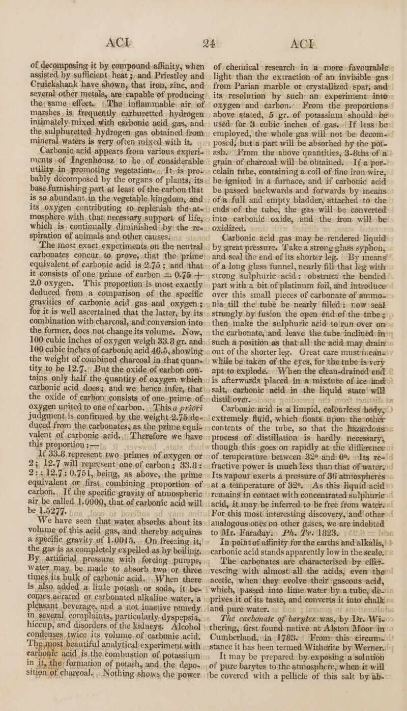 ACL of decomposing it by. compound affinity, when assisted. by sufficient, heat ;, and, Priestley and Cruickshank have shown, that iron) zinc, and marshes..is; frequently, carburetted. , hydrogen the sulphuretted ,|hydrogen).gas, obtained from: mineral, waters is very often mixed with it. ©, Carbonic, acid appears from various. experi~ ments of Ingenhousz,' to -be., of considerable rae ia »promoting vegetations.;{Ityds pro bak base furnishing part at least of the carben that is so. abundant, in the vegetable kingdom; and its oxygen contributing, to.neplenish théevat~ mosphere with, that| necessary support of life; spiration of animals and,other, causesin= 9)&lt;9 carbonates concur, to, prove, that the: ‘prime’ it consists of one! prime. of carbon = 0-75 +- 2.0 oxygen. This proportion is. most exactly deduced froma comparison . of \the. specific gravities of carbonic acid gas.and oxygen; combination with charcoal, andiconyersion into. the, former, does not change its volume. Now, 100 cubic inches of oxygen weigh 33.8 er. and 100 cubic inches of carbonic acid 46.5, showing tity. to be 12.7.:;\ But the oxide, of carbon con tains only half the quantity, of oxygen: whieh oxygen united to one of carbon... This.a-prioré judgment, is, confirmed. by the, weight.2.75.dex duced from the:carbonates;as, the primeequis valent of carbonic..acid..: Therefore we have this proportion srris ji sovewod stele | It. 33.8, represent, two.,primes ‘of oxygen. or 2; 12.7 will represent one.of carbon; 33.8% 2:3 12,73 0,751,-being, as above, the prime carbon,,. If the specific gravity of atmospheric be.L.0247. Be loos of bo: sd vec col We have seen that) water, absorbs, about: its volume’ of, this,acid gas, jand thereby: acquires ’ curry t+ Gps the gas:is as completely expelled.as, by boiling, water, may, be,made to absorb, two, or, three times,tts, bulk of carbonic acid... When. there is also, added. a, little potash, or soda, it/be- comes, aerated or, carbonated alkaline water, a pleasant . beverage, and. a not, inactive remedy hiccup, and disorders of the kidneys: Alcohol condenses twice. its, volume. of :carbonie. acid, T Ses aes analytical experiment with carbon in ‘At, the: formation of potash, and, the; depo-, sition. of char¢oal., : Nothing shows. the power ACE light than the extraction of an invisible gas oxidized. » Carbonic. acid gas may be strong ‘sulphuric acid: obstruet: the bended oniavtill the tube be nearly filled): now ‘seal vo distill over.nsi q2 gaibsosig srt mrovt tonisaih an Carbonic: acidvis:a Timpid, colourless body,” if In point of-affinity for the earths and alkalis, &gt; ‘The \carbonatesare ‘characterised: by effer. acetic, when’ theyrevolve their! gaseous acid, fand)pure water. en occ | wn Sip . / It may be prepared: by-exposing‘a'solution of pure barytes to the atmosphere, when-it will ‘be covered ‘with a pellicle of this salt by ab